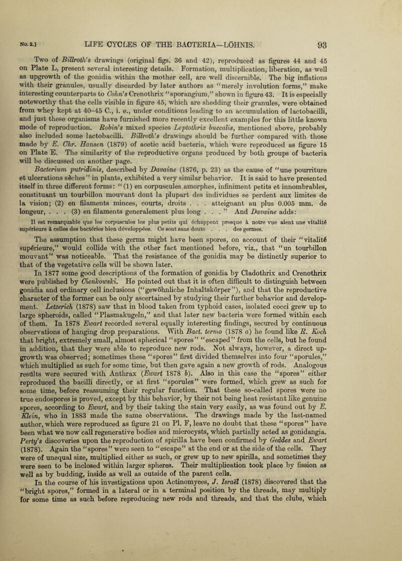 Two of Billroth's drawings (original figs. 36 and 42), reproduced as figures 44 and 45 on Plate L, present several interesting details. Formation, multiplication, liberation, as well as upgrowth of the gonidia within the mother cell, are well discernible. The big inflations with their granules, usually discarded by later authors as “merely involution forms,” make interesting counterparts to Cohn’s Crenothrix “sporangium,” shown in figure 43. It is especially noteworthy that the cells visible in figure 45, which are shedding their granules, were obtained from whey kept at 40-45 C., i. e., under conditions leading to an accumulation of lactobacilli, and just these organisms have furnished more recently excellent examples for this little known mode of reproduction. Robin’s mixed species Leptothrix buccalis, mentioned above, probably also included some lactobacilli. Billroth's drawings should be further compared with those made by E. Chr. Hansen (1879) of acetic acid bacteria, which were reproduced as figure 15 on Plate E. The similarity of the reproductive organs produced by both groups of bacteria will be discussed on another page. Bacterium putridinis, described by Davaine (1876, p. 23) as the cause of “une pourriture et ulcerations seches ” in plants, exhibited a very similar behavior. It is said to have presented itself in three different forms: “(1) en corpuscules.amorphes, infiniment petits et innombrables, constituant mi tourbillon mouvant dont la plupart des individues se perdent aux limites de la vision; (2) en filaments minces, courts, droits . . . atteignant au plus 0.005 mm. de longeur, ... (3) en filaments generalement plus long ...” And Davaine adds: II est remarquable que lea corpuscules les plus petits qui 6chappent presque a notre vue aient une vitality sup6rieure & celles des bact4ries bien developpees. Ce sont sans douto . . . des germes. The assumption that these germs might have been spores, on account of their “vitality 3up6rieure,” would collide with the other fact mentioned before, viz., that “un tourbillon mouvant” was noticeable. That the resistance of the gonidia may be distinctly superior to that of the vegetative cells will be shown later. In 1877 some good descriptions of the formation of gonidia by Cladothrix and Crenothrix were published by Cienkowski. He pointed out that it is often difficult to distinguish between gonidia and ordinary cell inclusions (“gewohnliche Inhaltskorper”), and that the reproductive oharacter of the former can be only ascertained by studying their further behavior and develop¬ ment. Letzerich (1878) saw that in blood taken from typhoid cases, isolated cocci grew up to large spheroids, called “Plasmakugeln,” and that later new bacteria were formed within each of them. In 1878 Ewart recorded several equally interesting findings, secured by continuous observations of hanging drop preparations. With Bact. terrao (1878 a) he found like R. Koch that bright, extremely small, almost spherical “spores” “escaped” from the cells, but he found in addition, that they were able to reproduce new rods. Not always, however, a direct up¬ growth was observed; sometimes these “spores” first divided themselves into four “sporules,” which multiplied as such for some time, but then gave again a new growth of rods. Analogous results were secured with Anthrax (Ewart 1878 b). Also in this case the “spores” either reproduced the bacilli directly, or at first “sporules” were formed, which grew as such for some time, before reassuming their regular function. That these so-called spores were no true endospores is proved, except by this behavior, by their not being heat resistant like genuine Bpores, according to Ewart, and by their taking the stain very easily, as was found out by E. Klein, who in 1883 made the same observations. The drawings made by the last-named author, which were reproduced as figure 21 on PI. F, leave no doubt that these “spores” have been what we now call regenerative bodies and microcysts, which partially acted as gonidangia. Perty’s discoveries upon the reproduction of spirilla have been confirmed by Geddes and Ewart (1878). Again the “spores” were seen to “escape” at the end or at the side of the cells. They were of unequal size, multiplied either as such, or grew up to new spirilla, and sometimes they were seen to be inclosed within larger spheres. Their multiplication took place by fission as well as by budding, inside as well as outside of the parent cells. In the course of his investigations upon Actinomyces, J. Israel (1878) discovered that the “bright spores,” formed in a lateral or in a terminal position by the threads, may multiply for some time as such before reproducing new rods and threads, and that the clubs, which