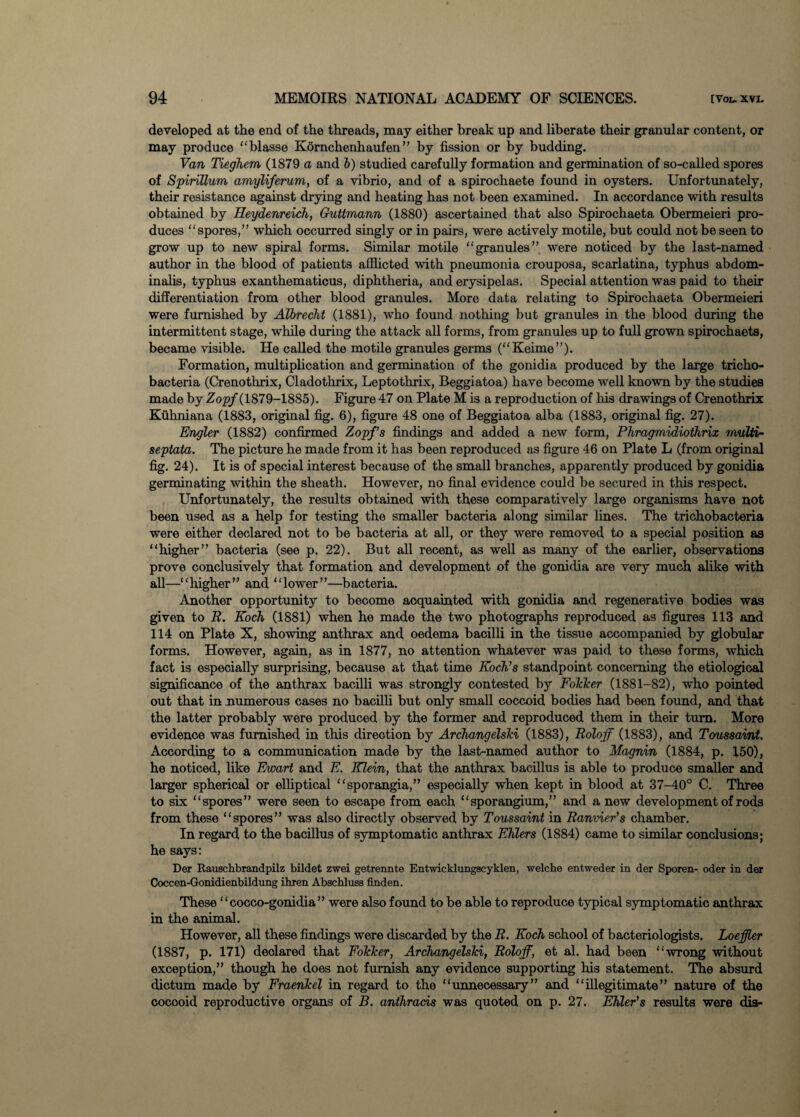 developed at the end of the threads, may either break up and liberate their granular content, or may produce “blasse Kornchenhauf en ” by fission or by budding. Van Tieghem (1879 a and b) studied carefully formation and germination of so-called spores of Spirillum amyliferum, of a vibrio, and of a spirochaete found in oysters. Unfortunately, their resistance against drying and heating has not been examined. In accordance with results obtained by Heydenreich, Guttmann (1880) ascertained that also Spirochaeta Obermeieri pro¬ duces “spores,” which occurred singly or in pairs, were actively motile, but could not be seen to grow up to new spiral forms. Similar motile “granules” were noticed by the last-named author in the blood of patients afflicted with pneumonia crouposa, scarlatina, typhus abdom- inalis, typhus exanthematicus, diphtheria, and erysipelas. Special attention was paid to their differentiation from other blood granules. More data relating to Spirochaeta Obermeieri were furnished by Albrecht (1881), who found nothing but granules in the blood during the intermittent stage, while during the attack all forms, from granules up to full grown spirochaeta, became visible. He called the motile granules germs (“Keime”). Formation, multiplication and germination of the gonidia produced by the large tricho- bacteria (Crenothrix, Cladothrix, Leptothrix, Beggiatoa) have become well known by the studies made by Zopf (1879-1885). Figure 47 on Plate M is a reproduction of his drawings of Crenothrix Kuhniana (1883, original fig. 6), figure 48 one of Beggiatoa alba (1883, original fig. 27). Engler (1882) confirmed Zopf’s findings and added a new form, Phragmidiothrix multi- septata. The picture he made from it has been reproduced as figure 46 on Plate L (from original fig. 24). It is of special interest because of the small branches, apparently produced by gonidia germinating within the sheath. However, no final evidence could be secured in this respect. Unfortunately, the results obtained with these comparatively large organisms have not been used as a help for testing the smaller bacteria along similar lines. The trichobacteria were either declared not to be bacteria at all, or they were removed to a special position as “higher” bacteria (see p. 22). But all recent, as well as many of the earlier, observations prove conclusively that formation and development of the gonidia are very much alike with all—“higher” and “lower”—bacteria. Another opportunity to become acquainted with gonidia and regenerative bodies was given to R. Koch (1881) when he made the two photographs reproduced as figures 113 and 114 on Plate X, showing anthrax and oedema bacilli in the tissue accompanied by globular forms. However, again, as in 1877, no attention whatever was paid to these forms, which fact is especially surprising, because at that time Koch's standpoint concerning the etiological significance of the anthrax bacilli was strongly contested by Folder (1881-82), who pointed out that in numerous cases no bacilli but only small coccoid bodies had been found, and that the latter probably were produced by the former and reproduced them in their turn. More evidence was furnished in this direction by Archangelski (1883), Roloff (1883), and Toussaint. According to a communication made by the last-named author to Magnin (1884, p. 150), he noticed, like Ewart and E. Klein, that the anthrax bacillus is able to produce smaller and larger spherical or elliptical “sporangia,” especially when kept in blood at 37-40° C. Three to six “spores” were seen to escape from each “sporangium,” and a new development of rods from these “spores” was also directly observed by Toussaint in Ranvier’s chamber. In regard to the bacillus of symptomatic anthrax Ehlers (1884) came to similar conclusions; he says: Der Rauschbrandpilz bildet zwei getrennte Entwicklungscyklen, welcke entweder in der Sporen- oder in der Coccen-Gonidienbildung ihren Abschluss finden. These “cocco-gonidia” were also found to be able to reproduce typical symptomatic anthrax in the animal. However, all these findings were discarded by the R. Koch school of bacteriologists. Loeffler (1887, p. 171) deolared that Folder, Archangelski, Roloff, et al. had been “wrong without exception,” though he does not furnish any evidence supporting his statement. The absurd dictum made by Fraenkel in regard to the “unnecessary” and “illegitimate” nature of the cocooid reproductive organs of B. anthracis was quoted on p. 27. Ehler’s results were dis-