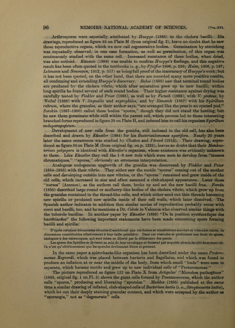 Arthrospores were especially attributed by Hueppe (1885) to the cholera bacilli. His drawings, reproduced as figure 49 on Plate M (from original fig. 2), leave no doubt that he saw those reproductive organs, which we now call regenerative bodies. Germination by stretching was repeatedly observed; in one case formation, as well as germination, of this organ was continuously studied with the same cell. Increased resistance of these bodies, when dried, was also noticed. Kitasato (1889) was unable to confirm Hueppe’s findings, and this negative result has been often quoted in the textbooks (e. g., by Pfeiffer 1896, p. 536; Heim, 1906, p. 187; Lehmann and Neumann, 1912, p. 517) as being full proof of the inaccuracy of Hueppe’s work) but it has not been quoted, on the other hand, that there are recorded many more positive results, all confirming and extending Hueppe’s discovery. Babes (1889) saw that terminal round bodies are produced by the cholera vibrio, which after separation grew up to new bacilli; within long spirilla he found several of such round bodies. Their higher resistance against drying was carefully tested by Finkler and Prior (1885), as well as by Firtsch (1888), with V. proteus, by Weibel (1888) with V. lingualis and saprophiles, and by Esmarch (1887) with his Spirillum rubrum, where the granules, as their author says, “are arranged like the peas in an opened pod.” Sorokin (1887-1890) called these bodies spores,” though they did not stand the heating, but he saw them germinate while still within the parent cell, which process led to those interesting branched forms reproduced in figure 29 on Plate H, and induced him to call his organism Spirillum encloparagogicum. Development of new cells from the gonidia, still inclosed in the old cell, has also been described and drawn by Kiinstler (1884) for his Bacterioidomonas sporifera. Nearly 20 years later the same occurrence was studied by Chatton and Perard (1913). Their drawing, repro¬ duced as figure 50 on Plate M (from original fig. on p. 1233), leaves no doubt that their Metabac¬ terium polyspora is identical with Kiinstler’s organism, whose existence was evidently unknown to them. Like Kiinstler they call the 1-8 new rods which were seen to develop from masses chromatiques,” spores,” obviously an erroneous interpretation. Analogous endogenous upgrowth of the gonidia was discovered by Finkler and Prior (1884-1885) with their vibrio. They either saw the motile “spores” coming out of the mother cells and developing outside into new vibrios, or the “spores” remained and grew inside of the old cells, which increased in size and often assumed a club-shaped appearance. Later these nurses” (Ammen), as the authors call them, broke up and set the new bacilli free. Ferr an (1885) described large round or mulberry-like bodies of the cholera vibrio, which grew up from the granules contained in the thread-like cells, and which either send out thin threads becoming new spirilla or produced new spirilla inside of their cell walls, which later dissolved. The Spanish author indicates in addition that similar modes of reproduction probably occur with cocci and bacilli, too, and he mentions a Dr. Colvee in Valencia who observed similar things with the tubercle bacillus. In another paper by Kiinstler (1885) De la position systematique des bact6riac6es” the following important statements have been made concerning spore forming bacilli and spirilla: D’aprfes certainee d6couvertes r6centes il semblerait que ces formes se transforment souvent en v^sicules claires, de dimensions considerables r<fiativement leur taille primitive. Dans ces v4sicules se produisent une foule de spores, analogues it des microcoques, qui sont mises en liberte par la dehiscence des parois. Les spores des Spirilles se divisent au sein de leur enveloppe et finissent par acquerir alors la faculte de se mouvoir. Ce n’est qu’ulterieurement que les sporules deviennent fibres et germent. In the same paper a spirochaete-like organism has been described under the name Protero- monas Regnardi, which was placed between bacteria and flagellates, and which was found to produce an inflation at or near the middle of the body, from which small “buds” were seen to separate, which became motile and grew up to new individual cells of Proteromonas.” The picture reproduced as figure 122 on Plate X from Artigalas’ Microbes pathogenes” (1885, original fig. 1 on PI. 5) shows the giant cells formed by Pneumococcus, which the author calls spores,” producing and liberating sporules.” Maddox (1885) published at the same time a similar drawing of inflated, club-shaped cells of Bacterium lactis (i. e., Streptococcus lactis), which let out their deeply staining granular content, and which were accepted by the author as sporangia,” not as “degenerate” cells.