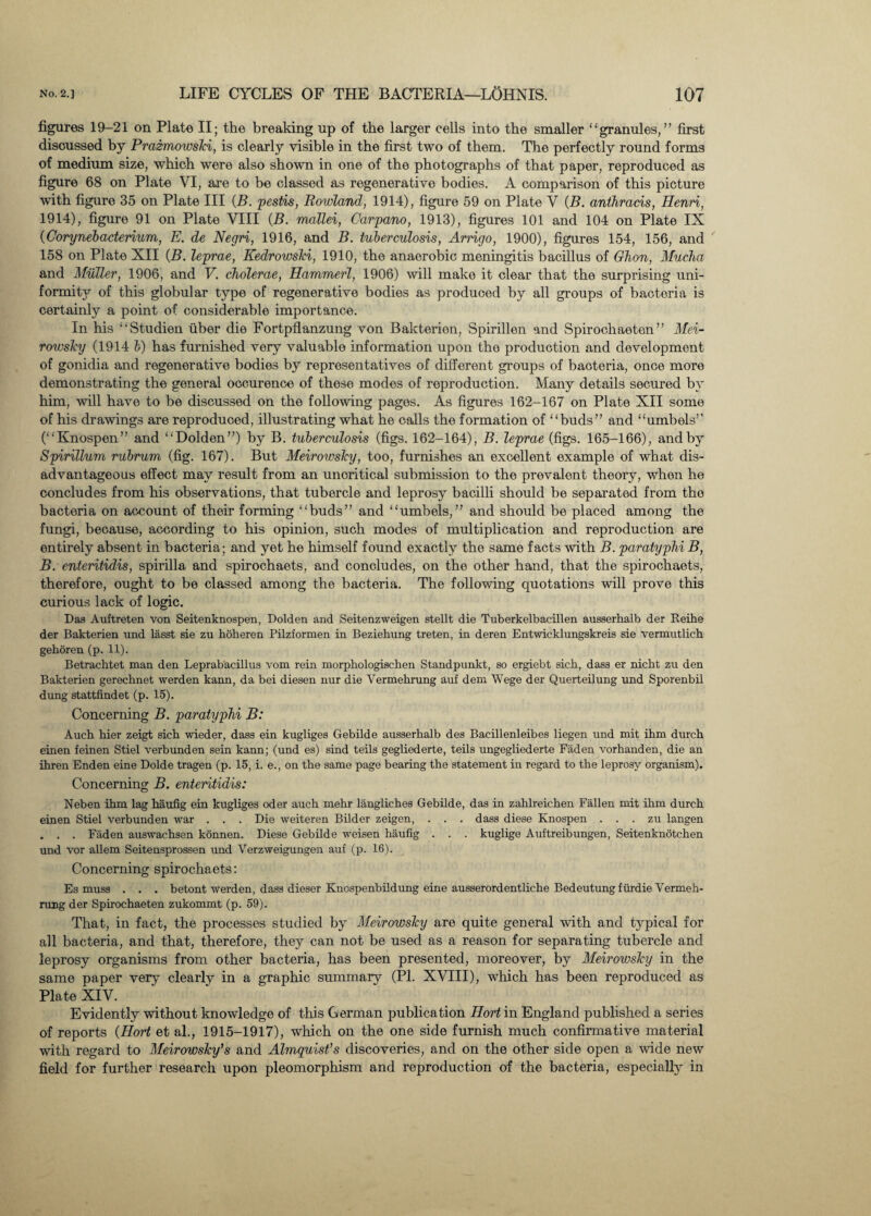 figures 19-21 on Plate II; the breaking up of the larger cells into the smaller “granules,” first discussed by Prazmowski, is clearly visible in the first two of them. The perfectly round forms of medium size, which were also shown in one of the photographs of that paper, reproduced as figure 68 on Plate VI, are to be classed as regenerative bodies. A comparison of this picture with figure 35 on Plate III (B. pestis, Rowland, 1914), figure 59 on Plate V (B. anthracis, Henri, 1914), figure 91 on Plate VIII (B. mallei, Carpano, 1913), figures 101 and 104 on Plate IX (Corynebacterium, E. de Negri, 1916, and B. tuberculosis, Arrigo, 1900), figures 154, 156, and 158 on Plate XII (B. leprae, Kedrowski, 1910, the anaerobic meningitis bacillus of Ghon, Mucha and Muller, 1906, and V. cholerae, Hammerl, 1906) will make it clear that the surprising uni¬ formity of this globular type of regenerative bodies as produoed by all groups of bacteria is certainly a point of considerable importance. In his “Studien fiber die Fortpflanzung von Bakterien, Spirillen and Spirochaeten ” Mei- rowsky (1914 b) has furnished very valuable information upon the production and development of gonidia and regenerative bodies by representatives of different groups of bacteria, once more demonstrating the general occurence of these modes of reproduction. Many details secured by him, will have to be discussed on the following pages. As figures 162-167 on Plate XII some of his drawings are reproduced, illustrating what he calls the formation of “buds” and “umbels” (“Knospen” and “Dolden”) by B. tuberculosis (figs. 162-164), B. leprae (figs. 165-166), and by Spirillum rubrum (fig. 167). But Meirowsky, too, furnishes an excellent example of what dis¬ advantageous effect may result from an uncritical submission to the prevalent theory, when he concludes from his observations, that tubercle and leprosy bacilli should be separated from the bacteria on account of their forming “buds” and “umbels,” and should be placed among the fungi, because, according to his opinion, such modes of multiplication and reproduction are entirely absent in bacteria; and yet he himself found exactly the same facts with B. paratyphi B, B. enteritidis, spirilla and spirochaets, and concludes, on the other hand, that the spirochaets, therefore, ought to be classed among the bacteria. The following quotations will prove this curious lack of logic. Das Auftreten von Seitenknospen, Dolden and Seitenzweigen etellt die Tuberkelbacillen ausserhalb der Reihe der Bakterien und lasst sie zu hoheren Pilzformen in Beziehung treten, in deren Entwicklungskreis sie vermutlich gehoren (p. 11). Betrachtet man den Leprabacillus vom rein morphologischen Standpunkt, so ergiebt sich, dass er nicht zu den Bakterien gerecbnet werden kann, da bei diesen nur die Vermehrung auf dem Wege der Querteilung und Sporenbil dung stattfindet (p. 15). Concerning B. paratyphi B: Audi bier zeigt sich wieder, dass ein kugliges Gebilde ausserhalb des Bacillenleibes liegen und mit ihm durch einen feinen Stiel verbunden sein kann; (und es) sind teils gegliederte, teils ungegliederte Faden vorhanden, die an ihren Enden eine Dolde tragen (p. 15, i. e., on the same page bearing the statement in regard to the leprosy organism). Concerning B. enteritidis: Neben ihm lag haufig ein kugliges oder auch mehr langliches Gebilde, das in zahlreichen Fallen mit ihm durch einen Stiel verbunden war . . . Die weiteren Bilder zeigen, . . . dass diese Knospen . . . zu langen . . . Faden auswachsen konnen. Diese Gebilde weisen haufig . . . kuglige Auftreibungen, Seitenknotchen und vor allem Seitensprossen und Verzweigungen auf (p. 16). Concerning spirochaets: Es muss . . . betont werden, dass dieser Knospenbildung eine ausserordentliche Bedeutung fiirdie Vermeh¬ rung der Spirochaeten zukommt (p. 59). That, in fact, the processes studied by Meirowsky are quite general with and typical for all bacteria, and that, therefore, they can not be used as a reason for separating tubercle and leprosy organisms from other bacteria, has been presented, moreover, by Meirovjsky in the same paper very clearly in a graphic summary (PI. XVIII), which has been reproduced as Plate XIV. Evidently without knowledge of this German publication Ilort in England published a series of reports (Hort et al., 1915-1917), which on the one side furnish much confirmative material with regard to Meirowsky’s and Almquist’s discoveries, and on the other side open a wide new field for further research upon pleomorphism and reproduction of the bacteria, especially in