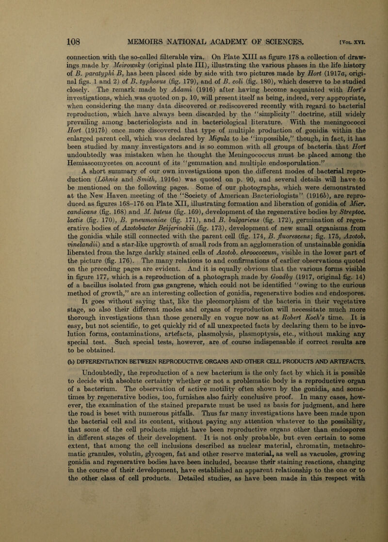 connection with the so-called filterable vira. On Plate XIII as figure 178 a collection of draw¬ ings made by Meirowsky (original plate III), illustrating the various phases in the life history of B. 'paratyphi B, has been placed side by side with two pictures made by Hort (1917a, origi¬ nal figs. 1 and 2) of B. typhosus (fig. 179), and of B. coli (fig. 180), which deserve to be studied closely. The remark made by Adami (1916) after having become acquainted with Sort’s investigations, which was quoted on p. 10, will present itself as being, indeed, very appropriate, when considering the many data discovered or rediscovered recently with regard to bacterial reproduction, which have always been discarded by the simplicity” doctrine, still widely prevailing among bacteriologists and in bacteriological literature. With the meningococci Hort (19176) once more discovered that type of multiple production of gonidia within the enlarged parent cell, which was declared by Migula to be impossible,” though, in fact, it has been studied by many investigators and is so common with all groups of bacteria that Hort undoubtedly was mistaken when he thought the Meningococcus must be placed among the Hemiascomycetes on account of its gemmation and multiple endosporulation.” A short summary of our own investigations upon the different modes of bacterial repro¬ duction (Lohnis and Smith, 1916a) was quoted on p. 90, and several details will have to be mentioned on the following pages. Some of our photographs, which were demonstrated at the New Haven meeting of the Society of American Bacteriologists” (19166), are repro¬ duced as figures 168-176 on Plate XII, illustrating formation and liberation of gonidia of Micr. candicans (fig. 168) and M. luteus (fig. 169), development of the regenerative bodies by Streptoc. lactis (fig. 170), B. pneumoniae (fig. 171), and B. bulgaricus (fig. 172), germination of regen¬ erative bodies of Azotobacter Beijerinckii (fig. 173), development of new small organisms from the gonidia while still connected with the parent cell (fig. 174, B. jluorescens; fig. 175, Azotob. vinelandii) and a star-like upgrowth of small rods from an agglomeration of unstainable gonidia liberated from the large darkly stained cells of Azotob. chroococcum, visible in the lower part of the picture (fig. 176). The many relations to and confirmations of earlier observations quoted on the preceding pages are evident. And it is equally obvious that the various forms visible in figure 177, which is a reproduction of a photograph made by Goadby (1917, original fig. 14) of a bacillus isolated from gas gangrene, which could not be identified owing to the curious method of growth,” are an interesting collection of gonidia, regenerative bodies and endospores. It goes without saying that, like the pleomorphism of the bacteria in their vegetative stage, so also their different modes and organs of reproduction will necessitate much more thorough investigations than those generally en vogue now as at Robert Koch’s time. It is easy, but not scientific, to get quickly rid of all unexpected facts by declaring them to be invo¬ lution forms, contaminations, artefacts, plasmolysis, plasmoptysis, etc., without making any special test. Such special tests, however, are of course indispensable if correct results are to be obtained. (b) DIFFERENTIATION BETWEEN REPRODUCTIVE ORGANS AND OTHER CELL PRODUCTS AND ARTEFACTS. Undoubtedly, the reproduction of a new bacterium is the only fact by which it is possible to decide with absolute certainty whether or not a problematic body is a reproductive organ of a bacterium. The observation of active motility often shown by the gonidia, and some¬ times by regenerative bodies, too, furnishes also fairly conclusive proof. In many cases, how¬ ever, the examination of the stained preparate must be used as basis for judgment, and here the road is beset with numerous pitfalls. Thus far many investigations have been made upon the bacterial cell and its content, without paying any attention whatever to the possibility, that some of the cell products might have been reproductive organs other than endospores in different stages of their development. It is not only probable, but even certain to some extent, that among the cell inclusions described as nuclear material, chromatin, metachro- matic granules, volutin, glycogen, fat and other reserve material, as well as vacuoles, growing gonidia and regenerative bodies have been included, because their staining reactions, changing in the course of their development, have established an apparent relationship to the one or to the other class of cell products. Detailed studies, as have been made in this respect with