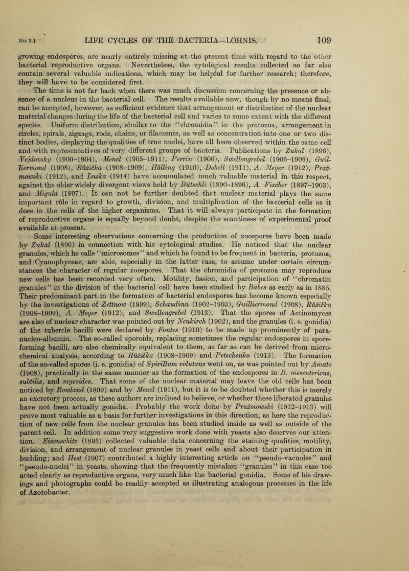 growing endospores, are nearly entirely missing at the present time with regard to the other bacterial reproductive organs. Nevertheless, the cytological results collected so far also contain several valuable indications, which may be helpful for further research; therefore, they will have to be considered first. The time is not far back when there was much discussion concerning the presence or ab¬ sence of a nucleus in the bacterial cell. The results available now, though by no means final, can be accepted, however, as sufficient evidence that arrangement or distribution of the nuclear material changes during the life of the bacterial cell and varies to some extent with the different species. Uniform distribution, similar to the “chromidia” in the protozoa, arrangement in circles, spirals, zigzags, rods, chains, or filaments, as well as concentration into one or two dis¬ tinct bodies, displaying the qualities of true nuclei, have all been observed within the same cell and with representatives of very different groups of bacteria. Publications by Zukal (1896), Vejdovsky (1900-1904), Mencl (1905-1911), Perrin (1906), Swellengrebel (1906-1909), Guil- liermond (1908), RH&iika (1908-1909), PLoTiing (1910), Dobell (1911), A. Meyer (1912), Praz- mowski (1912), and Luska (1914) have accumulated much valuable material in this respect, against the older widely divergent views held by Biitschli (1890-1896), A. Fischer (1897-1903), and Migula (1897). It can not be further doubted that nuclear material plays the same important r61e in regard to growth, division, and multiplication of the bacterial cells as it does in the cells of the higher organisms. That it will always participate in the formation of reproductive organs is equally beyond doubt, despite the scantiness of experimental proof available at present. Some interesting observations concerning the production of zoospores have been made by Zukal (1896) in connection with his cytological studies. He noticed that the nuclear granules, which he calls “ microsomes” and which he found to be frequent in bacteria, protozoa, and Cyanophyceae, are able, especially in the latter case, to assume under certain circum¬ stances the character of regular zoospores. That the chromidia of protozoa may reproduce new cells has been recorded very often. Motility, fission, and participation of “chromatin granules” in the division of the bacterial cell have been studied by Babes as early as in 1885. Their predominant part in the formation of bacterial endospores has become known especially by the investigations of Zettnow (1899), Schaudinn (1902-1903), Guilliermond (1908), RuFilka (1908-1909), A. Meyer (1912), and Swellengrebel (1913). That the spores of Actinomyces are also of nuclear character was pointed out by Neukirch (1902), and the granules (i. e. gonidia) of the tubercle bacilli were declared by Fontes (1910) to be made up prominently of para- nucleo-albumin. The so-called sporoids, replacing sometimes the regular endospores in spore¬ forming bacilli, are also chemically equivalent to them, as far as can be derived from micro- chemical analysis, according to Ruiilka (1908-1909) and Petschenko (1913). The formation of the so-called spores (i. e. gonidia) of Spirillum volutans went on, as was pointed out by Am,ato (1908), practically in the same manner as the formation of the endospores in B. mesentericus, subtilis, and mycoides. That some of the nuclear material may leave the old cells has been noticed by Rowland (1899) and by Mencl (1911), but it is to be doubted whether this is merely an exci’etory process, as these authors are inclined to believe, or whether these liberated granules have not been actually gonidia. Probably the work done by Prazmowski (1912-1913) will prove most valuable as a basis for further investigations in this direction, as here the reproduc¬ tion of new cells from the nuclear granules has been studied inside as well as outside of the parent cell. In addition some very suggestive work done with yeasts also deserves our atten¬ tion. Eisenschitz (1895) collected valuable data concerning the staining qualities, motility, division, and arrangement of nuclear granules in yeast cells and about their participation in budding; and Hest (1907) contributed a highly interesting article on “pseudo-vacuoles” and “pseudo-nuclei” in yeasts, showing that the frequently mistaken “granules” in this case too acted clearly as reproductive organs, very much like the bacterial gonidia. Some of his draw¬ ings and photographs could be readily accepted as illustrating analogous processes in the life of Azotobacter.