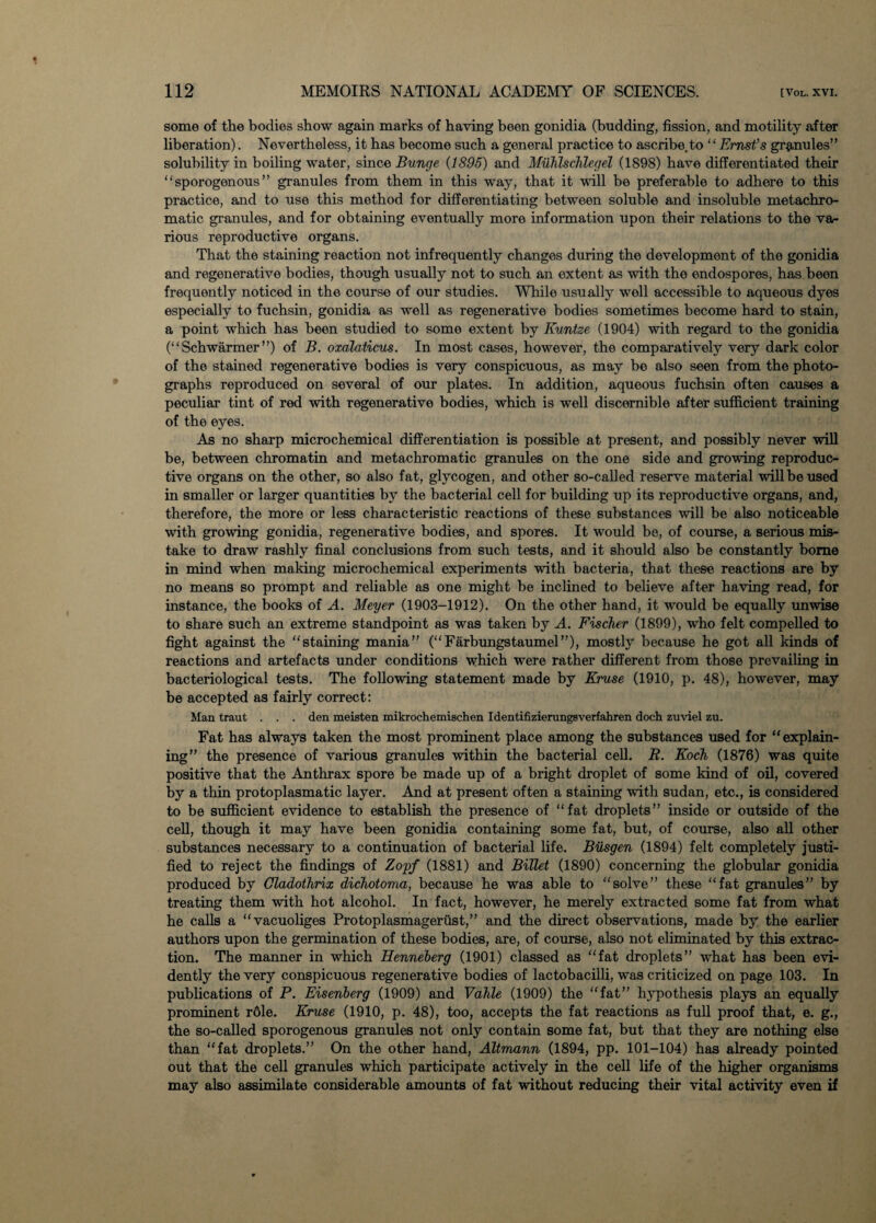 some of the bodies show again marks of having been gonidia (budding, fission, and motility after liberation). Nevertheless, it has become such a general practice to ascribe, to “Ernst’s granules” solubility in boiling water, since Bunge (1895) and Muhlschlegel (1898) have differentiated their “ sporogenous ” granules from them in this way, that it will be preferable to adhere to this practice, and to use this method for differentiating between soluble and insoluble metachro- matic granules, and for obtaining eventually more information upon their relations to the va¬ rious reproductive organs. That the staining reaction not infrequently changes during the development of the gonidia and regenerative bodies, though usually not to such an extent as with the endospores, has been frequently noticed in the course of our studies. While usually well accessible to aqueous dyes especially to fuchsin, gonidia as well as regenerative bodies sometimes become hard to stain, a point which has been studied to some extent by Kuntze (1904) with regard to the gonidia (“Sch warmer”) of B. oxalaticus. In most cases, however, the comparatively very dark color of the stained regenerative bodies is very conspicuous, as may be also seen from the photo¬ graphs reproduced on several of our plates. In addition, aqueous fuchsin often causes a peculiar tint of red with regenerative bodies, which is well discernible after sufficient training of the eyes. As no sharp microchemical differentiation is possible at present, and possibly never will be, between chromatin and metachromatic granules on the one side and growing reproduc¬ tive organs on the other, so also fat, glycogen, and other so-called reserve material will be used in smaller or larger quantities by the bacterial cell for building up its reproductive organs, and, therefore, the more or less characteristic reactions of these substances will be also noticeable with growing gonidia, regenerative bodies, and spores. It would be, of course, a serious mis¬ take to draw rashly final conclusions from such tests, and it should also be constantly borne in mind when making microchemical experiments with bacteria, that these reactions are by no means so prompt and reliable as one might be inclined to believe after having read, for instance, the books of A. Meyer (1903-1912). On the other hand, it would be equally unwise to share such an extreme standpoint as was taken by A. Fischer (1899), who felt compelled to fight against the “staining mania” (‘'Farbungstaumel”), mostly because he got all kinds of reactions and artefacts under conditions which were rather different from those prevailing in bacteriological tests. The following statement made by Kruse (1910, p. 48), however, may be accepted as fairly correct: Man traut . . . den meisten mikrochemischen Identifizierungsverfahren doch zuviel zu. Fat has always taken the most prominent place among the substances used for “explain¬ ing” the presence of various granules within the bacterial cell. R. Koch (1876) was quite positive that the Anthrax spore be made up of a bright droplet of some kind of oil, covered by a thin protoplasmatic layer. And at present often a staining with Sudan, etc., is considered to be sufficient evidence to establish the presence of “fat droplets” inside or outside of the cell, though it may have been gonidia containing some fat, but, of course, also all other substances necessary to a continuation of bacterial life. Busgen (1894) felt completely justi¬ fied to reject the findings of Zopf (1881) and Billet (1890) concerning the globular gonidia produced by Cladothrix dichotoma, because he was able to “solve” these “fat granules” by treating them with hot alcohol. In fact, however, he merely extracted some fat from what he calls a “vacuoliges Protoplasmagerust,” and the direct observations, made by the earlier authors upon the germination of these bodies, are, of course, also not eliminated by this extrac¬ tion. The manner in which Henneberg (1901) classed as “fat droplets” what has been evi¬ dently the very conspicuous regenerative bodies of lactobacilli, was criticized on page 103. In publications of P. Eisenberg (1909) and Vahle (1909) the “fat” hypothesis plays an equally prominent r6le. Kruse (1910, p. 48), too, accepts the fat reactions as full proof that, e. g., the so-called sporogenous granules not only contain some fat, but that they are nothing else than “fat droplets.” On the other hand, Altmann (1894, pp. 101-104) has already pointed out that the cell granules which participate actively in the cell life of the higher organisms may also assimilate considerable amounts of fat without reducing their vital activity even if