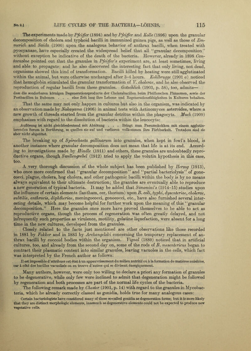 The experiments made by Pfeiffer (1894) and by Pfeiffer and Kolle (1896) upon the granular decomposition of cholera and typhoid bacilli in immunized guinea pigs, as well as those of Em¬ merich and Saida (1900) upon the analogous behavior of anthrax bacilli, when treated with pyocyanase, have especially created the widespread belief that all granular decomposition” without exception be indicative of the death of the bacteria. However, already in 1898 Can- tacuzene pointed out that the granules in Pfeiffer’s experiment are, at least sometimes, living and able to propagate; and he also discovered the interesting fact that only living, not dead, organisms showed this kind of transformation. Bacilli killed by heating were still agglutinated within the animal, but were otherwise unchanged after 3-4 hours. Kohlbrugge (1901 a) noticed that hemoglobin stimulated the granular transformation of V. cholerae, and he also observed the reproduction of regular bacilli from these granules. Gotschlich (1903, p. 58), too, admits— dass die sonderbaren komigen Degenerationsproducte der Cholerabacillen beim Pfeifferschen Phanomen, sowie der Pestbacillen in Bubonen . . . eine Zeit lang ihre Lebens- and Regenerationsfahigkeiten in Kulturen behalten. That the same may not only happen in cultures but also in the organism, was indicated b}7 an observation made by Nalcayama (1906) in animal tests with Actinomyces asteroides, where a new growth of threads started from the granular detritus within the phagocyts. Much (1909) emphasizes with regard to the dissolution of bacteria within the leucocyts: Auflosung ist nicht gleichbedeutend mit Abtotung . . . Bringt man Pneumokokken mit einem agglutin- ierenden Serum in Beruhrung, so quellen sie auf und verlieren volkommen ihre Farbbarkeit. Trotzdem sind sie aber nieht abgetotet. The breaking up of Spirochaeta gallinarum into granules, when kept in fowl’s blood, is another instance where granular decomposition does not mean that life is at its end. Accord¬ ing to investigations made by Hindle (1911) and others, these granules are undoubtedly repro¬ ductive organs, though Swellengrebel (1912) tried to apply the volutin hypothesis in this case, too. A very thorough discussion of the whole subject has been published by Herzog (1913), who once more confirmed that “granular decomposition” and “partial bacteriolysis” of gono¬ cocci, plague, cholera, hog cholera, and other pathogenic bacilli within the body is by no means always equivalent to their ultimate destruction; the granules are eventually able to reproduce anew generation of typical bacteria. It may be added that Simonini’s (1914-15) studies upon the influence of certain elements (lantham, cer, thorium) upon B. coli, typhi, dysenteriae, cholerae, subtilis, anthracis, diphtheriae, meningococci, gonococci, etc., have also furnished several inter¬ esting details, which may become helpful for further work upon the meaning of this “granular decomposition.” Here the granules once more have proved themselves to be able to act as reproductive organs, though the process of regeneration was often greatly delayed, and not infrequently such properties as virulence, motility, gelatine liquefaction, were absent for a long time in the new cultures, developed from the granules. Closely related to the facts just mentioned are other observations like those recorded in 1881 by FokTcer and in 1883 by Archangelski concerning the temporary replacement of an¬ thrax bacilli by coccoid bodies within the organism. Vignal (1889) noticed that in artificial cultures, too, and already from the second day on, some of the rods of B. mesentericus began to contract their plasmatic content into similar granules, leaving vacuoles in the cells, which fact was interpreted by the French author as follows: II est impossible d’attribuer cet 6tat k un appauvrissement du milieu nutritif ou a la formation de matieres nuisibles, car a cotS des bacilles vacuolises on en trouve d’autres qui se diviscnt 6nergiquement. Many authors, however, were only too willing to declare a priori any formation of granules to be degenerative, while only few were inclined to admit that degeneration might be followed by regeneration and both processes are part of the normal life cycles of the bacteria. The following remark made by Chester (1901, p. 14) with regard to the granules in Mycobac¬ teria, which he already correctly classed as gonidia, holds true for many analogous cases: Certain bacteriologists have considered many of these so-called gonidia as degeneration forms; but it is more likely that they are distinct morphologic elements, inasmuch as degenerative elements could not be expected to produce new vegetative cells.