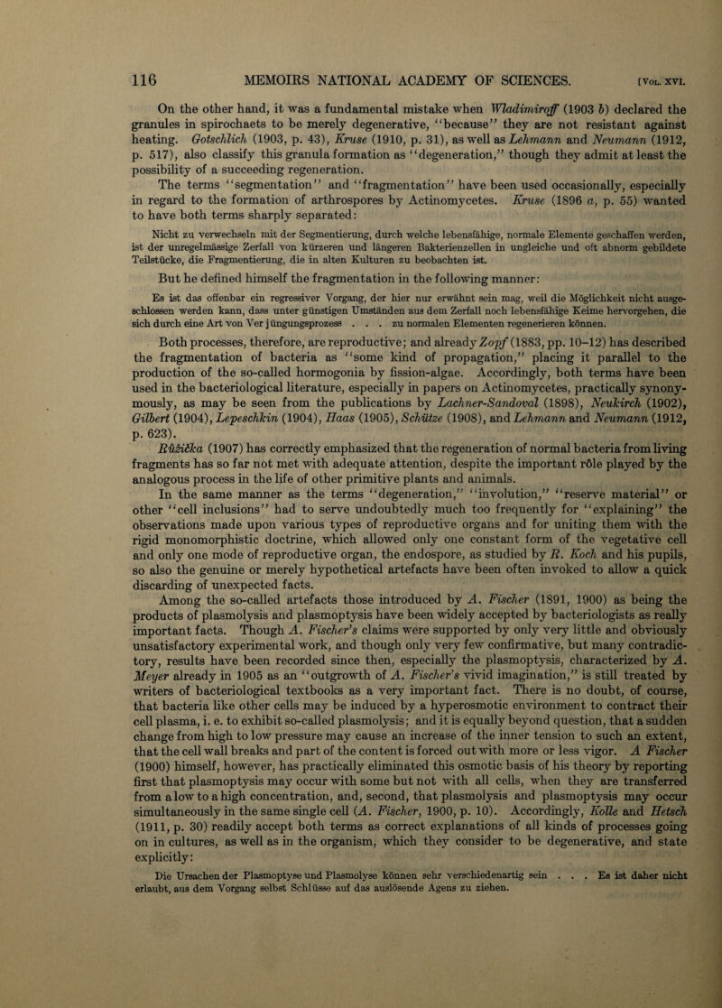 On the other hand, it was a fundamental mistake when Wladimiroff (1903 b) declared the granules in spirochaets to be merely degenerative, “because” they are not resistant against heating. Gotschlich (1903, p. 43), Kruse (1910, p. 31), as well as Lehmann and Neumann (1912, p. 517), also classify this granula formation as “degeneration,” though they admit at least the possibility of a succeeding regeneration. The terms “segmentation” and “fragmentation” have been used occasionally, especially in regard to the formation of arthrospores by Actinomycetes. Kruse (1896 a, p. 55) wanted to have both terms sharply separated: Nicht zu verweckseln mit der Segmentierung, durch welche lebensfahige, normale Elemente geschaffen werden, ist der unregelmassige Zerfall von kurzeren und langeren Bakterienzellen in ungleiche und oft abnorm gebildete Teilstiicke, die Fragmentierung, die in alten Kulturen zu beobachten ist. But he defined himself the fragmentation in the following manner: Es ist das offenbar ein regressiver Vorgang, der hier nur erwahnt sein mag, weil die Moglichkeit nicbt ausge- schlossen werden kann, dass unter giinstigen Umstanden aus dem Zerfall noch lebensfahige Keime hervorgehen, die sich durch eine Art von Ver j iingungsprozess . . . zu normalen Elementen regenerieren kdnnen. Both processes, therefore, are reproductive; and already Zcrpf (1883, pp. 10-12) has described the fragmentation of bacteria as “some kind of propagation,” placing it parallel to the production of the so-called hormogonia by fission-algae. Accordingly, both terms have been used in the bacteriological literature, especially in papers on Actinomycetes, practically synony¬ mously, as may be seen from the publications by Lachner-Sandoval (1898), NeuTcirch (1902), Gilbert (1904), Lepeschhin (1904), Haas (1905), Schutze (1908), and Lehmann and Neumann (1912, p. 623). RiiziSka (1907) has correctly emphasized that the regeneration of normal bacteria from living fragments has so far not met with adequate attention, despite the important r61e played by the analogous process in the life of other primitive plants and animals. In the same manner as the terms “degeneration,” “involution,” “reserve material” or other “cell inclusions” had to serve undoubtedly much too frequently for “explaining” the observations made upon various types of reproductive organs and for uniting them with the rigid monomorphistic doctrine, which allowed only one constant form of the vegetative cell and only one mode of reproductive organ, the endospore, as studied by R. Koch and his pupils, so also the genuine or merely hypothetical artefacts have been often invoked to allow a quick discarding of unexpected facts. Among the so-called artefacts those introduced by A. Fischer (1891, 1900) as being the products of plasmolysis and plasmoptysis have been widely accepted by bacteriologists as really important facts. Though A. Fischer’s claims were supported by only very little and obviously unsatisfactory experimental work, and though only very few confirmative, but many contradic¬ tory, results have been recorded since then, especially the plasmoptysis, characterized by A. Meyer already in 1905 as an “outgrowth of A. Fischer’s vivid imagination,” is still treated by writers of bacteriological textbooks as a very important fact. There is no doubt, of course, that bacteria like other cells may be induced by a hyperosmotic environment to contract their cell plasma, i. e. to exhibit so-called plasmolysis; and it is equally beyond question, that a sudden change from high to low pressure may cause an increase of the inner tension to such an extent, that the cell wall breaks and part of the content is forced out with more or less vigor. A Fischer (1900) himself, however, has practically eliminated this osmotic basis of his theory by reporting first that plasmoptysis may occur with some but not with all cells, when they are transferred from a low to a high concentration, and, second, that plasmolysis and plasmoptysis may occur simultaneously in the same single cell (A. Fischer, 1900, p. 10). Accordingly, Kolle and Hetsch (1911, p. 30) readily accept both terms as correct explanations of all kinds of processes going on in cultures, as well as in the organism, which they consider to be degenerative, and state explicitly: Die Ursachen der Plasmoptyse und Plasmolyse konnen sehr verschiedenartig sein . . . Ea ist daher nicht erlaubt, aua dem Vorgang selbst Schlusse auf das auslosende Agens zu ziehen.