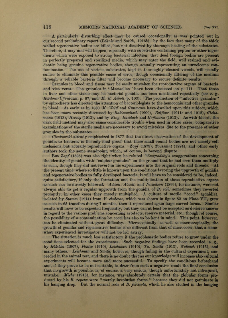 A particularly disturbing effect may be caused occasionally, as was pointed out in our second preliminary report (Lohnis and Smith, 19165), by the fact that many of the thick walled regenerative bodies are killed, but not dissolved by thorough heating of the substrates. Therefore, it may and will happen, especially with substrates containing pepton or other ingre¬ dients which were exposed to strong bacterial infection, that dead foreign bodies are present in perfectly prepared and sterilized media, which may enter the field, well stained and evi¬ dently being genuine regenerative bodies, though actually representing an unwelcome con¬ tamination. The use of various substrates, kept in thoroughly cleaned vessels, will usually suffice to eliminate this possible cause of error, though occasionally filtering of the medium through a reliable bacteria filter will become necessary to secure definite results. Granules in blood and tissue may be easily mistaken for reproductive organs of bacteria and vice versa. The granules in “Mastzellen” have been discussed on p. 111. That those in liver and other tissue may be bacterial gonidia has been mentioned repeatedly (see e. g. Bordoni-Uffreduzzi, p. 97, and M. E. Abbott, p. 103). The production of “infective granules by spirochaets has directed the attention of bacteriologists to the hemoconia and other granules in blood. As early as in 1880 M. Wolff and Guttmann have dwelled upon this subject, which has been more recently discussed by Rabinowitsch (1909), Balfour (1911c and 1912), Gleits- mann (1913), Herzog (1913), and by King, BaeslacTc and Hoffmann (1913). As with blood, the dark field method may also cause considerable trouble when used in other cases; comparative examinations of the sterile media are necessary to avoid mistakes due to the presence of other granules in the substrates. CienTcowski already emphasized in 1877 that the direct observation of the development of gonidia to bacteria is the only final proof that these small round bodies are not merely cell inclusions, but actually reproductive organs. Zopf (1879), Toussaint (1884), and other early authors took the same standpoint, which, of course, is beyond dispute. But Zopf (1895) was also right when he refuted Winogradsky's exaggerations concerning the identity of gonidia with “sulphur granules” on the ground that he had seen them multiply as such, though they did not revert in his experiments into the original rods and threads. At the present time, where so little is known upon the conditions favoring the upgrowth of gonidia and regenerative bodies to fully developed bacteria, it will have to be considered to be, indeed, quite satisfactory, if only the formation and the multiplication of these reproductive organs as such can be directly followed. Adami, Abbott, and Nicholson (1899), for instance, were not always able to get a regular upgrowth from the gonidia of B. coli; sometimes they reverted promptly, in other cases they merely multiplied. A culture of motile “cocci” (gonidia), isolated by Stamm (1914) from V. cholerae, which was shown in figure 82 on Plate VII, grew as such in 65 transfers during 7 months, then it reproduced again large curved forms. Similar results will have to be expected frequently, but they can at least be accepted as decisive answer in regard to the various problems concerning artefacts, reserve material, etc., though, of course, the possibility of a contamination by cocci has also to be kept in mind. This point, however, can be eliminated without great difficulty. Microscopically, as well as microscopically, the growth of gonidia and regenerative bodies is so different from that of micrococci, that a some¬ what experienced investigator will not be led astray. The situation is much less satisfactory if the problematic bodies refuse to grow under the conditions selected for the experiments. Such negative findings have been recorded, e. g., by R'h&idka (1907), Fontes (1910), Leishman (1910), Th. Smith (1913), Wolbach (1915), and many others. Leishman and Smith, however, though failing in the cultural experiment, suc¬ ceeded in the animal test, and there is no doubt that as our knowledge will increase also cultural experiments will become more and more successful. To specify the conditions beforehand and, if they prove to be not suitable, to draw from such a negative result the final conclusion that no growth is possible, is, of course, a very serious, though unfortunately not infrequent, mistake. Miehe (1913), for instance, was absolutely certain that the globular forms pro¬ duced by his B. repens were “merely involution forms,” because they did not germinate in his hanging drop. But the normal rods of B. foliicola, which he also studied in the hanging