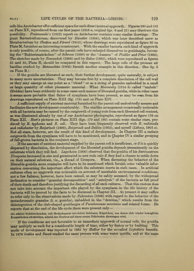 cells like Azotobacter offer sufficient space for sucb direct internal upgrowth. Figures 190 and 193 on Plate XV, reproduced from our first paper (1916 a, original figs. 6 and 21) may illustrate this possibility. Prazmowski’s (1912) report on Azotobacter contains some similar drawings. The giant Bacterioidomonas, discovered by Kiinstler (1884), which was later described anew as Metabacterium by Ghatf,on and Perard (1913), whose drawings were reproduced as figure 50 on Plate M, furnishes an interesting counterpart. With the smaller bacteria such kind of upgrowth is only possible, of course, after the parent cells have enlarged themselves to gonidangia, becom¬ ing the “Bakteriensackchen” of Schroen (1890) or the “Ammen ” of Finlcler and Prior (1884). The sketches made by Tomaschek (1888) and by Babes (1895), which were reproduced as figures 51 and 53, Plate N, should be compared in this respect. The large cells of the protean air bacillus studied by Matzuschita (1902) furnish another example in this direction. (See fig. 5 on Plate B.) If the gonidia are liberated as such, their further development, quite naturally, is subject to many more uncertainties. They may become free by a complete dissolution of the cell wall or they may emerge at one point as a “cloud” or as a string of granules embedded in a small or large quantity of other plasmatic material. What Meirowsky (1914 b) called “umbels” (Dolden) have been evidently in some cases such masses of liberated gonidia, while in other cases it seems more probable that flakes of symplasm have been present, as may be seen from his drawings reproduced on Plate XIII (fig. 178) and on Plate XIV. A sufficient supply of nutrient material furnished by the parent cell undoubtedly assures and facilitates the new development considerably. The starlike arrangement occasionally noticeable with all bacteria may be caused by the outgrowth of young rods from such liberated cell content, as was illustrated already by one of our Azotobacter photographs, reproduced as figure 176 on Plate XII. Hort’s pictures on Plate XIII (figs. 179 and 180) contain some similar stars, pro¬ duced by B. typhosus and B. coli. They have been frequently observed with B. radicicola and radiobacter by Beijerinck (1888), Beijerinck and Delden (1902), and myself (Lohnis, 1905 a). Not all stars, however, are the result of this kind of development. In Chapter III a radiate outgrowth from the symplasm will have to be mentioned, and in Qhapter IV a similar grouping of full-grown bacteria in the conjunct stage. If the amount of nutrient material supplied by the parent cell is insufficient, or if it is quickly dispersed by dissolution, the development of the liberated gonidia depends preeminently on the substrate which they will find. Lagerheim (1900) observed that the gonidia of his Sarcinastrum Urosporae increased in size and germinated to new rods only if they had a chance to settle down on their natural substrate, viz., a thread of Urospora. When discussing the behavior of the filterable gonidia more examples will have to be mentioned which furnish some valuable infor¬ mation concerning the important effect which the substrate exerts in such cases. In artificial cultures often no upgrowth was noticeable on account of unsuitable environmental conditions; not a few failures, however, have been caused, as may be safely assumed, by the widespread inclination to consider “granular decomposition” and “autolysis” of the bacteria as full proof of their death and therefore justifying the discarding of all such cultures. That this custom does not take into account the important r6le played by the symplasm in the life history of the bacteria will be proved by the facts to be discussed in Chapter III. At present it may suffice to refer only to the observations made by Fuhrmann (1906) with regard to the behavior of the metachromatic granules (i. e. gonidia), imbedded in the “detritus,” which results from the disintegration of the club-shaped gonidangia of Pseudomonas cerevisiae and related forms. He reports that at the end of the life cycle there were present only- die starker lichtbrechenden, mit Methylenazur rot-violett farbbaren Kugelchen, aus denen sich wieder bewegliche Kurzstabchen ruckbilden, sobald der Detritus auf einen neuen Nahrboden libertragen wird. If the conditions are not favorable to an immediate upgrowth of normal cells, the gonidia may multiply as such for a considerable length of time, either by fission or by budding. This mode of development was reported in 1865 by Hallier for the so-called Leptothrix buccalis. In 1878 Geddes and Ewart studied the same process with some water spirilla, and at the same
