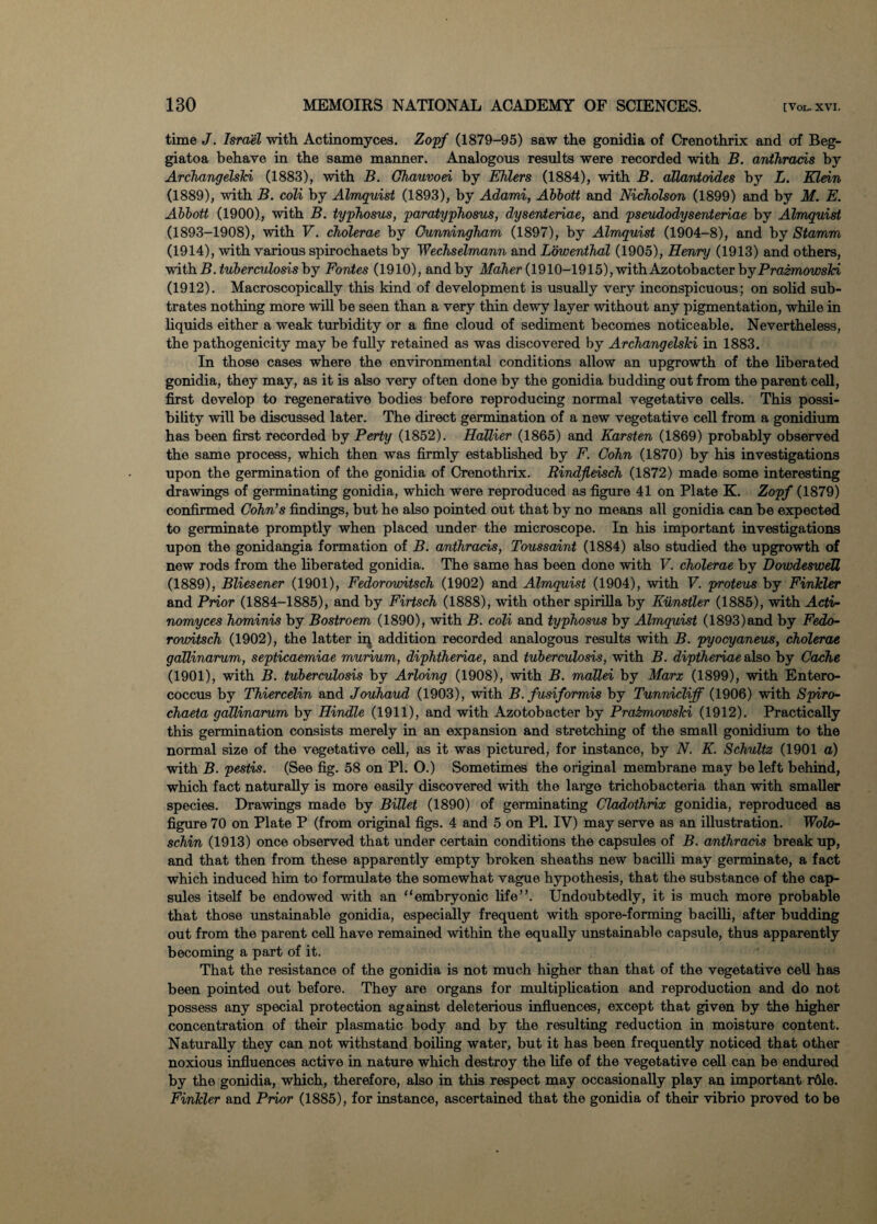 time J. Israel with Actinomyces. Zopf (1879-95) saw the gonidia of Crenothrix and of Beg- giatoa behave in the same manner. Analogous results were recorded with B. anthrads by Archangelshi (1883), with B. Chauvod by EKlers (1884), with B. allantoides by L. Klein (1889), with B. coli by Almquist (1893), by Adami, Abbott and Nicholson (1899) and by M. E. Abbott (1900), with B. typhosus, paratyphosus, dysenteriae, and pseudodysenteriae by Almquist (1893-1908), with V. cholerae by Cunningham (1897), by Almquist (1904-8), and by Stamm (1914), with various spirochaets by Wechselmann and L'&wenthal (1905), Henry (1913) and others, with B. tuberculosis by Fontes (1910), and by Maher (1910-1915), with Azotobacter by Prazmowshi (1912). Macroscopically this kind of development is usually very inconspicuous; on solid sub- trates nothing more will be seen than a very thin dewy layer without any pigmentation, while in liquids either a weak turbidity or a fine cloud of sediment becomes noticeable. Nevertheless, the pathogenicity may be fully retained as was discovered by Archangelshi in 1883. In those cases where the environmental conditions allow an upgrowth of the liberated gonidia, they may, as it is also very often done by the gonidia budding out from the parent cell, first develop to regenerative bodies before reproducing normal vegetative cells. This possi¬ bility will be discussed later. The direct germination of a new vegetative cell from a gonidium has been first recorded by Perty (1852). Hallier (1865) and Karsten (1869) probably observed the same process, which then was firmly established by F. Cohn (1870) by his investigations upon the germination of the gonidia of Crenothrix. Rindjleisch (1872) made some interesting drawings of germinating gonidia, which were reproduced as figure 41 on Plate K. Zopf (1879) confirmed Cohn’s findings, but he also pointed out that by no means all gonidia can be expected to germinate promptly when placed under the microscope. In his important investigations upon the gonidangia formation of B. anthrads, Toussaint (1884) also studied the upgrowth of new rods from the liberated gonidia. The same has been done with V. cholerae by DowdesweU (1889), Bliesener (1901), Fedorowitsch (1902) and Almquist (1904), with V. proteus by Finhler and Prior (1884-1885), and by Firtsch (1888), with other spirilla by Kiinstler (1885), with Acti¬ nomyces hominis by Bostroem (1890), with B. coli and typhosus by Almquist (1893)and by Fedo- rowitsch (1902), the latter in addition recorded analogous results with B. pyocyaneus, cholerae gallinarum, septicaemiae murium, diphthenae, and tuberculosis, with B. diptheriae also by Cache (1901), with B. tuberculosis by Arloing (1908), with B. mallei by Marx (1899), with Entero¬ coccus by Thiercelin and Jouhaud (1903), with B. fusiformis by Tunnicliff (1906) with Spiro- chaeta gallinarum by Hindle (1911), and with Azotobacter by PrabmowsTci (1912). Practically this germination consists merely in an expansion and stretching of the small gonidium to the normal size of the vegetative cell, as it was pictured, for instance, by N. K. Schultz (1901 a) with B. pestis. (See fig. 58 on PI. O.) Sometimes the original membrane may be left behind, which fact naturally is more easily discovered with the large trichobacteria than with smaller species. Drawings made by Billet (1890) of germinating Cladothrix gonidia, reproduced as figure 70 on Plate P (from original figs. 4 and 5 on PI. IV) may serve as an illustration. Wolo- schin (1913) once observed that under certain conditions the capsules of B. anthrads break up, and that then from these apparently empty broken sheaths new bacilli may germinate, a fact which induced him to formulate the somewhat vague hypothesis, that the substance of the cap¬ sules itself be endowed with an “embryonic life”. Undoubtedly, it is much more probable that those unstainable gonidia, especially frequent with spore-forming bacilli, after budding out from the parent cell have remained within the equally unstainable capsule, thus apparently becoming a part of it. That the resistance of the gonidia is not much higher than that of the vegetative cell has been pointed out before. They are organs for multiplication and reproduction and do not possess any special protection against deleterious influences, except that given by the higher concentration of their plasmatic body and by the resulting reduction in moisture content. Naturally they can not withstand boiling water, but it has been frequently noticed that other noxious influences active in nature which destroy the life of the vegetative cell can be endured by the gonidia, which, therefore, also in this respect may occasionally play an important rdle. Finkler and Prior (1885), for instance, ascertained that the gonidia of their vibrio proved to be