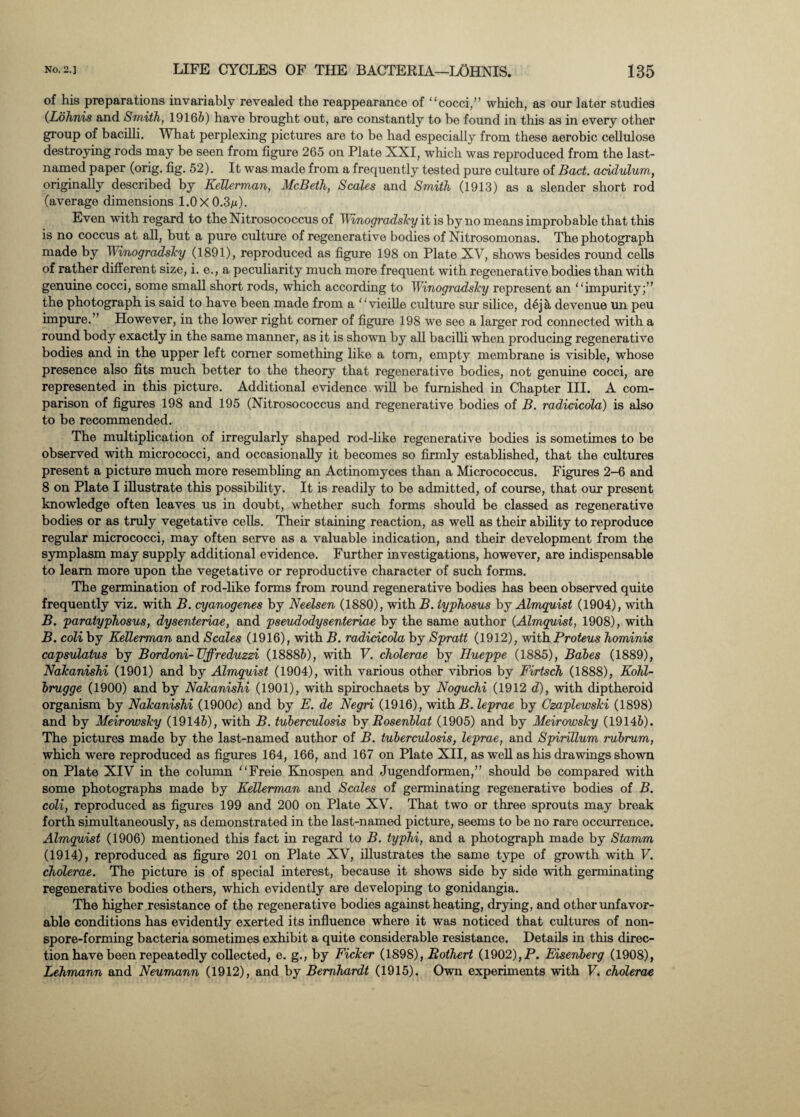 of his preparations invariably revealed the reappearance of “cocci,” which, as our later studies (Lohnis and Smith, 19165) have brought out, are constantly to he found in this as in every other group of bacilli. What perplexing pictures are to be had especially from these aerobic cellulose destroying rods may be seen from figure 265 on Plate XXI, which was reproduced from the last- named paper (orig. fig. 52). It was made from a frequently tested pure culture of Bad. addulum, originally described by KeUerman, McBeth, Scales and Smith (1913) as a slender short rod (average dimensions 1.0 X 0.3m). Even with regard to the Nitrosococcus of Winogradsky it is by no means improbable that this is no coccus at all, but a pure culture of regenerative bodies of Nitrosomonas. The photograph made by Winogradsky (1891), reproduced as figure 198 on Plate XV, shows besides round cells of rather different size, i. e., a peculiarity much more frequent with regenerative bodies than with genuine cocci, some small short rods, which according to Winogradsky represent an “impurity;” the photograph is said to have been made from a ‘ ‘ vieille culture sur silice, dej a devenue un peu impure.” However, in the lower right comer of figure 198 we see a larger rod connected with a round body exactly in the same manner, as it is shown by all bacilli when producing regenerative bodies and in the upper left comer something like a tom, empty membrane is visible, whose presence also fits much better to the theory that regenerative bodies, not genuine cocci, are represented in this picture. Additional evidence will be furnished in Chapter III. A com¬ parison of figures 198 and 195 (Nitrosococcus and regenerative bodies of B. radicicola) is also to be recommended. The multiplication of irregularly shaped rod-like regenerative bodies is sometimes to be observed with micrococci, and occasionally it becomes so firmly established, that the cultures present a picture much more resembling an Actinomyces than a Micrococcus. Figures 2-6 and 8 on Plate I illustrate this possibility. It is readily to be admitted, of course, that our present knowledge often leaves us in doubt, whether such forms should be classed as regenerative bodies or as truly vegetative cells. Their staining reaction, as well as their ability to reproduce regular micrococci, may often serve as a valuable indication, and their development from the symplasm may supply additional evidence. Further investigations, however, are indispensable to learn more upon the vegetative or reproductive character of such forms. The germination of rod-like forms from round regenerative bodies has been observed quite frequently viz. with B. cyanogenes by Neelsen (1880), with B. typhosus by Almquist (1904), with B. paratyphosus, dysenteriae, and pseudodysenteriae by the same author (Almquist, 1908), with B. coli by KeUerman and Scales (1916), with B. radicicola by Spratt (1912), with Proteus hominis capsulatus by Bordoni-TJffreduzzi (18885), with V. cholerae by Hueppe (1885), Babes (1889), Nakanishi (1901) and by Almquist (1904), with various other vibrios by Firtsch (1888), Kohl- brugge (1900) and by Nakanishi (1901), with spirochaets by Noguchi (1912 d), with diptheroid organism by Nakanishi (1900c) and by E. de Negri (1916), with B. leprae by Czaplewski (1898) and by Meirowsky (19145), with B. tuberculosis by Rosenblat (1905) and by Meirowsky (19145). The pictures made by the last-named author of B. tuberculosis, leprae, and Spirillum rubrum, which were reproduced as figures 164, 166, and 167 on Plate XII, as well as his drawings shown on Plate XIV in the column “Freie Knospen and Jugendformen,” should be compared with some photographs made by Kellerman and Scales of germinating regenerative bodies of B. coli, reproduced as figures 199 and 200 on Plate XV. That two or three sprouts may break forth simultaneously, as demonstrated in the last-named picture, seems to be no rare occurrence. Almquist (1906) mentioned this fact in regard to B. typhi, and a photograph made by Stamm (1914), reproduced as figure 201 on Plate XV, illustrates the same type of growth with F. cholerae. The picture is of special interest, because it shows side by side with germinating regenerative bodies others, which evidently are developing to gonidangia. The higher .resistance of the regenerative bodies against heating, drying, and other unfavor¬ able conditions has evidently exerted its influence where it was noticed that cultures of non¬ spore-forming bacteria sometimes exhibit a quite considerable resistance. Details in this direc¬ tion have been repeatedly collected, e. g., by Ficker (1898), Rothert (1902), P. Eisenberg (1908), Lehmann and Neumann (1912), and by Bernhardt (1915). Own experiments with V. cholerae