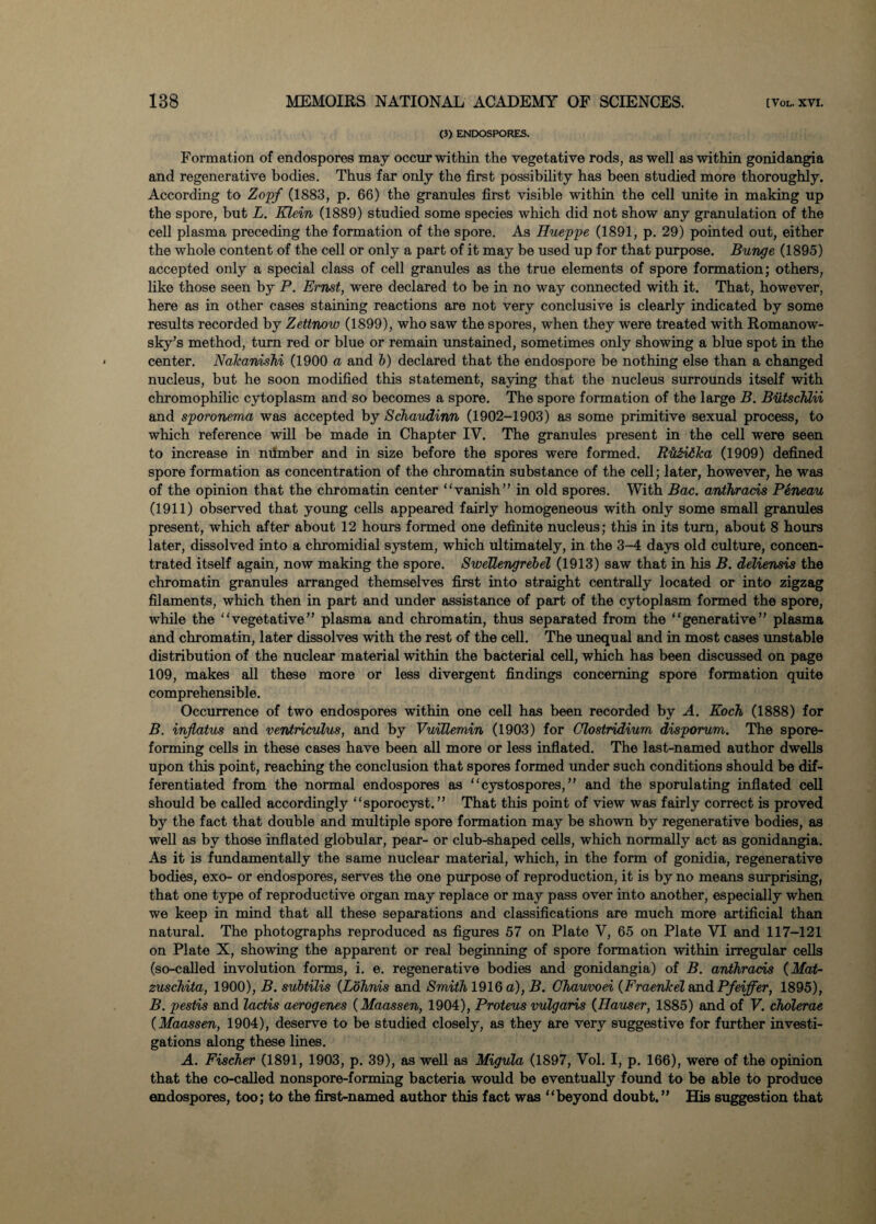 (3) ENDOSPORES. Formation of endospores may occur within the vegetative rods, as well as within gonidangia and regenerative bodies. Thus far only the first possibility has been studied more thoroughly. According to Zopf (1883, p. 66) the granules first visible within the cell unite in making up the spore, but L. Klein (1889) studied some species which did not show any granulation of the cell plasma preceding the formation of the spore. As Hueppe (1891, p. 29) pointed out, either the whole content of the cell or only a part of it may be used up for that purpose. Bunge (1895) accepted only a special class of cell granules as the true elements of spore formation; others, like those seen by P. Ernst, were declared to be in no way connected with it. That, however, here as in other cases staining reactions are not very conclusive is clearly indicated by some results recorded by Zettnow (1899), who saw the spores, when they were treated with Romanow- sky’s method, turn red or blue or remain unstained, sometimes only showing a blue spot in the center. Nakanishi (1900 a and 6) declared that the endospore be nothing else than a changed nucleus, but he soon modified this statement, saying that the nucleus surrounds itself with chromophilic cytoplasm and so becomes a spore. The spore formation of the large B. Biitschlii and sporonema was accepted by Schaudinn (1902-1903) as some primitive sexual process, to which reference will be made in Chapter IV. The granules present in the cell were seen to increase in mimber and in size before the spores were formed. Ru&idlca (1909) defined spore formation as concentration of the chromatin substance of the cell; later, however, he was of the opinion that the chromatin center “vanish” in old spores. With Bac. anthracis Peneau (1911) observed that young cells appeared fairly homogeneous with only some small granules present, which after about 12 hours formed one definite nucleus; this in its turn, about 8 hours later, dissolved into a chromidial system, which ultimately, in the 3-4 days old culture, concen¬ trated itself again, now making the spore. SweTlengrebel (1913) saw that in his B. deliensis the chromatin granules arranged themselves first into straight centrally located or into zigzag filaments, which then in part and under assistance of part of the cytoplasm formed the spore, while the “vegetative” plasma and chromatin, thus separated from the “generative” plasma and chromatin, later dissolves with the rest of the cell. The unequal and in most cases unstable distribution of the nuclear material within the bacterial cell, which has been discussed on page 109, makes all these more or less divergent findings concerning spore formation quite comprehensible. Occurrence of two endospores within one cell has been recorded by A. Koch, (1888) for B. inflatus and ventriculus, and by VuiUemin (1903) for Clostridium disporum. The spore¬ forming cells in these cases have been all more or less inflated. The last-named author dwells upon this point, reaching the conclusion that spores formed under such conditions should be dif¬ ferentiated from the normal endospores as “cystospores, ” and the sporulating inflated cell should be called accordingly “sporocyst.” That this point of view was fairly correct is proved by the fact that double and multiple spore formation may be shown by regenerative bodies, as well as by those inflated globular, pear- or club-shaped cells, which normally act as gonidangia. As it is fundamentally the same nuclear material, which, in the form of gonidia, regenerative bodies, exo- or endospores, serves the one purpose of reproduction, it is by no means surprising, that one type of reproductive organ may replace or may pass over into another, especially when we keep in mind that all these separations and classifications are much more artificial than natural. The photographs reproduced as figures 57 on Plate V, 65 on Plate VI and 117-121 on Plate X, showing the apparent or real beginning of spore formation within irregular cells (so-called involution forms, i. e. regenerative bodies and gonidangia) of B. anthracis (Mat- zuschita, 1900), B. subtilis (Lohnis and Smith 1916 a), B. Chauvoei (Fraenkel and Pfeiffer, 1895), B. pestis and lactis aerogenes (Maassen, 1904), Proteus vulgaris (Hauser, 1885) and of V. choleras (Maassen, 1904), deserve to be studied closely, as they are very suggestive for further investi¬ gations along these lines. A. Fischer (1891, 1903, p. 39), as well as Migula (1897, Vol. I, p. 166), were of the opinion that the co-called nonspore-forming bacteria would be eventually found to be able to produce endospores, too; to the first-named author this fact was “beyond doubt.” His suggestion that