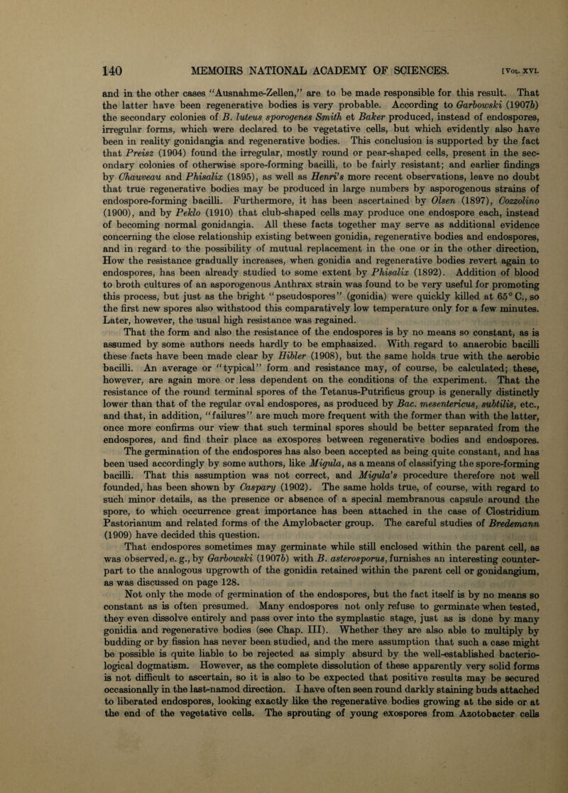 and in the other cases “Ausnahme-Zellen,” are to be made responsible for this result. That the latter have been regenerative bodies is very probable. According to Garbowski (19076) the secondary colonies of B. luteus sporogenes Smith et Baker produced, instead of endospores, irregular forms, which were declared to be vegetative cells, but which evidently also have been in reality gonidangia and regenerative bodies. This conclusion is supported by the fact that Preisz (1904) found the irregular, mostly round or pear-shaped cells, present in the sec¬ ondary colonies of otherwise spore-forming bacilli, to be fairly resistant; and earlier findings by Chauveau and Phisalix (1895), as well as Henri’s more recent observations, leave no doubt that true regenerative bodies may be produced in large numbers by asporogenous strains of endospore-forming bacilli. Furthermore, it has been ascertained by Olsen (1897), Cozzolino (1900), and by Peklo (1910) that club-shaped cells may produce one endospore each, instead of becoming normal gonidangia. All these facts together may serve as additional evidence concerning the close relationship existing between gonidia, regenerative bodies and endospores, and in regard to the possibility of mutual replacement in the one or in the other direction,. How the resistance gradually increases, when gonidia and regenerative bodies revert again to endospores, has been already studied to some extent by Phisalix (1892). Addition of blood to broth cultures of an asporogenous Anthrax strain was found to be very useful for promoting this process, but just as the bright “pseudospores” (gonidia) were quickly killed at 65° C., so the first new spores also withstood this comparatively low temperature only for a few minutes. Later, however, the usual high resistance was regained. That the form and also the resistance of the endospores is by no means so constant, as is assumed by some authors needs hardly to be emphasized. With regard to anaerobic bacilli these facts have been made clear by Hibler (1908), but the same holds true with the aerobic bacilli. An average or “typical” form and resistance may, of course, be calculated; these, however, are again more or less dependent on the conditions of the experiment. That the resistance of the round terminal spores of the Tetanus-Putrificus group is generally distinctly lower than that of the regular oval endospores, as produced by Bac. mesentericus, subtilis, etc., and that, in addition, “failures” are much more frequent with the former than with the latter, once more confirms our view that such terminal spores should be better separated from the endospores, and find their place as exospores between regenerative bodies and endospores. The germination of the endospores has also been accepted as being quite constant, and has been used accordingly by some authors, like Migula, as a means of classifying the spore-forming bacilli. That this assumption was not correct, and Migula’s procedure therefore not well founded, has been shown by Caspary (1902). The same holds true, of course, with regard to such minor details, as the presence or absence of a special membranous capsule around the spore, to which occurrence great importance has been attached in the case of Clostridium Pastorianum and related forms of the Amylobacter group. The careful studies of Bredemann (1909) have decided this question. That endospores sometimes may germinate while still enclosed within the parent cell, as was observed, e. g., by Garbowski (19076) with B. asterosporus, furnishes an interesting counter¬ part to the analogous upgrowth of the gonidia retained within the parent cell or gonidangium, as was discussed on page 128. Not only the mode of germination of the endospores, but the fact itself is by no means so constant as is often presumed. Many endospores not only refuse to germinate when tested, they even dissolve entirely and pass over into the symplastic stage, just as is done by many gonidia and regenerative bodies (see Chap. III). Whether they are also able to multiply by budding or by fission has never been studied, and the mere assumption that such a case might be possible is quite liable to be rejected as simply absurd by the well-established bacterio¬ logical dogmatism. However, as the complete dissolution of these apparently very solid forms is not difficult to ascertain, so it is also to be expected that positive results may be secured occasionally in the last-named direction. I have often seen round darkly staining buds attached to liberated endospores, looking exactly like the regenerative bodies growing at the side or at the end of the vegetative cells. The sprouting of young exospores from Azotobacter cells