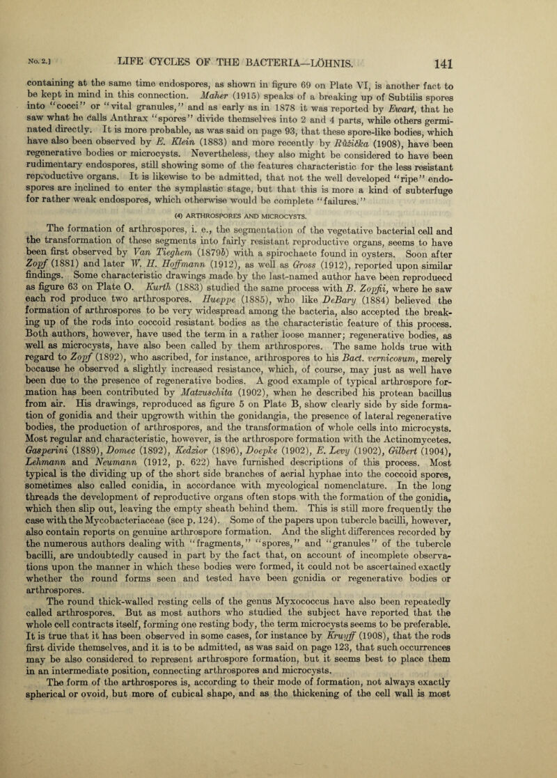 containing at the same time endospores, as shown in figure 69 on Plate VI, is another fact to be kept in nnnd in this connection. Maher (1915) speaks of a breaking up of Subtilis spores into cocci or vital granules,” and as early as in 1878 it was reported by Ewart, that he saw what he (jails Anthrax ‘spores” divide themselves into 2 and 4 parts, while others germi¬ nated directly. It is more probable, as was said on page 93, that these spore-like bodies, which have also been observed by E. Klein (1883) and more recently by Ru&itka (1908), have been regenerative bodies or microcysts. Nevertheless, they also might be considered to have been rudimentary endospores, still showing some of the features characteristic for the less resistant reproductive organs. It is likewise to be admitted, that not the well developed “ripe” endo¬ spores are inclined to enter the symplastic stage, but that this is more a kind of subterfuge for rather weak endospores, which otherwise would be complete “failures.” (4) ARTHROSPORES AND MICROCYSTS. The formation of arthrospores, i. e., the segmentation of the vegetative bacterial cell and the transformation of these segments into fairly resistant reproductive organs, seems to have been first observed by Van Tieghem (18795) with a spirochaete found in oysters. Soon after Zopf (1881) and later W. II. Hoffmann (1912), as well as Gross (1912), reported upon similar findings. Some characteristic drawings made by the last-named author have been reproduced as figure 63 on Plate O. Kurth (1883) studied the same process with B. Zopfii, where he saw each rod produce two arthrospores. Hueppe (1885), who like DeBary (1884) believed the formation of arthrospores to be very widespread among the bacteria, also accepted the break¬ ing up of the rods into coccoid resistant bodies as the characteristic feature of this process. Both authors, however, have used the term in a rather loose manner; regenerative bodies, as well as microcysts, have also been called by them arthrospores. The same holds true with regard to Zopf (1892), who ascribed, for instance, arthrospores to his Bad. vemicosum, merely because he observed a slightly increased resistance, which, of course, may just as well have been due to the presence of regenerative bodies. A good example of typical arthrospore for¬ mation has been contributed by Matzuschita (1902), when he described his protean bacillus from air. His drawings, reproduced as figure 5 on Plate B, show clearly side by side forma¬ tion of gonidia and their upgrowth within the gonidangia, the presence of lateral regenerative bodies, the production of arthrospores, and the transformation of whole cells into microcysts. Most regular and characteristic, however, is the arthrospore formation with the Actinomycetes. Gasperini (1889), Domec (1892), Kedzior (1896), DoepTce (1902), E. Levy (1902), Gilbert (1904), Lehmann and Neumann (1912, p. 622) have furnished descriptions of this process. Most typical is the dividing up of the short side branches of aerial hyphae into the coccoid spores, sometimes also called conidia, in accordance with mycological nomenclature. In the long threads the development of reproductive organs often stops with the formation of the gonidia, which then slip out, leaving the empty sheath behind them. This is still more frequently the case with the Mycobacteriaceae (see p. 124). Some of the papers upon tubercle bacilli, however, also contain reports on genuine arthrospore formation. And the slight differences recorded by the numerous authors dealing with “fragments,” “spores,” and “granules” of the tubercle bacilli, are undoubtedly caused in part by the fact that, on account of incomplete observa¬ tions upon the manner in which these bodies were formed, it could not be ascertained exactly whether the round forms seen and tested have been genidia or regenerative bodies or arthrospores. The round thick-walled resting cells of the genus Myxococcus have also been repeatedly called arthrospores. But as most authors who studied the subject have reported that the whole cell contracts itself, forming one resting body, the term microcysts seems to be preferable. It is true that it has been observed in some cases, for instance by Kruyff (1908), that the rods first divide themselves, and it is to be admitted, as was said on page 123, that such occurrences may be also considered to represent arthrospore formation, but it seems best to place them in an intermediate position, connecting arthrospores and microcysts. The form of the arthrospores is, according to their mode of formation, not always exactly spherical or ovoid, but more of cubical shape, and as the thickening of the cell wall is most