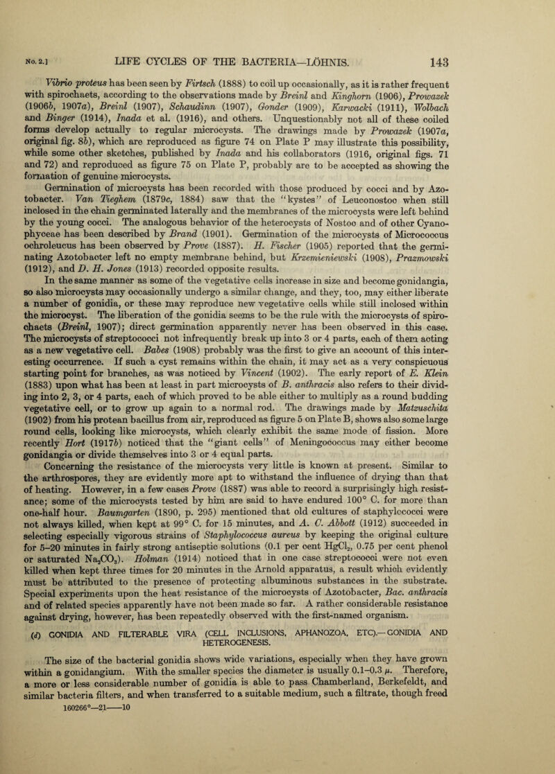 Vibrio proteus has been seen by Firtsch (1888) to coil up occasionally, as it is rather frequent with spirocbaets, according to the observations made by Breinl and Kinghorn (1906), Prowazek (19066, 1907a), Breinl (1907), Schaudinn (1907), Gonder (1909), Karwacki (1911), Wolbach and Binger (1914), Inada et al. (1916), and others. Unquestionably not all of these ooiled forms develop actually to regular miorocysts. The drawings made by Prowazek (1907a, original fig. 86), which are reproduced as figure 74 on Plate P may illustrate this possibility, while some other sketohes, published by Inada and his collaborators (1916, original figs. 71 and 72) and reproduced as figure 75 on Plate P, probably are to be aooepted as showing the formation of genuine miorocysts. Germination of microcysts has been recorded with those produced by cocci and by Azo- tobacter. Van Tieghem (1879c, 1884) saw that the “ kystes” of Leuconostoo when still inclosed in the chain germinated laterally and the membranes of the microcysts were left behind by the young cocci. The analogous behavior of the heterocysts of Nostoo and of other Cyano- phyoeae has been described by Brand (1901). Germination of the miorocysts of Micrococcus ochroleucus has been observed by Prove (1887). H. Fischer (1905) reported that the germi¬ nating Azotobaoter left no empty membrane behind, but Krzemieniewski (1908), Prazmowski (1912), and D. H. Jones (1913) recorded opposite results. In the same manner as some of the vegetative cells inorease in size and become gonidangia, so also miorocysts may occasionally undergo a similar change, and they, too, may either liberate a number of gonidia, or these may reproduce new vegetative cells while still inclosed within the miorocyst. The liberation of the gonidia seems to be the rule with the miorocysts of spiro- ohaets (Breinl, 1907); direct germination apparently never has been observed in this case. The microcysts of streptococci not infrequently break up into 3 or 4 parts, each of them acting as a new vegetative cell. Babes (1908) probably was the first to give an account of this inter¬ esting occurrence. If such a cyst remains within the chain, it may act as a very conspicuous starting point for branches, as was noticed by Vincent (1902). The early report of E. Klein (1883) upon what has been at least in part microcysts of B. anthracis also refers to their divid¬ ing into 2, 3, or 4 parts, each of which proved to be able either to multiply as a round budding vegetative cell, or to grow up again to a normal rod. The drawings made by Matzuschita (1902) from his protean bacillus from air, reproduced as figure 5 on Plate B, shows also some large round cells, looking like miorocysts, which clearly exhibit the same mode of fission. More recently Port (19176) noticed that the “giant cells” of Meningococcus may either become gonidangia or divide themselves into 3 or 4 equal parts. Concerning the resistance of the miorocysts very little is known at present. Similar to the arthrospores, they are evidently more apt to withstand the influence of drying than that of heating. However, in a few cases Prove (1887) was able to record a surprisingly high resist¬ ance; some of the miorocysts tested by him are said to have endured 100° C. for more than one-half hour. Baumgarten (1890, p. 295) mentioned that old cultures of staphylccocoi were not always killed, when kept at 99° C. for 15 minutes, and A. C. Abbott (1912) succeeded in selecting especially vigorous strains of Staphylococcus aureus by keeping the original culture for 5-20 minutes in fairly strong antiseptic solutions (0.1 per cent HgCl2, 0.75 per cent phenol or saturated Na2C03). Holman (1914) notioed that in one case streptoooooi were not even killed when kept three times for 20 minutes in the Arnold apparatus, a result which evidently must be attributed to the presence of protecting albuminous substances in the substrate. Special experiments upon the heat resistance of the microcysts of Azotobacter, Bac. anthracis and of related species apparently have not been made so far. A rather considerable resistance against drying, however, has been repeatedly observed with the first-named organism. (d) GONIDIA AND FILTERABLE VIRA (CELL INCLUSIONS, APHANOZOA, ETC).—GONIDIA AND HETEROGENESIS. The size of the bacterial gonidia shows wide variations, especially when they have grown within a gonidangium. With the smaller species the diameter is usually 0.1-0.3 p. Therefore, a more or less considerable number of gonidia is able to pass Chamberland, Berkefeldt, and similar bacteria filters, and when transferred to a suitable medium, such a filtrate, though freed 160266°—21-10
