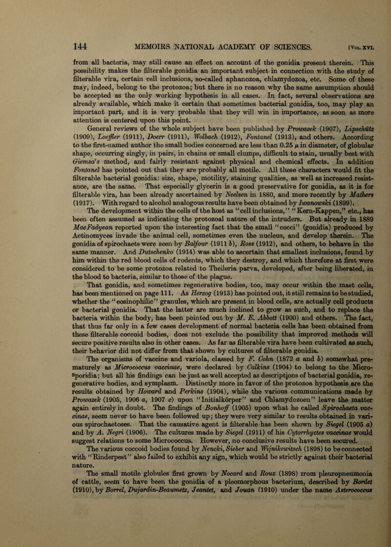 from all bacteria, may still cause an effect on account of the gonidia present therein. This possibility makes the filterable gonidia an important subject in connection with the study of filterable vira, certain cell inclusions, so-called aphanozoa, chlamydozoa, etc. Some of these may, indeed, belong to the protozoa; but there is no reason why the same assumption should be accepted as the only working hypothesis in all cases. In fact, several observations are already available, which make it certain that sometimes bacterial gonidia, too, may play an important part, and it is very probable that they will win in importance, as soon as more attention is centered upon this point. General reviews of the whole subject have been published by Prowazek (1907), Lipschutz (1909), Loeffler (1911), Doerr (1911), Wolbach (1912), Fontanel (1913), and others. According to the first-named author the small bodies concerned are less than 0.25 m in diameter, of globular shape, occurring singly, in pairs, in chains or small clumps, difficult to stain, usually best with Giemsa’s method, and fairly resistant against physical and chemical effects. In addition Fontanel has pointed out that they are probably all motile. All these characters would fit the filterable bacterial gonidia: size, shape, motility, staining qualities, as well as increased resist¬ ance, are the same. That especially glycerin is a good preservative for gonidia, as it is for filterable vira, has been already ascertained by Neelsen in 1880, and more recently by Mathers (1917). Withregard to alcohol analogous results have been obtained by Iwanowski (1899). The development within the cells of the host as “cell inclusions,” “ Kem-Kappen,” etc., has been often assumed as indicating the protozoal nature of the intruders. But already in 1889 MacFadyean reported upon the interesting fact that the small “cocci” (gonidia) produced by Actinomyces invade the animal cell, sometimes even the nucleus, and develop therein. The gonidia of spirochaets were seen by Balfour (1911 b), Ross (1912), and others, to behave in the same manner. And Dutschenko (1914) was able to ascertain that smallest inclusions, found by him within the red blood cells of rodents, which they destroy, and which therefore at first were considered to be some protozoa related to Theileria parva, developed, after being liberated, in the blood to bacteria, similar to those of the plague. That gonidia, and sometimes regenerative bodies, too, may occur within the mast cells, has been mentioned on page 111. As Herzog (1913) has pointed out, it still remains to be studied, whether the “eosinophilic” granules, which are present in blood cells, are actually cell products or bacterial gonidia. That the latter are much inclined to grow as such, and to replace the bacteria within the body, has been pointed out by M. E. Abbott (1900) and others. The fact, that thus far only in a few cases development of normal bacteria cells has been obtained from these filterable coccoid bodies, does not exclude the possibility that improved methods will secure positive results also in other cases. As far as filterable vira have been cultivated as such, their behavior did not differ from that shown by cultures of filterable gonidia. The organisms of vaccine and variola, classed by F. Cohn (1872 a and b) somewhat pre¬ maturely as Micrococcus vacdnae, were declared by Calkins (1904) to belong to the Micro- sporidia; but all his findings can be just as well accepted as descriptions of bacterial gonidia, re¬ generative bodies, and symplasm. Distinctly more in favor of the protozoa hypothesis are the results obtained by Howard and Perkins (1904), while the various communications made by Prowazek (1905, 1906 a, 1907 c) upon “Initialkorper” and Chlamydozoen” leave the matter again entirely in doubt. The findings of Bonhoff (1905) upon what he called Spirochaeta vac- cinae, seem never to have been followed up; they were very similar to results obtained in vari¬ ous spirochaetoses. That the causative agent is filterable has been shown by Siegel (1905 a) and by A. Negri (1906). The cultures made by Siegel (1911) of his Cytorrhyctes vacdnae would suggest relations to some Micrococcus. However, no conclusive results have been secured. The various coccoid bodies found by Nencki, Sieber and Wijnikewitsch (1898) to be connected with “Rinderpest” also failed to exhibit any sign, which would be strictly against their bacterial nature. The small motile globules first grown by Nocard and Roux (1898) irom pleuropneumonia of cattle, seem to have been the gonidia of a pleomorphous bacterium, described by Bordet (1910), by Borrel, Dujardin-Beaumetz, Jeantet, and Jouan (1910) under the name Asterococcus