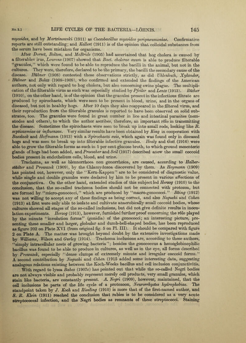 mycoides, and by Martztnowski (1911) as Coccobadllus mycoides 'peripneumoniae. Confirmative reports are still outstanding; and Kallert (1911) is of the opinion that colloidal substances from the serum have been mistaken for organisms. After Dorset, Bolton, and McBride (1905) had ascertained that hog cholera is caused by a filterablev irus, Lourens (1907) showed that Bad. cholerae suum is able to produce filterable “granules,” which were found to be able to reproduce the bacilli in the animal, but not in the cultures. They were, therefore, declared to be the primary, the bacilli the secondary cause of the disease. Hubner (1908) contested these observations strictly, as did Uhlenhuth, Xylander, Hubner and Bohtz (1908-1909), who confirmed and extended the findings of the American authors, not only with regard to hog cholera, but also concerning swine plague. The multipli¬ cation of the filterable virus as such was especially studied by Pfeiler and Lentz (1913). Riither (1910), on the other hand, is of the opinion that the granules present in the infectious filtrate are produced by spirochaets, which were seen to be present in blood, urine, and in the organs of diseased, but not in healthy hogs. After 10 days they also reappeared in the filtered virus, and their reproduction from the filterable granules is reported to have been observed on solid sub¬ strates, too. The granules were found in great number in lice and intestinal parasites (nem¬ atodes and others), to which the author ascribes, therefore, an important r61e in transmitting the disease. Sometimes the spirochaets were seen to break up into small rods, looking like B. septicaemiae or influenzae. Very similar results have been obtained by King in cooperation with Baeslack and Hoffmann (1913) with a Spirochaeta suis, which again was found only in diseased hogs and was seen to break up into filterable infective granules. Iiealy and Gott (1916) were able to grow the filterable forms as such in 1 per cent glucose broth, to which ground mesenteric glands of hogs had been added, and Proescher and Seil (1917) described anew the small coccoid bodies present in endothelium cells, blood, and mine. Trachoma, as well as blennorrhoea non gonorrhoica, are caused, according to Halber- stddter and Prowazek (1909), by the Chlamydozoa discovered by them. As Heymann (1909) has pointed out, however, only the ‘ ‘ Kem-Kappen ” are to be considered of diagnostic value, while single and double granules were declared by him to be present in various affections of the conjunctiva. On the other hand, extended studies of this subject led Herzog (1910) to the conclusion, that the so-called trachoma bodies should not be connected with protozoa, but are formed by “micro-gonococci,” which are produced by “macro-gonococci.” Bbing (1912) was not willing to accept any of these findings as being correct, and also Noguchi and Cohen (1913) at first were only able to isolate and cultivate anaerobically small coccoid bodies, whose cultures showed all stages of the so-called inclusions, but did not give definite results in inocu¬ lation experiments. Herzog (1913), however, furnished further proof concerning the rdle played by the minute “involution forms” (gonidia) of the gonococci; an interesting picture, pre¬ senting these smaller and larger, globular and dumb-bell-shaped bodies, has been reproduced as figure 202 on Plate XVI (from original fig. 5 on PI. III). It should be compared with figure 2 on Plate A. The matter was brought beyond doubt by the extensive investigations made by Williams, Wilson and Gurley (1914). Trachoma inclusions are, according to these authors, “simply intracellular nests of growing bacteria”; besides the gonococcus a hemoglobinophilic bacillus was found to be able to produce in cultures, as well as in the eye, all forms described by Prowazek, especially “dense clumps of extremely minute and irregular coccoid forms.” A second contribution by Noguchi and Cohen (1915 added some interesting data, suggesting analogous relations existing between the Koch-Weeks bacillus and cell inclusion conjunctivitis. With regard to lyssa Babes (1907c) has pointed out that while the so-called Negri bodies are not always visible and probably represent merely cell products, very small granules, which stain like bacteria, are constantly present. A. Negri (1909), however, maintained, that the cell inclusions be parts of the life cycle of a protozoon, Neurorrhyctes hydrophobiae. The standpoint taken by J. Koch and Rissling (1910) is more that of the first-named author, and S. R. Klein (1911) reached the conclusion that rabies is to be considered as a very acute streptococcal infection, and the Negri bodies as remnants of these streptococci. Staining