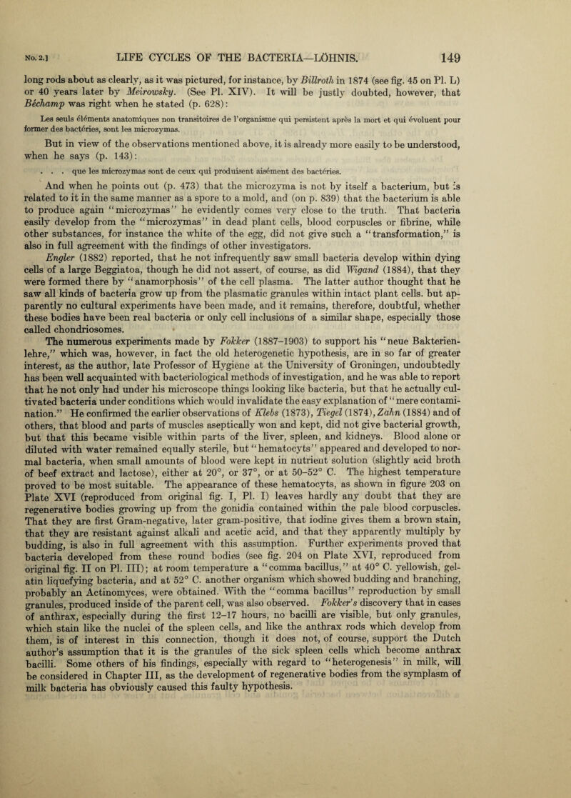 long rods about as clearly, as it was pictured, for instance, by Billroth in 1874 (see fig. 45 on PI. L) or 40 years later by Meirowsky. (See PL XIY). It will be justly doubted, however, that Bechamp was right when he stated (p. 628): Les seuls elements anatomiques non transitoires de l’organisme qui persistent aprfes la mort et qui evoluent pour former des bact6ries, sont les microzymas. But in view of the observations mentioned above, it is already more easily to be understood, when he says (p. 143): . . . que les microzymas sont de ceux qui produisent ais^ment des bacteries. And when he points out (p. 473) that the microzyma is not by itself a bacterium, but is related to it in the same manner as a spore to a mold, and (on p. 839) that the bacterium is able to produce again “microzymas” he evidently comes very close to the truth. That bacteria easily develop from the “microzymas” in dead plant cells, blood corpuscles or fibrine, while other substances, for instance the white of the egg, did not give such a “transformation,” is also in full agreement with the findings of other investigators. Engler (1882) reported, that he not infrequently saw small bacteria develop within dying cells of a large Beggiatoa, though he did not assert, of course, as did Wigand (1884), that they were formed there by “anamorphosis” of the cell plasma. The latter author thought that he saw all kinds of bacteria grow up from the plasmatic granules within intact plant cells, but ap¬ parently no cultural experiments have been made, and it remains, therefore, doubtful, whether these bodies have been real bacteria or only cell inclusions of a similar shape, especially those called chondriosomes. The numerous experiments made by Folcker (1887-1903) to support his “neue Bakterien- lehre,” which was, however, in fact the old heterogenetic hypothesis, are in so far of greater interest, as the author, late Professor of Hygiene at the University of Groningen, undoubtedly has been well acquainted with bacteriological methods of investigation, and he was able to report that he not only had under his microscope things looking like bacteria, but that he actually cul¬ tivated bacteria under conditions which would invalidate the easy explanation of “mere contami¬ nation.” He confirmed the earlier observations of Klebs (1873), Tiegel (1874), Zahn (1884) and of others, that blood and parts of muscles aseptically won and kept, did not give bacterial growth, but that this became visible within parts of the liver, spleen, and kidneys. Blood alone or diluted with water remained equally sterile, but “hematocyts” appeared and developed to nor¬ mal bacteria, when small amounts of blood were kept in nutrient solution (slightly acid broth of beef extract and lactose), either at 20°, or 37°, or at 50-52° C. The highest temperature proved to be most suitable. The appearance of these hematocyts, as shown in figure 203 on Plate XVI (reproduced from original fig. I, PL I) leaves hardly any doubt that they are regenerative bodies growing up from the gonidia contained within the pale blood corpuscles. That they are first Gram-negative, later gram-positive, that iodine gives them a brown stain, that they are resistant against alkali and acetic acid, and that they apparently multiply by budding, is also in full agreement with this assumption. Further experiments proved that bacteria developed from these round bodies (see fig. 204 on Plate XVI, reproduced from original fig. II on PL III); at room temperature a “comma bacillus,” at 40° C. yellowish, gel¬ atin liquefying bacteria, and at 52° C. another organism which showed budding and branching, probably an Actinomyces, were obtained. With the “comma bacillus” reproduction by small granules, produced inside of the parent cell, was also observed. Folcker’s discovery that in cases of anthrax, especially during the first 12-17 hours, no bacilli are visible, but only granules, which stain like the nuclei of the spleen cells, and like the anthrax rods which develop from them, is of interest in this connection, though it does not, of course, support the Dutch author’s assumption that it is the granules of the sick spleen cells which become anthrax bacilli. Some others of his findings, especially with regard to “heterogenesis” in milk, will be considered in Chapter III, as the development of regenerative bodies from the symplasm of milk bacteria has obviously caused this faulty hypothesis.