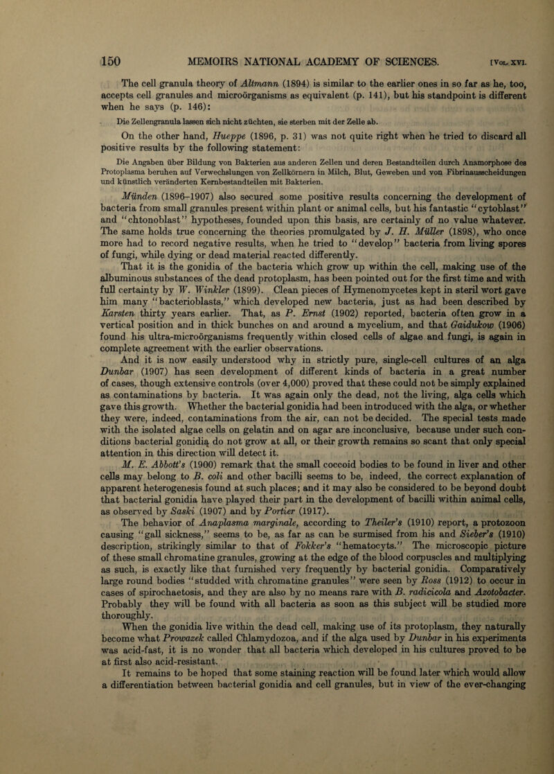 The cell granula theory of Altmann (1894) is similar to the earlier ones in so far as he, too, accepts cell granules and microorganisms as equivalent (p. 141), but his standpoint is different when he says (p. 146): Die Zellengranula laesen sich nicht ziichten, sie sterben mit der Zelle ab. On the other hand, Hueppe (1896, p. 31) was not quite right when he tried to discard all positive results by the following statement: Die Angaben iiber Bildung von Bakterien aus anderen Zellen und deren Bestandteilen durch Anamorphose des Protoplasma beruhen auf Verwechslungen von Zellkornern in Milch, Blut, Geweben und von Fibrinausscheidungen und kiinstlich veranderten Kembestandteilen mit Bakterien. Munden (1896-1907) also secured some positive results concerning the development of bacteria from small granules present within plant or animal cells, but his fantastic “cytoblast” and “ chtonoblast ” hypotheses, founded upon this basis, are certainly of no value whatever. The same holds true concerning the theories promulgated by J. H. Muller (1898), who once more had to record negative results, when he tried to “develop” bacteria from living spores of fungi, while dying or dead material reacted differently. That it is the gonidia of the bacteria which grow up within the cell, making use of the albuminous substances of the dead protoplasm, has been pointed out for the first time and with full certainty by W. Winkler (1899). Clean pieces of Hymenomycetes kept in steril wort gave him many “bacterioblasts,” which developed new bacteria, just as had been described by Karsten thirty years earlier. That, as P. Ernst (1902) reported, bacteria often grow in a vertical position and in thick bunches on and around a mycelium, and that Gaidukov) (1906) found his ultra-microorganisms frequently within closed cells of algae and fungi, is again in complete agreement with the earlier observations. And it is now easily understood why in strictly pure, single-cell cultures of an alga Dunbar (1907) has seen development of different kinds of bacteria in a great number of cases, though extensive controls (over 4,000) proved that these could not be simply explained as contaminations by bacteria. It was again only the dead, not the living, alga cells which gave this growth. Whether the bacterial gonidia had been introduced with the alga, or whether they were, indeed, contaminations from the air, can not be decided. The special tests made with the isolated algae cells on gelatin and on agar are inconclusive, because under such con¬ ditions bacterial gonidia do not grow at all, or their growth remains so scant that only special attention in this direction will detect it. M. E. Abbott’s (1900) remark that the small coccoid bodies to be found in liver and other cells may belong to B. coli and other bacilli seems to be, indeed, the correct explanation of apparent heterogenesis found at such places; and it may also be considered to be beyond doubt that bacterial gonidia have played their part in the development of bacilli within animal cells, as observed by Saski (1907) and by Portier (1917). The behavior of Anaplasma marginale, according to Theiler’s (1910) report, a protozoon causing “gall sickness,” seems to be, as far as can be surmised from his and Sieber’s (1910) description, strikingly similar to that of Fokker’s “hematocyts.” The microscopic picture of these small chromatine granules, growing at the edge of the blood corpuscles and multiplying as such, is exactly like that furnished very frequently by bacterial gonidia. Comparatively large round bodies “studded with chromatine granules” were seen by Ross (1912) to occur in cases of spirochaetosis, and they are also by no means rare with B. radidcola and Azotobacter. Probably they will be found with all bacteria as soon as this subject will be studied more thoroughly. When the gonidia live within the dead cell, making use of its protoplasm, they naturally become what Prowazek called Chlamydozoa, and if the alga used by Dunbar in his experiments was acid-fast, it is no wonder that all bacteria which developed in his cultures proved to be at first also acid-resistant. It remains to be hoped that some staining reaction will be found later which would allow a differentiation between bacterial gonidia and cell granules, but in view of the ever-changing