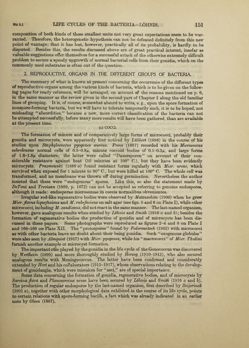 composition of both kinds of these smallest units not very great expectations seem to be war¬ ranted. Therefore, the heterogenetic hypothesis can not be defeated definitely from this new point of vantage; that it has lost, however, practically all of its probability, is hardly to be disputed. Besides this, the results discussed above are of great practical interest, insofar as valuable suggestions offer themselves for a successful attack of the otherwise extremely difficult problem to secure a speedy upgrowth of normal bacterial cells from their gonidia, which on the commonly used substrates is often out of the question. 2. REPRODUCTIVE ORGANS IN THE DIFFERENT GROUPS OF BACTERIA. The summary of what is known at present concerning the occurrence of the different types of reproductive organs among the various kinds of bacteria, which is to be given on the follow¬ ing pages for ready reference, will be arranged, on account of the reasons mentioned on p. 6, in the same manner as the review given in the second part of Chapter I along the old familiar lines of grouping. It is, of course, somewhat absurd to write, e. g., upon the spore formation of nonspore-forming bacteria, but we will have to tolerate temporarily such, it is to be hoped, not misleading “absurdities,” because a new, more correct classification of the bacteria can not be attempted successfully, before many more results will have been gathered, than are available at the present time. (a) COCCI. The formation of minute and of comparatively large forms of micrococci, probably their gonidia and microcysts, were apparently first noticed by Lubbert (1886) in the course of his studies upon Staphylococcus pyogenes aureus. Prove (1887) recorded with his Micrococcus ochroleucus normal cells of 0.5-0.8m, minute coccoid bodies of 0.1-0.3m, and large forms of 1.6-1.8m diameters; the latter were called “ Dauersporen ” on account of their con¬ siderable resistance against heat (30 minutes at 100° C.), but they have been evidently microcysts. Prazmowski (1888 a) found resistant forms regularly with Micr. ureae, which survived when exposed for 1 minute to 90° C., but were killed at 100° C. The whole cell was transformed, and no membrane was thrown off during germination. Nevertheless the author insisted that these were “endogenous” spores. Like this, so also the statement made by DeToni and Trevisan (1889, p. 1072) can not be accepted as referring to genuine endospores, although it reads: endosporae microsomae in coccis normalibus obvenientes. Irregular rod-like regenerative bodies were observed by Matzuschita (1900) when he grew Micr.jlavus liquefadens and M. rubefaciens on salt agar (see figs. 5 and 6 on Plate I), while other micrococci, including M. candicans, did not react in the same manner. The last-named organism, however, gave analogous results when studied by Lohnis and Smith (1916 a and b); besides the formation of regenerative bodies the production of gonidia and of microcysts has been dis¬ cussed in these papers. Some photographs were reproduced as figures 2-4 and 8 on Plate I and 168-169 on-Plate XII. The “protospores” found by Fedorowitsch (1902) with micrococci as with other bacteria leave no doubt about their being gonidia. Such “exogenous globules” were also seen by Almquist (1917) with Micr. pyogenes, while his “macrococci” of Micr. Thulini furnish another example oi microcyst formation. The important r6le played by the gonidia in the life cycle of the Gonococcus was discovered by Wertheim (1899) and more thoroughly studied by Herzog (1910-1913), who also secured analogous results with Meningococcus. The latter have been confirmed and considerably extended by Hort and his collaborators (1915-1917), whose observations relating to the develop¬ ment of gonidangia, which were mistaken for “asci,” are of special importance. Some data concerning the formation of gonidia, regenerative bodies, and of microcysts by Sardna flava and Planosarcina ureae have been secured by Lohnis and Smith (1916 a and b). The production of regular endospores by the last-named organism, first described by Beijerinck (1901 a), together with other morphological data exhibited in the course of its life cycle, points to certain relations with spore-forming bacilli, a fact which was already indicated in an earlier note by Olsen (1897).