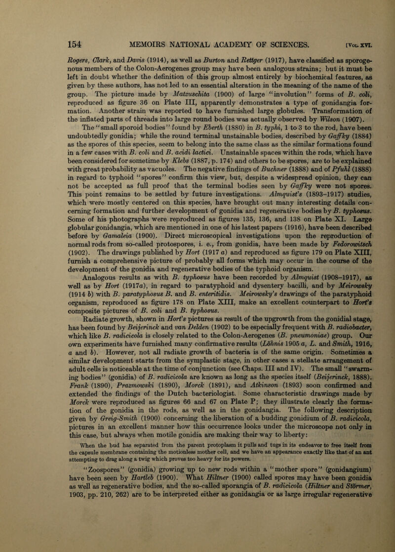 Rogers, Clark, and Davis (1914), as well as Burton and Retiger (1917), have classified as sporoge- nous members of the Colon-Aerogenes group may have been analogous strains; but it must be left in doubt whether the definition of this group almost entirely by biochemical features, as given by these authors, has not led to an essential alteration in the meaning of the name of the group. The picture made by Matzuschita (1900) of large involution” forms of B. coli, reproduced as figure 36 on Plate III, apparently demonstrates a type of gonidangia for¬ mation. Another strain was reported to have furnished large globules. Transformation of the inflated parts of threads into large round bodies was actually observed by Wilson (1907). The small sporoid bodies” found by Eberth (1880) in B. typhi, 1 to 3 to the rod, have been undoubtedly gonidia; while the round terminal unstainable bodies, described by Gaffky (1884) as the spores of this species, seem to belong into the same class as the similar formations found in a few cases with B. coli and B. acidi lactici. Unstainable spaces within the rods, which have been considered for sometime by Klebs (1887, p. 174) and others to be spores, are to be explained with great probability as vacuoles. The negative findings of Buchner (1888) and of Pfuhl (1888) in regard to typhoid spores” confirm this view, but, despite a widespread opinion, they can not be accepted as full proof that the terminal bodies seen by Gaffky were not spores. This point remains to be settled by future investigations. Almquist’s (1893-1917) studies, which were mostly centered on this species, have brought out many interesting details con¬ cerning formation and further development of gonidia and regenerative bodies by B. typhosus. Some of his photographs were reproduced as figures 135, 136, and 138 on Plate XI. Large globular gonidangia, which are mentioned in one of his latest papers (1916), have been described before by Gamaleia (1900). Direct microscopical investigations upon the reproduction of normal rods from so-called protospores, i. e., from gonidia, have been made by Fedorountsch (1902). The drawings published by Hort (1917 a) and reproduced as figure 179 on Plate XIII, furnish a comprehensive picture of probably all forms which may occur in the course of the development of the gonidia and regenerative bodies of the typhoid organism. Analogous results as with B. typhosus have been recorded by Almquist (1908-1917), as well as by Hort (1917a), in regard to paratyphoid and dysentery bacilli, and by Meirowsky (1914 b) with B. paratyphosus B. and B. enteritidis. Meirowsky’s drawings of the paratyphoid organism, reproduced as figure 178 on Plate XIII, make an excellent counterpart to Hort’8 composite pictures of B. coli and B. typhosus. Radiate growth, shown in Hort’s pictures as result of the upgrowth from the gonidial stage, has been found by Beijerinck and van Delden (1902) to be especially frequent with B. radiobacter, which like B. radicicola is closely related to the Colon-Aerogenes (B. pneumoniae) group. Our own experiments have furnished many confirmative results (Lbihnis 1905 a, L. and Smith, 1916, a and b). However, not all radiate growth of bacteria is of the same origin. Sometimes a similar development starts from the symplastic stage, in other cases a stellate arrangement of adult cells is noticeable at the time of conjunction (see Chaps. Ill and IV). The small swarm¬ ing bodies” (gonidia) of B. radicicola are known as long as the species itself (Beijerinck, 1888). Frank (1890), Prazmowski (1890), Morck (1891), and Atkinson (1893) soon confirmed and extended the findings of the Dutch bacteriologist. Some characteristic drawings made by Morck were reproduced as figures 66 and 67 on Plate P; they illustrate clearly the forma¬ tion of the gonidia in the rods, as well as in the gonidangia. The following description given by Greig-Smith (1900) concerning the liberation of a budding gonidium of B. radicicola, pictures in an excellent manner how this occurrence looks under the microscope not only in this case, but always when motile gonidia are making their way to liberty: When the bud has separated from the parent protoplasm it pulls and tugs in its endeavor to free itself from the capsule membrane containing the motionless mother cell, and we have an appearance exactly like that of an ant attempting to drag along a twig which proves too heavy for its powers. Zoospores” (gonidia) growing up to new rods within a mother spore” (gonidangium) have been seen by Hartleb (1900). What Hiltner (1900) called spores may have been gonidia as well as regenerative bodies, and the so-called sporangia of B. radicicola (Hiltner and Stormer, 1903, pp. 210, 262) are to be interpreted either as gonidangia or as large irregular regenerative