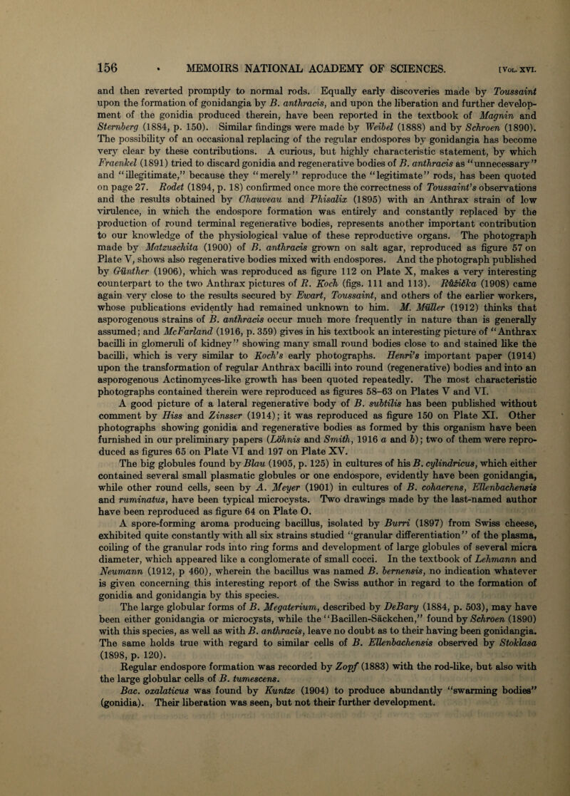and then reverted promptly to normal rods. Equally early discoveries made by Toussaint upon the formation of gonidangia by B. anthrads, and upon the liberation and further develop¬ ment of the gonidia produced therein, have been reported in the textbook of Magnin and Sternberg (1884, p. 150). Similar findings were made by Weibel (1888) and by Schroen (1890). The possibility of an occasional replacing of the regular endospores by gonidangia has become very clear by these contributions. A curious, but highly characteristic statement, by which Fraenkel (1891) tried to discard gonidia and regenerative bodies of B. anthrads as  unnecessary ” and illegitimate,” because they merely” reproduce the legitimate” rods, has been quoted on page 27. Rodet (1894, p. 18) confirmed once more the correctness of Toussaint’s observations and the results obtained by Ohauveau and Phisalix (1895) with an Anthrax strain of low virulence, in which the endospore formation was entirely and constantly replaced by the production of round terminal regenerative bodies, represents another important contribution to our knowledge of the physiological value of these reproductive organs. The photograph made by Matzuschita (1900) of B. anthrads grown on salt agar, reproduced as figure 57 on Plate V, shows also regenerative bodies mixed with endospores. And the photograph published by Gunther (1906), which was reproduced as figure 112 on Plate X, makes a very interesting counterpart to the two Anthrax pictures of R. Koch (figs. Ill and 113). Rit&idlca (1908) came again very close to the results secured by Ewart, Toussaint, and others of the earlier workers, whose publications evidently had remained unknown to him. M. Mutter (1912) thinks that asporogenous strains of B. anthrads occur much more frequently in nature than is generally assumed; and McFarland (1916, p. 359) gives in his textbook an interesting picture of Anthrax bacilli in glomeruli of kidney” showing many small round bodies close to and stained like the bacilli, which is very similar to Koch’s early photographs. Henri’s important paper (1914) upon the transformation of regular Anthrax bacilli into round (regenerative) bodies and into an asporogenous Actinomyces-like growth has been quoted repeatedly. The most characteristic photographs contained therein were reproduced as figures 58-63 on Plates V and VI. A good picture of a lateral regenerative body of B. subtilis has been published without comment by Hiss and Zinsser (1914); it was reproduced as figure 150 on Plate XI. Other photographs showing gonidia and regenerative bodies as formed by this organism have been furnished in our preliminary papers (Lohnis and Smith, 1916 a and b); two of them were repro¬ duced as figures 65 on Plate VI and 197 on Plate XV. The big globules found by Blau (1905, p. 125) in cultures of his B, cylindricus, which either contained several small plasmatic globules or one endospore, evidently have been gonidangia, while other round cells, seen by A. Meyer (1901) in cultures of B. cohaerens, Ettenbachensis and ruminatus, have been typical microcysts. Two drawings made by the last-named author have been reproduced as figure 64 on Plate O. A spore-forming aroma producing bacillus, isolated by Burri (1897) from Swiss cheese, exhibited quite constantly with all six strains studied granular differentiation” of the plasma, coiling of the granular rods into ring forms and development of large globules of several micra diameter, which appeared like a conglomerate of small cocci. In the textbook of Lehmann and Neumann (1912, p 460), wherein the bacillus was named B. bemensis, no indication whatever is given concerning this interesting report of the Swiss author in regard to the formation of gonidia and gonidangia by this species. The large globular forms of B. Megaterium, described by DeBary (1884, p. 503), may have been either gonidangia or microcysts, while the “Bacillen-Sackchen,” found by Schroen (1890) with this species, as well as with B. anthrads, leave no doubt as to their having been gonidangia. The same holds true with regard to similar cells of B. Ettenbachensis observed by Stoklasa (1898, p. 120). Regular endospore formation was recorded by Zopf (1883) with the rod-like, but also with the large globular cells of B. tumescens. Bac. oxalaticus was found by Kuntze (1904) to produce abundantly swarming bodies” (gonidia). Their liberation was seen, but not their further development.