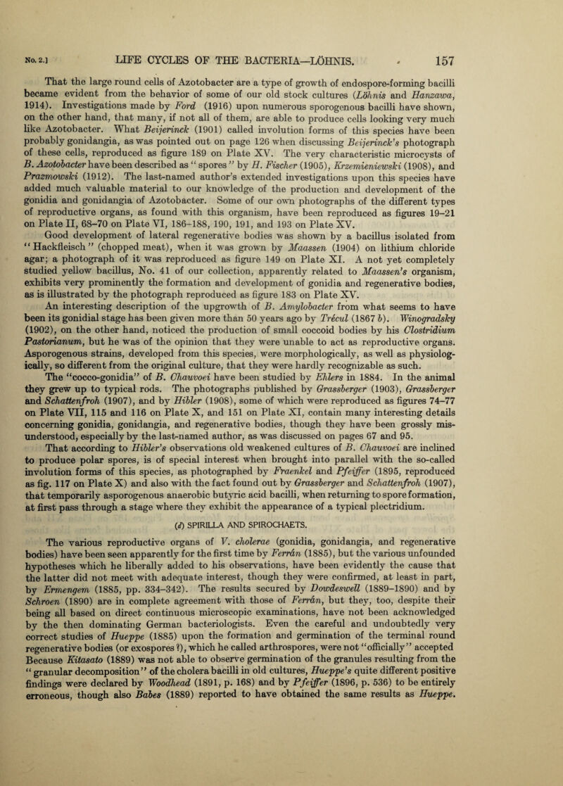 That the large round cells of Azotobacter are a type of growth of endospore-forming bacilli became evident from the behavior of some of our old stock cultures (Lohnis and Hanzawa, 1914). Investigations made by Ford (1916) upon numerous sporogenous bacilli have shown, on the other hand, that many, if not all of them, are able to produce cells looking very much like Azotobacter. What Beijerinck (1901) called involution forms of this species have been probably gonidangia, as was pointed out on page 126 when discussing Beijerinck's photograph of these cells, reproduced as figure 189 on Plate XV. The very characteristic microcysts of B. Azotobacter have been described as “ spores ” by II. Fischer (1905), Krzemieniewski (1908), and Prazmowski (1912). The last-named author’s extended investigations upon this species have added much valuable material to our knowledge of the production and development of the gonidia and gonidangia of Azotobacter. Some of our own photographs of the different types of reproductive organs, as found with this organism, have been reproduced as figures 19-21 on Plate II, 68-70 on Plate VI, 186-188, 190, 191, and 193 on Plate XV. Good development of lateral regenerative bodies was shown by a bacillus isolated from “ Hackfleisch ” (chopped meat), when it was grown by Maassen (1904) on lithium chloride agar; a photograph of it was reproduced as figure 149 on Plate XI. A not yet completely studied yellow bacillus, No. 41 of our collection, apparently related to Maassen’s organism, exhibits very prominently the formation and development of gonidia and regenerative bodies, as is illustrated by the photograph reproduced as figure 183 on Plate XV. An interesting description of the upgrowth of B. Amylobacter from what seems to have been its gonidial stage has been given more than 50 years ago by Trecul (1867 b). Winogradsky (1902), on the other hand, noticed the production of small coccoid bodies by his Clostridium Pastorianum, but he was of the opinion that they were unable to act as reproductive organs. Asporogenous strains, developed from this species, were morphologically, as well as physiolog¬ ically, so different from the original culture, that they were hardly recognizable as such. The “cocco-gonidia” of B. Chauvoei have been studied by EFlers in 1884. In the animal they grew up to typical rods. The photographs published by Grassberger (1903), Grassberger and Schattenfroh (1907), and by Hibler (1908), some of which were reproduced as figures 74-77 on Plate VII, 115 and 116 on Plate X, and 151 on Plate XI, contain many interesting details concerning gonidia, gonidangia, and regenerative bodies, though they have been grossly mis¬ understood, especially by the last-named author, as was discussed on pages 67 and 95. That according to Hibler’s observations old weakened cultures of B. Chauvoei are inclined to produce polar spores, is of special interest when brought into parallel with the so-called involution forms of this species, as photographed by Fraenkel and Pfeiffer (1895, reproduced as fig. 117 on Plate X) and also with the fact found out by Grassberger and Schattenfroh (1907), that temporarily asporogenous anaerobic butyric acid bacilli, when returning to spore formation, at first pass through a stage where they exhibit the appearance of a typical plectridium. (</) SPIRILLA AND SPIROCHAETS. The various reproductive organs of V. cholerae (gonidia, gonidangia, and regenerative bodies) have been seen apparently for the first time by Ferran (1885), but the various unfounded hypotheses which he liberally added to his observations, have been evidently the cause that the latter did not meet with adequate interest, though they were confirmed, at least in part, by Ermengem (1885, pp. 334-342). The results secured by Dowdeswell (1889-1890) and by Schroen (1890) are in complete agreement with those of Ferran, but they, too, despite their being all based on direct continuous microscopic examinations, have not been acknowledged by the then dominating German bacteriologists. Even the careful and undoubtedly very correct studies of Hueppe (1885) upon the formation and germination of the terminal round regenerative bodies (or exospores ?), which he called arthrospores, were not “officially” accepted Because Kitasato (1889) was not able to observe germination of the granules resulting from the “ granular decomposition” of the cholera bacilli in old cultures, Hueppe's quite different positive findings were declared by Woodhead (1891, p. 168) and by Pfeiffer (1896, p. 536) to be entirely erroneous, though also Babes (1889) reported to have obtained the same results as Hueppe.