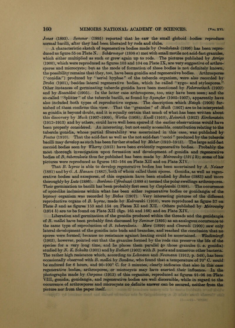 Jones (1893). Semmer (1895) reported that he saw the small globoid bodies reproduce normal bacilli, after they had been liberated by rods and clubs. A characteristic sketch of regenerative bodies made by Croolcsharik (1896) has been repro¬ duced as figure 55 on Plate N. Schiirmayer (1898 a) met with small motile not acid-fast granules, which either multiplied as such or grew again up to rods. The pictures published by Arrigo (1900), which were reproduced as figures 103 and 104 on Plate IX, are very suggestive of arthro- spores and microcysts; but as the mode of formation of these bodies is not definitely known, the possibility remains that they, too, have been gonidia and regenerative bodies. Arthrospores (“conidia”) produced by “aerial hyphae” of the tubercle organism, were also recorded by Droba (1901), besides lateral regenerative bodies, which he called “zygo- and stylospores.” Other instances of germinating tubercle gonidia have been mentioned by Fedorovntsch (1902) and by Rosenblat (1905). In the latter case arthrospores, too, may have been seen; and the so-called “Splitter” of the tubercle bacilli, as found by Spengler (1905-1907), apparently have also included both types of reproductive organs. The description which Betegh (1908) fur¬ nished of them confirms this view. That the “granules” of Much (1907) are to be interpreted as gonidia is beyond doubt, and it is equally certain that much of what has been written about this discovery by Much (1907-1909), Wirths (1908), Knoll (1910), Heinrich (1912) Kirchenstein (1912-1913) and by others, could have well been spared if the earlier observations would have been properly considered. An interesting, but not easily accessible, contribution relating to the tubercle gonidia, whose partial filterability was ascertained in this case, was published by Fontes (1910). That the acid-fast as well as the not acid-fast “cocci ” produced by the tubercle bacilli may develop as such has been further studied by Maher (1910-1913). The large acid-fast coccoid bodies seen by Wherry (1913) have been evidently regenerative bodies. Probably the most thorough investigation upon formation and development of gonidia and regenerative bodies of B. tuberculosis thus far published has been made by Meirowsky (1914- &); some of his pictures were reproduced as figures 162-164 on Plate XII and on Plate XIV. That B. leprae is able to develop regenerative bodies has been ascertained by A. Neisser (1881) and by G. A. Hansen (1882), both of whom called them spores. Gonidia, as well as regen¬ erative bodies and exospores, of this organism have been studied by Babes (1883) and more thoroughly by Lutz (1886). Bordoni- Uffreduzzi (1888 a) termed the polar swellings arthrospores. Their germination to bacilli has been probably first seen by CzaplewsTci (1898). The occurrence of sporelike inclusions within what has been either regenerative bodies or gonidangia of the leprosy organism was recorded by Babes (1907). Very interesting pictures of the different reproductive organs of B. leprae, made by Kedrowski (1910), were reproduced as figure 37 on Plate J and as figures 153 and 154 on Plates XI and XII. Others published by Meirowsky (1914 b) are to be found on Plate XII (figs. 165 and 166) and on Plate XIV. Liberation and germination of the gonidia produced within the threads and the gonidangia of B. mallei have been probably first discussed by Semmer (1895) as an analogous occurrence to the same type of reproduction of B. tuberculosis. Marx (1899) and Conradi (1900) saw only lateral development of the gonidia into buds and branches, and reached the conclusion that no spores were formed, because no resistance against heating could be ascertained. Wladimiraff (1903), however, pointed out that the granules formed by the rods can preserve the life of the species for a very long time, and he places them parallel ^o those granules (i. e. gonidia) studied by N. K. Schultz (1901) and by Rothert (1902) with B. pestis and numerous other bacteria. The rather high resistance which, according to Lehmann and Neumann (1912, p. 548), has been occasionally observed with B. mallei by Bondme, who found that a temperature of 70° C. could be endured for 6 hours, and 90-100° C. for 3 minutes, clearly indicates that also in tbia case regenerative bodies, arthrospores, or microcysts may have exerted their influence. In the photographs made by Carpano (1913) of this organism, reproduced as figures 91-96 on Plate VIII, gonidia, gonidangia, and regenerative bodies are well discernible, while in regard to the occurrence of arthrospores and microcysts no definite answer can be secured, neither from the picture nor from the paper itself.