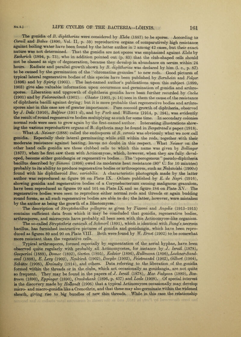 The gonidia of B. diphtheriae were considered by Klebs (1887) to be spores. According to Comil and Babes (1890, Yol. II, p. 59) reproductive organs of comparatively high resistance against boiling water have been found by the latter author in 2 among 42 cases, but their exact nature was not determined. That the gonidia are not spores was emphasized against Klebs by Escherich (1894, p. 73), who in addition pointed out (p. 83) that the club-shaped cells should not be classed as sign of degeneration, because they develop in abundance on serum within 24 hours. Radiate and parallel growth shown by B. diphtheriae was declared by him (1. c., p. 87) to be caused by the germination of the “chromatine granules” to new rods. Good pictures of typical lateral regenerative bodies of this species have been published by Bernheim and Foltjer (1896) and by Spirig (1903). The last-named author’s publications upon this subject (1899, 1903) give also valuable information upon occurrence and germination of gonidia and arthro- spores. Liberation and upgrowth of diphtheria gonidia have been further recorded by Cache (1901) and by Fedorowitsch (1902). Chester (1901, p. 14) sees in them the cause of the resistance of diphtheria bacilli against drying; but it is more probable that regenerative bodies and arthro- spores also in this case are of greater importance. Pure coccoid growth of diphtheria, observed by J. Dale (1910), Balfour (1911 d), and by Parle and Williams (1914, p. 294), was evidently the result of round regenerative bodies multiplying as such for some time. In secondary colonies normal rods were seen to grow again by the first-named author. Interesting illustrations show¬ ing the various reproductive organs of B. diptheria may be found in Bergstrand’s paper (1918). What A. Neisser (1888) called the endospores of B. xerosis was obviously what we now call gonidia. Especially their lateral germinating while still within the rods, together with their moderate resistance against heating, leaves no doubt in this respect. What Neisser on the other hand calls gonidia are those clubbed cells to which this name was given bj Bollinger (1877), when he first saw them with Actinomyces, which, however, when they are fully devel¬ oped, become either gonidangia or regenerative bodies. The “sporogenous” pseudo-diphtheria bacillus described by Simoni (1898) owed its moderate heat resistance (80° C. for 10 minutes) probably to its ability to produce regenerative bodies or arthrospores, such as Nakanishi (1900 c) found with his diphtheroid Bac. variabilis. A characteristic photograph made by the latter author was reproduced as figure 98 on Plate IX. Others published by E. de Negri (1916), showing gonidia and regenerative bodies of a Corynebacterium causing malignous granulom, have been reproduced as figures 99 and 101 on Plate IX and as figure 184 on Plate XV. The regenerative bodies were seen to reproduce either normal rods and threads or again budding round forms, as all such regenerative bodies are able to do; the latter, however, were mistaken by the author as being the growth of a Blastomyces. The description of Streptobacillus pellagrae as given by Tizzoni and Angelis (1913-1915) contains sufficient data from which it may be concluded that gonidia, regenerative bodies, arthrospores, and microcysts have probably all been seen with this Actinomyces-like organism. The so-called Streptothrix cuniculi of Schmorl (1891), which is identical with Bang’s necrosis bacillus, has furnished instructive pictures of gonidia and gonidangia, which have been repro¬ duced as figures 89 and 90 on Plate VIII. Both were found by W. Ernst (1902) to be somewhat more resistant than the vegetative cells. Typical arthrospores, formed especially by segmentation of the aerial hyphae, have been observed quite regularly with probably all Actinomycetes, for instance by J. Israel (1878), Gaspeiini (1889), Domec (1892), Garten (1895), Kedzior (1896), RuUmann (1896), Lachner-Sand- oval (1898), E. Levy (1902), Neukirch (1902), Doepke (1902), Feistmantel (1902), Gilbert (1904), Schiitze (1908), Krainsky (1914), and others. Data referring to the liberation of the gonidia formed within the threads or in the clubs, which act occasionally as gonidangia, are not quite so frequent. They may be found in the papers of J. Israel (1878), Mac Fadyean (1889), Bos- troem (1890), Eppinger (1890), Crookshank (1896, p. 437) and Loele (1908). Of special interest is the discovery made by Hollandt (1906) that a typical Actinomyces occasionally may develop micro- and macro-gonidia like a Crenothrix, and that these may also germinate within the widened sheath, giving rise to big bundles of new thin threads. While in this case the relationship