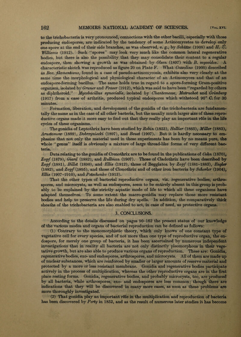 to the trichobacteria is very pronounced, connections with the other bacilli, especially with those producing endospores, are indicated by the tendency of some Actinomycetes to develop only one spore at the end of their side branches, as was observed, e. g., by Schutze (1908) and H. TJ. Williams (1912). Such “spores” may look very much like the common lateral regenerative bodies, but there is also the possibility that they may consolidate their content to a regular endospore, then showing a growth as was obtained by Olsen (1897) with B. mycoides. A characteristic sketch was reproduced as figure 20 on Plate F. What Cozzolino (1900) described as Bac. filamentosus, found in a case of pseudo-actinomycosis, exhibits also very clearly at the same time the morphological and physiological character of an Actinomyces and that of an endospore-forming bacillus. The same holds true in regard to a spore-forming Gram-positive organism, isolated by Gruner and Fraser (1912), which was said to have been “regarded by others as diphtheroid.” Mycobacillus synovialis, isolated by (Jhantemesse, Matruchot and Grimberg (1917) from a case of arthritis, produced typical endospores which withstood 90° C. for 30 minutes. Formation, liberation, and development of the gonidia of the trichobacteria are fundamen¬ tally the same as in the case of all other bacteria, but the usually much larger size of these repro¬ ductive organs made it more easy to find out that they really play an important rdle in the life cycles of these organisms. The gonidia of Leptothrix have been studied by Robin (1853), Hallier (1865), Miller (1883), Arustamow (1889), Dobrzyniecki (1897), and Beust (1907). But it is hardly necessary to em¬ phasize that not only the material used in these experiments has been by no means pure, the whole “genus” itself is obviously a mixture of large thread-like forms of very different bac¬ teria. Data relating to the gonidia of Crenothrix are to be found in the publications of Cohn (1870), Zopf (1879), Giard (1882), and Rullman (1907). Those of Cladothrix have been described by Zopf (1881), Billet (1890), and Ellis (1912), those of Beggiatoa by Zopf (1881-1883), Engler (1882), and Zopf (1895), and those of Clonothrix and of other iron bacteria by Schorler (1904), Ellis (1907-1910), and Petschenko (1913). That the other types of bacterial reproductive organs, viz. regenerative bodies, arthro- spores, and microcysts, as well as endospores, seem to be entirely absent in this group is prob¬ ably to be explained by the strictly aquatic mode of life to which all these organisms have adapted themselves. To some extent the macro-gonidia may replace those more resistant bodies and help to preserve the life during dry spells. In addition, the comparatively thick sheaths of the trichobacteria are also enabled to act, in case of need, as protective organs. 3. CONCLUSIONS. According to the details discussed on pages 90-162 the present status of our knowledge of the various modes and organs of bacterial reproduction can be defined as follows: (1) Contrary to the monomorphistic theory, which only knows of one constant type of vegetative cell for every species, and of not more than one type of reproductive organ, the en¬ dospore, for merely one group of bacteria, it has been ascertained by numerous independent investigations that in reality all bacteria are not only distinctly pleomorphous in their vege¬ tative growth, but are also able to produce various organs of reproduction. These are: Gonidia, regenerative bodies, exo- and endospores, arthrospores, and microcysts. All of them are made up of nuclear substances, which are reinforced by smaller or larger amounts of reserve material and protected by a more or less resistant membrane. Gonidia and regenerative bodies participate actively in the process of multiplication, whereas the other reproductive organs are in the first place resting forms. Gonidia, regenerative bodies, and probably microcysts, too, are produced by all bacteria, while arthrospores, exo- and endospores are less common; though there are indications that they will be discovered in many more cases, as soon as these problems are more thoroughly investigated. (2) That gonidia play an important rdle in the multiplication and reproduction of bacteria has been discovered by Perty in 1852, and as the result of numerous later studies it has become