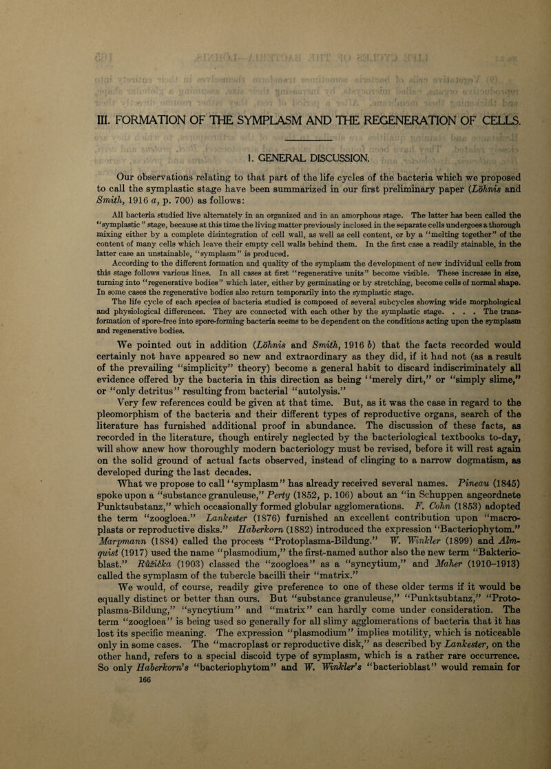 I III. FORMATION OF THE SYMPLASM AND THE REGENERATION OF CELLS. 1. GENERAL DISCUSSION. Our observations relating to that part of the life cycles of the bacteria which we proposed to call the symplastic stage have been summarized in our first preliminary paper (Lohnis and Smith, 1916 a, p. 700) as follows: All bacteria studied live alternately in an organized and in an amorphous stage. The latter has been called the “symplastic ” stage, because at this time the living matter previously inclosed in the separate cells undergoes a thorough mixing either by a complete disintegration of cell wall, as well as cell content, or by a “melting together” of the content of many cells which leave their empty cell walls behind them. In the first case a readily stainable, in the latter case an unstainable, “symplasm” is produced. According to the different formation and quality of the symplasm the development of new individual cells from this stage follows various lines. In all cases at first “regenerative units” become visible. These increase in size, turning into “regenerative bodies ” which later, either by germinating or by stretching, become cells of normal shape. In some cases the regenerative bodies also return temporarily into the symplastic stage. The life cycle of each species of bacteria studied is composed of several subcycles showing wide morphological and physiological differences. They are connected with each other by the symplastic stage. . . . The trans¬ formation of spore-free into spore-forming bacteria seems to be dependent on the conditions acting upon the symplasm and regenerative bodies. We pointed out in addition (Lohnis and Smith, 1916 b) that the facts recorded would certainly not have appeared so new and extraordinary as they did, if it had not (as a result of the prevailing “simplicity” theory) become a general habit to discard indiscriminately all evidence offered by the bacteria in this direction as being ‘ ‘merely dirt,” or “simply slime,” or “only detritus” resulting from bacterial “autolysis.” Very few references could be given at that time. But, as it was the case in regard to the pleomorphism of the bacteria and their different types of reproductive organs, search of the literature has furnished additional proof in abundance. The discussion of these facts, as recorded in the literature, though entirely neglected by the bacteriological textbooks to-day, will show anew how thoroughly modern bacteriology must be revised, before it will rest again on the solid ground of actual facts observed, instead of clinging to a narrow dogmatism, as developed during the last decades. What we propose to call ‘ ‘symplasm” has already received several names. Pineau (1845) spoke upon a “substance granuleuse,” Perty (1852, p. 106) about an “in Schuppen angeordnete Punktsubstanz,” which occasionally formed globular agglomerations. F. Cohn (1853) adopted the term “zoogloea.” Lankester (1876) furnished an excellent contribution upon “macro- plasts or reproductive disks.” Haberkom (1882) introduced the expression “Bacteriophytom.” Marpmann (1884) called the process “Protoplasma-Bildung.” TP. Winkler (1899) and Aim- quist (1917) used the name “plasmodium,” the first-named author also the new term “Bakterio- blast.” P'hPitka (1903) classed the “zoogloea” as a “syncytium,” and Maher (1910-1913) called the symplasm of the tubercle bacilli their “matrix.” We would, of course, readily give preference to one of these older terms if it would be equally distinct or better than ours. But “substance granuleuse,” “Punktsubtanz,” “Proto¬ plasma-Bildung,” “syncytium” and “matrix” can hardly come under consideration. The term “zoogloea” is being used so generally for all slimy agglomerations of bacteria that it has lost its specific meaning. The expression “plasmodium” implies motility, which is noticeable only in some cases. The “macroplast or reproductive disk,” as described by Lankester, on the other hand, refers to a special discoid type of symplasm, which is a rather rare occurrence. So only Haberkom’s “bacteriophytom” and TP. Winkler's “bacterioblast” would remain for