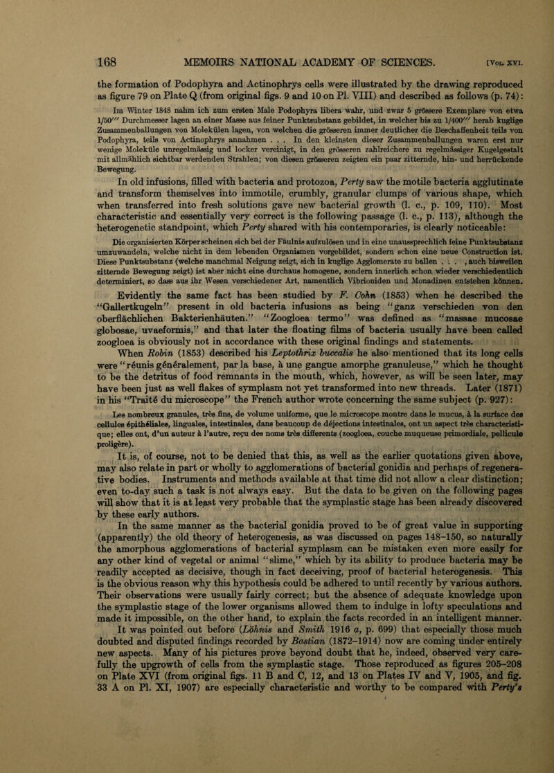 the formation of Podophyra and Actinophrys cells were illustrated by the drawing reproduced as figure 79 on Plate Q (from original figs. 9 and 10 on PI. VIII) and described as follows (p. 74): Im Winter 1848 nahm ich zum ersten Male Podophyra libera wahr, und zwar 5 grossere Exemplare von etwa 1/50' Durchmesser lagen an einer Masse aus feiner Punktsubstanz gebildet, in welcher bis zu l/400/// herab knglige Zusammenballungen von Molekiilen lagen, von welchen die grosseren immer deutlicher die Beschaffenheit teils von Podophyra, teils von Actinophrys annahmen ... In den kleinsten dieser Zusammenballungen waren erst nur wenige Molekiile unregelmassig und locker vereinigt, in den grosseren zahlreichere zu regelmassiger Kugelgestalt mit allmahlich sichtbar werdenden Strahlen; von diesen grosseren zeigten ein paar zitternde, hin- und herrtickende Bewegung. In old infusions, filled with bacteria and protozoa, Perty saw the motile bacteria agglutinate and transform themselves into immotile, crumbly, granular clumps of various shape, which when transferred into fresh solutions gave new bacterial growth (1. c., p. 109, 110). Most characteristic and essentially very correct is the following passage (1. c., p. 113), although the heterogenetic standpoint, which Perty shared with his contemporaries, is clearly noticeable: Die organisierten Korperscheinen sich bei der Faulnis aufzuloeen und in eine unaussprechlich feine Punktsubstanz umzuwandeln, welche nicht in dem lebenden Organismen vorgebildet, sondem schon eine neue Construction ist. Diese Punktsubstanz (welche manchmal Neigung zeigt, sich in kuglige Agglomerate zu ballen . -. . , auch bisweilen zitternde Bewegung zeigt) ist aber nicht eine durchaus homogene, sondem innerlich schon wieder verschiedentlich determiniert, so dass aus ihr Wesen verschiedener Art, namentlich Vibrioniden und Monadinen entstehen konnen. Evidently the same fact has been studied by F. Cohn (1853) when he described the “Gallertkugeln” present in old bacteria infusions as being “ganz verschieden von den oberflachlichen Bakterienhauten.” “ Zoogloea termo” was defined as “massae mucosae globosae, uvaeformis,” and that later the floating films of bacteria usually have been called zoogloea is obviously not in accordance with these original findings and statements. When Robin (1853) described his Leptothrix buccalis he also mentioned that its long cells were “reunis g6n6ralement, par la base, it une gangue amorphe granuleuse,” which he thought to be the detritus of food remnants in the mouth, which, however, as will be seen later, may have been just as well flakes of symplasm not yet transformed into new threads. Later (1871) in his “Traits du microscope” the French author wrote concerning the same subject (p. 927): Les nombreux granules, trfea fins, de volume uniforme, que le microscope montre dans le mucus, & la surface dee cellules SpithSliales, linguales, intestinales, dans beaucoup de dejections intestinales, ont un aspect tr&s cbaracteristi- que; elles ont, d’un auteur & l’autre, re?u des noms trba differents (zoogloea, couche muqueuse primordiale, pellicule prolig&re). It is, of course, not to be denied that this, as well as the earlier quotations given above, may also relate in part or wholly to agglomerations of bacterial gonidia and perhaps of regenera¬ tive bodies. Instruments and methods available at that time did not allow a clear distinction; even to-day such a task is not always easy. But the data to he given on the following pages will show that it is at least very probable that the symplastic stage has been already discovered by these early authors. In the same manner as the bacterial gonidia proved to be of great value in supporting (apparently) the old theory of heterogenesis, as was discussed on pages 148-150, so naturally the amorphous agglomerations of bacterial symplasm can he mistaken even more easily for any other kind of vegetal or animal “slime,” which by its ability to produce bacteria may be readily accepted as decisive, though in fact deceiving, proof of bacterial heterogenesis. This is the obvious reason why this hypothesis could be adhered to until recently by various authors. Their observations were usually fairly correct; but the absence of adequate knowledge upon the symplastic stage of the lower organisms allowed them to indulge in lofty speculations and made it impossible, on the other hand, to explain the facts recorded in an intelligent manner. It was pointed out before (Lohnis and Smith 1916 a, p. 699) that especially those much doubted and disputed findings recorded by BoMian (1872-1914) now are coming under entirely new aspects. Many of his pictures prove beyond doubt that he, indeed, observed very care¬ fully the upgrowth of cells from the symplastic stage. Those reproduced as figures 205-208 on Plate XVI (from original figs. 11 B and C, 12, and 13 on Plates IV and V, 1905, and fig. 33 A on PI. XI, 1907) are especially characteristic and worthy to he compared with Perty’s