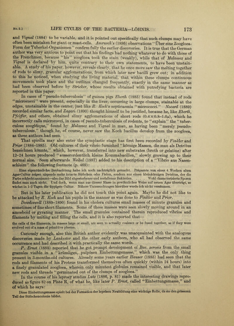and Vignal (1884) to be variable, and it is pointed out specifically that such clumps may have often been mistaken for giant or mast-cells. Amrusch’s (1886) observations  liber eine Zoogloea- Form der Tuberkel-Organismen” confirm fully the earlier discoveries. It is true that the German author was very anxious to point out that his findings had nothing whatever to do with those of the Frenchmen, because his ’ zoogloea took the stain (weakly), while that of Malassez and Vignal is declared by him, quite contrary to their own statements, to have been unstain- able. A study of his paper, however, reveals clearly, that he once more saw the melting together of rods to slimy, granular agglomerations, from which later new bacilli grew out; in addition to this he noticed, when studying the living material, that within these clumps continuous movements took place and the outlines changed frequently, exactly in the same manner as had been observed before by Strieker, whose results obtained with putrefying bacteria are reported in this paper. In cases of pseudo-tuberculosis” of guinea pigs Eberth (1885) found that instead of rods micrococci” were present, especially in the liver, occurring in large clumps, stainable at the edges, unstainable in the center, just like R. Koch’s septicaemia micrococci.” Nocard (1889) recorded similar facts, and Zagari (1890) thought himself to be justified, because he, like Eberth, Pfeiffer, and others, obtained slimy agglomerations of short rods (0.4 X 0.8-1.On), which he incorrectly calls micrococci, in cases of pseudo-tuberculosis of rodents, to explain” the tuber- culose zoogleique,” found by Malassez and Vignal in man, as having been “merely pseudo¬ tuberculosis,” though he, of course, never saw the Koch bacillus develop from the zoogloea, as these authors had seen. That spirilla may also enter the symplastic stage has first been recorded by Finkler and Prior (1884-1885). Old cultures of their vibrio furnished kornige Massen, die man als Detritus bezeichnen konnte,” which, however, transferred into new substrates (broth or gelatine) after 12-24 hours produced  ausserordentlich kleine Kommabacillen,” slowly growing up to their normal size. Soon afterwards Weibel (1887) added to his description of a Vibrio aus Nasen- schleim” the following footnote (p. 469): Eine eigentiimliche Beobachtung habe ich noch nachtraglich gemacht. Praparate von einer 4 Wochen alten Agar-Cultur zeigen nirgends mehr intacte Stabchen oder Faden, sondem nur einen kleinkomigen Detritus, der die Farbe schlecht annimmt—also das Bild abgestorbenerund zerfallener Bakterien. . . . Wohl characterisierte Sporen findet man auch nicht. Und doch, wenn man aus diesser Masse in gewohnlicher Weise auf neuen Agar iibertragt, so wachst in 1-2 Tagen die tippigste Cultur. Nahere Untersuchungen hieriiber werde ich nicht versaumen. But in his later publication he did not touch this point again. Maybe he did not like to be attacked by R. Koch and his pupils in the manner as was done to Finkler and Prior. Dowdeswell (1889-1890) found in his cholera cultures small masses of minute granules and sometimes of fine short filaments. Some of these masses were seen slowly moving around in an amoeboid or gyrating manner. The small granules contained therein reproduced vibrios and filaments by uniting and filling the cells, and it is also reported that— the cells of the filaments, in masses large or small, are seen to actually coalesce or be fused together, as if they were evolved out of a mass of primitive plasma. Curiously enough, also this British author evidently was unacquainted with the analogous discoveries made by Lankester and the other early authors, who all had observed the same occurrence and had described it with practically the same words. P. Ernst (1888) reported that he got prompt development of Bac. xerosis from the small granules visible in a krumligen, pulposen Einbettungsmasse,” which was the only thing present in 3-months-old cultures. Already some years earlier Hauser (1885) had seen that the rods and filaments of his Proteus transformed themselves often quickly (within 24 hours) into a finely granulated zoogloea, wherein only minutest globules remained visible, and that later new rods and threads germinated out of the clumps of zoogloea.” In the course of his leprosy studies Lutz (1886, p. 81) made the interesting drawings repro¬ duced as figure 82 on Plate R, of what he, like later P. Ernst, called Einbettungsmasse,” and of which he says: Diese Einbettungsmasse spielt bei der Formation der leprosen Neubildung eine wichtige Rolle, da sie den grosseren Teil der Stabchencolonie bildet.