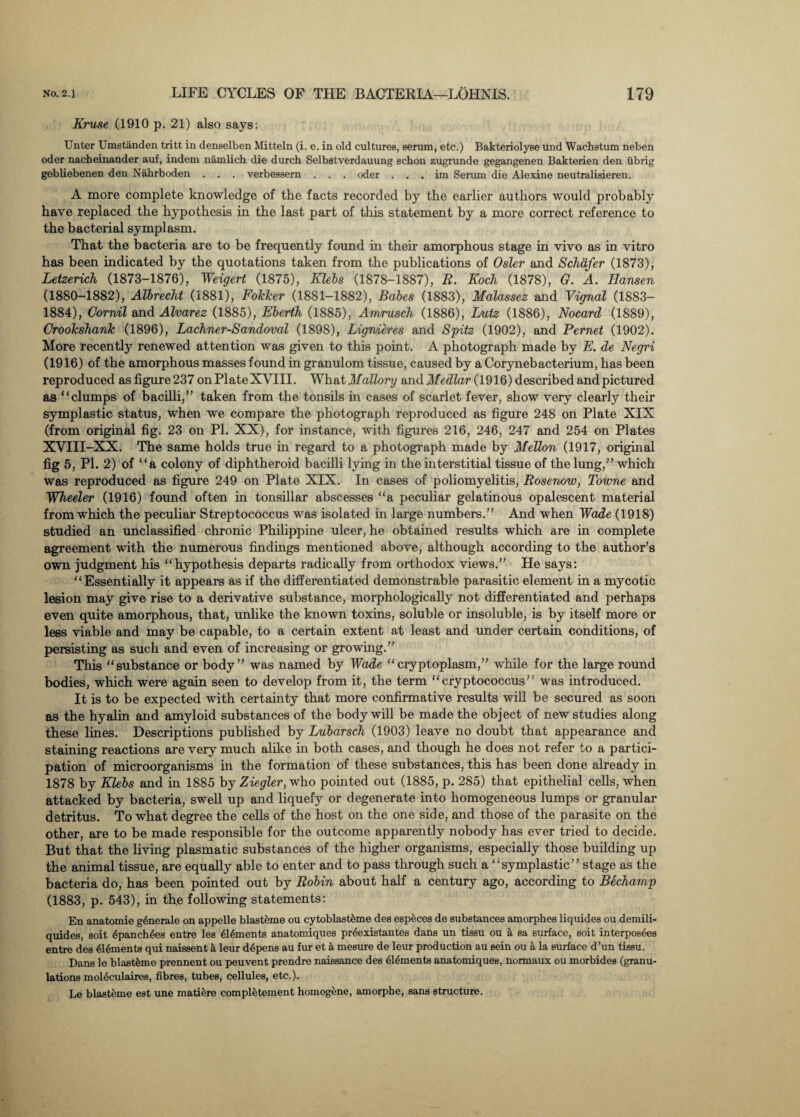 Kruse (1910 p. 21) also says: Unter Umstanden tritt in deneelben Mitteln (i. e. in old cultures, serum, etc.) Bakteriolyse und Wachstum neben oder nacheinander auf, indem namlich die durch Selbstverdauung schon zugrunde gegangenen Bakterien den iibrig gebliebenen den Nahrboden . . . verbessern . . . oder . . . im Serum die Alexine neutralisieren. A more complete knowledge of the facts recorded by the earlier authors would probably have replaced the hypothesis in the last part of this statement by a more correct reference to the bacterial symplasm. That the bacteria are to be frequently found in their amorphous stage in vivo as in vitro has been indicated by the quotations taken from the publications of Osier and Schafer (1873), Letzerich (1873-1876), Weigert (1875), Klebs (1878-1887), R. Koch (1878), G. A. Hansen (1880-1882), Albrecht (1881), Folcker (1881-1882), Babes (1883), Malassez and Vignal (1883- 1884), Cornil and Alvarez (1885), Eberth (1885), Amrusch (1886), Lutz (1886), Nocard (1889), Crookshank (1896), Lachner-Sandoval (1898), Lignieres and Spitz (1902), and Pernet (1902). More recently renewed attention was given to this point. A photograph made by E. de Negri (1916) of the amorphous masses found in granulom tissue, caused by a Cory neb acterium, has been reproduced asfigure237 onPlateXVIII. What Mallory and Medlar (1916) described and pictured as “clumps of bacilli,” taken from the tonsils in cases of scarlet fever, show very clearly their symplastic status, when we compare the photograph reproduced as figure 248 on Plate XIX (from original fig. 23 on PL XX), for instance, with figures 216, 246, 247 and 254 on Plates XVIII-XX. The same holds true in regard to a photograph made by Mellon (1917, original fig 5, Pl. 2) of “a colony of diphtheroid bacilli lying in the interstitial tissue of the lung,” which was reproduced as figure 249 on Plate XIX. In cases of poliomyelitis, Rosenow, Towne and Wheeler (1916) found often in tonsillar abscesses “a peculiar gelatinous opalescent material from which the peculiar Streptococcus was isolated in large numbers.” And when Wade (1918) studied an unclassified chronic Philippine ulcer, he obtained results which are in complete agreement with the numerous findings mentioned above, although according to the author’s own judgment his “hypothesis departs radically from orthodox views.” He says: “Essentially it appears as if the differentiated demonstrable parasitic element in a mycotic lesion may give rise to a derivative substance, morphologically not differentiated and perhaps even quite amorphous, that, unlike the known toxins, soluble or insoluble, is by itself more or less viable and may be capable, to a certain extent at least and under certain conditions, of persisting as such and even of increasing or growing.” This “substance or body” was named by Wade “cryptoplasm,” while for the large round bodies, which were again seen to develop from it, the term “cryptococcus” was introduced. It is to be expected with certainty that more confirmative results will be secured as soon as the hyalin and amyloid substances of the body will be made the object of new studies along these lines. Descriptions published by Lubarsch (1903) leave no doubt that appearance and staining reactions are very much alike in both cases, and though he does not refer to a partici¬ pation of microorganisms in the formation of these substances, this has been done already in 1878 by Klebs and in 1885 by Ziegler, who pointed out (1885, p. 285) that epithelial cells, when attacked by bacteria, swell up and liquefy or degenerate into homogeneous lumps or granular detritus. To what degree the cells of the host on the one side, and those of the parasite on the other, are to be made responsible for the outcome apparently nobody has ever tried to decide. But that the living plasmatic substances of the higher organisms, especially those building up the animal tissue, are equally able to enter and to pass through such a “symplastic” stage as the bacteria do, has been pointed out by Robin about half a century ago, according to Bechamp (1883, p. 543), in the following statements: En anatomie generate on appelle blasteme ou cytoblast&me des especes de substances amorphes liquides ou demili- quides, soit epanchfee entre les dldments anatomiques prdexistantes dans un tissu ou a sa surface, soit interposes entre des 616ments qui naissent a leur ddpens au fur et a mesure de leur production au sein ou a la surface d’un tissu. Dans le blastfcme prennent ou peuvent prendre naissance des 61dments anatomiques, normaux ou morbides (granu¬ lations moldculaires, fibres, tubes, cellules, etc.). Le blasteme est une matiere compl^tement homogene, amorphe, sans structure.