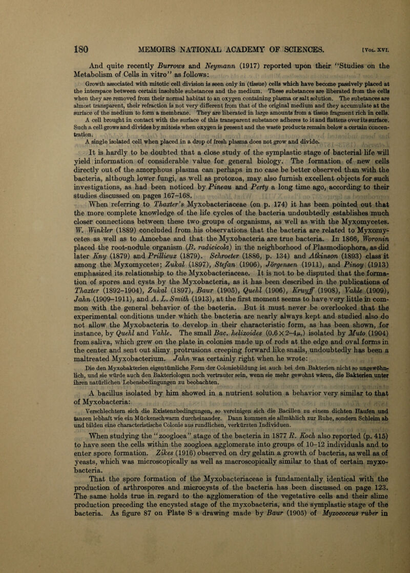 And quite recently Burrows and Neymann (1917) reported upon their “Studies on the Metabolism of Cells in vitro” as follows: Growth associated with mitotic cell division is seen only in (tissue) cells which have become passively placed at the interspace between certain insoluble substances and the medium. These substances are liberated from the cells when they are removed from their normal habitat to an oxygen containing plasma or salt solution. The substances are almost transparent, their refraction is not very different from that of the original medium and they accumulate at the surface of the medium to form a membrane. They are liberated in large amounts from a tissue fragment rich in cells. A cell brought in contact with the surface of this transparent substance adheres to it and flattens over its surface. Such a cell grows and divides by mitosis when oxygen is present and the waste products remain below a certain concen¬ tration. A single isolated cell when placed in a drop of fresh plasma does not grow and divide. It is hardly to be doubted that a close study of the symplastic stage of bacterial life will yield information of considerable value for general biology. The formation of new cells directly out of the amorphous plasma can perhaps in no case be better observed than with the bacteria, although lower fungi, as well as protozoa, may also furnish excellent objects for such investigations, as had been noticed by Pineau and Perty a long time ago, according to their studies discussed on pages 167-168. When referring to Thaxter’s Myxobacteriaceae (on p. 174) it has been pointed out that the more complete knowledge of the life cycles of the bacteria undoubtedly establishes much closer connections between these two groups of organisms, as well as with the Myxomycetes. IF. Winkler (1889) concluded from his observations that the bacteria are related to Myxomy¬ cetes as well as to Amoebae and that the Myxobacteria are true bacteria. In 1866, Woronin placed the root-nodule organism (B. radicicola) in the neighborhood of Plasmodiophora, as did later Eny (1879) and Prillieux (1879). Schroeter (1886, p. 134) and Atkinson (1893) class it among the Myxomycetes; Zukal (1897), Stefan (1906), Jorgensen (1911), and Pinoy (1913) emphasized its relationship to the Myxobacteriaceae. It is not to be disputed that the forma¬ tion of spores and cysts by the Myxobacteria, as it has been described in the publications of Tlaxter (1892-1904), Zukal (1897), Baur (1905), Quell (1906), Kruyff (1908), Valle (1909), Jain (1909-1911), and A. L. Smitl (1913), at the first moment seems to have very little in com¬ mon with the general behavior of the bacteria. But it must never be overlooked that the experimental conditions under which the bacteria are nearly always kept and studied also do not allow the Myxobacteria to develop in their characteristic form, as has been shown, for instance, by Quell and Valle. The small Bac. lelixoides (0.6 X 2-4/i,) isolated by Muto (1904) from saliva, which grew on the plate in colonies made up of rods at the edge and oval forms in the center and sent out slimy protrusions creeping forward like snails, undoubtedly has been a maltreated Myxobacterium. Jain was certainly right when he wrote: Die den Myxobakterien eigentvimliche Form der Coloniebildung ist auch bei den Bakterien nicht so ungewohn- lich, und sie wiirde auch den Bakteriologen noch vertrauter sein, wenn sie mehr gewohnt waren, die Bakterien unter ihren natiirlichen Lebensbedingungen zu beobachten. A bacillus isolated by him showed in a nutrient solution a behavior very similar to that of Myxobacteria: Verschlechtern sich die Existenzbedingungen, so vereinigen sich die Bacillen zu einem dichten Haufen und tanzen lebhaft wie ein Muckenschwarm durcheinander. Dann kommen sie allmahlich zur Ruhe, sondem Schleim ab und bilden eine characteristische Colonie aus rundlichen, verkiirzten Individuen. When studying the “zoogloea” stage of the bacteria in 1877 R. Kocl also reported (p. 415) to have seen the cells within the zoogloea agglomerate into groups of 10-12 individuals and to enter spore formation. Zikes (1916) observed on dry gelatin a growth of bacteria, as well as of yeasts, which was microscopically as well as macroscopically similar to that of certain myxo¬ bacteria. That the spore formation of the Myxobacteriaceae is fundamentally identical with the production of arthrospores and microcysts of the bacteria has been discussed on page 123. The same holds true in regard to the agglomeration of the vegetative cells and their slime production preceding the encysted stage of the myxobacteria, and the symplastic stage of the bacteria. As figure 87 on Plate S a drawing made by Baur (1905) of Myxococcus ruber in