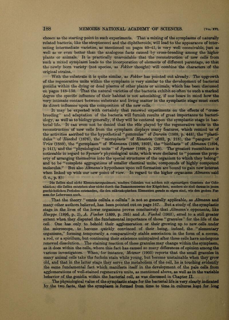 chosen as the starting point in such experiments. That a mixing of the symplasms of naturally related bacteria, like the streptococci and the diphtheroids, will lead to the appearance of inter¬ esting intermediate varieties, as mentioned on pages 40-41, is very well conceivable, just as well as or even better than the analogous facts caused by cross-breeding among the higher plants or animals. It is practically unavoidable that the reconstruction of new cells from such a mixed symplasm leads to the incorporation of elements of different parentage, so that the newly bom variety (not species, as FokTcer thought) will combine the characters of the original strains. With the substrate it is quite similar, as Fokker has pointed out already. The upgrowth of the regenerative units within the symplasm is very similar to the development of bacterial gonidia within the dying or dead plasma of other plants or animals, which has been discussed on pages 148-150. That the natural varieties of the bacteria exhibit so often to such a marked degree the specific influence of their habitat is not astonishing, if one bears in mind how the very intimate contact between substrate and living matter in the symplastic stage must exert its direct influence upon the composition of the new cells. It may be expected with certainty that renewed experiments on the effects of “cross¬ breeding” and adaptation of the bacteria will furnish results of great importance to bacteri¬ ology, as well as to biology generally, if they will be centered upon the symplastic stage in bac¬ terial life. It can even not be denied that the r61e played by the regenerative units in the reconstruction of new cells from the symplasm displays many features, which remind us of the activities ascribed to the hypothetical “gemmules” of Darwin (1868, p. 448), the “plasti- dules” of Haeckel (1876), the “microplasts” of Hanstein (1882, p, 218), the “pangens” of Vries (1889), the “germplasm” of Weismann (1886, 1892), the “bioblasts” of Altmann (1894, p. 141), and the “physiological units” of Spencer (1898, p. 226). The greatest resemblance is noticeable in regard to Spencer’s physiological units, which were declared to “possess the prop¬ erty of arranging themselves into the special structures of the organism to which they belong” and to he “complete aggregations of smaller chemical units, compounds of highly compound molecules.” But also Altmann’s hypotheses upon cell formation are bound to gain new interest when linked up with our new point of view. In regard to the higher organisms Altmann said 0. c., p. 8): Die Zellen sind nicht Elementarorganismen, sondern Colonien von eolchen mit eigenartigen Gesetzen der Colo¬ nisation; die Zellen entstehen aber nicht durch daa Zusammentreten der Kiigelchen, sondern eie sind daraus in jenen gescliichtlichen Perioden entatanden, die den mikroskopischen Elementen gerade so eigen sind, wie den groben For- men der Lebewesen auch. That the theory “omnis cellula e cellula” is not so generally applicable, as Altmann and many other authors believed, has been pointed out on page 167. But a study of the symplastic stage in the lives of the lower organisms proves conclusively that Altmann’s opponents, like Hueppe (1896, p. 2), A. Fischer (1899, p. 295) and A. Fischel (1903), erred to a still greater extent when they disputed the fundamental importance of those “granules” for the life of the cell. One has only to behold their agglomeration or their growing up to new cells under the microscope, to become quickly convinced of their being, indeed, the “elementary organisms,” forming temporarily a comparatively stable association in the form of a coccus, a rod, or a spirillum, but continuing their existence unimpaired after these cells have undergone renewed dissolution. The staining reaction of these granules may change within the symplasm, as it does within the cells, where this fact has caused so many differences of opinion among the various investigators. When, for instance, Metzner (1903) reports that the small granules in many animal cells take the fuchsin stain while young, but become unstainable when they grow old, and that in the latter stage they serve the metabolism of the cell, he is touching evidently the same fundamental fact which manifests itself in the development of the pale cells from agglomerations of well-stained regenerative units, as mentioned above, as well as in the variable behavior of the gonidia within the bacterial cell, as was discussed in Chapter II. The physiological value of the symplastic stage for the bacterial life is very clearly indicated by the two facts, that the symplasm is formed from time to time in cultures kept for long