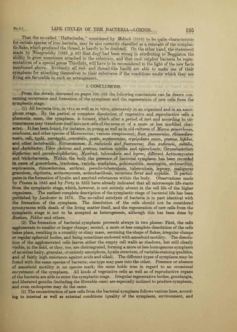That the so-called “ Haftscheibe, ” considered by Molisch (1910) to be quite characteristic for ceitain species of iron bacteria, may be also correctly classified as a remnant of the symplas- tic flake, which produced the thread, is hardly to he doubted. On the other hand, the statement made by TVinogradsky (1888, p. 40) that Zopf had been wrong in attributing to Beggiatoa the ability to grow sometimes attached to the substrate, and that such sulphur bacteria be repre¬ sentatives of a special genus Thiothrix, will have to be reconsidei’ed in the light of the new facts mentioned above. Evidently all rod- and thread-like bacilli are able to make use of their symplasm for attaching themselves to their substrates if the conditions under which they are living are favorable to such an arrangement. 3. CONCLUSIONS. From the details discussed on pages 166—195 the following conclusions can be drawn con¬ cerning occurrence and formation of the symplasm and the regeneration of new cells from the symplastic stage: (1) -All bacteria live, in vivo as well as in vitro, alternately in an organized and in an amor¬ phous stage. By the partial or complete dissolution of vegetative and reproductive cells a plasmatic mass, the symplasm, is formed, which after a period of rest and according to cir¬ cumstances may transform itself into new cells of the same or of a more or less modified char¬ acter. It has been found, for instance, in young as well as in old cultures of Microc. gonorrhoeas, candicans, and other species of Micrococcus; various streptococci; Bact. pneumoniae, rhinosdero- rnatis, coli, typhi, paratyphi, enteritidis, pestis, septicaemiae, erysipelatos suum, proteus, hijidus, and other lactobacilli; Nitrosomonas; B. radicicola and jluorescens; Bac. anthrads, subtilis, and Azotobader; Vibro cholerae and proteus; various spirilla and spirochaets; Corynebaderium diptheriae and pseudo-diphtheriae; Mycobad. tuberculosis and leprae; different Actinomycetes and trichobacteria. Within the body the presence of bacterial symplasm has been recorded in cases of gonorrhoea, trachoma, variola, scarlatina, poliomyelitis, meningitis, endocarditis, septicaemia, rhinoscleroma, anthrax, pseudo-tuberculosis, tuberculosis, leprosy, malignous granulom, diptheria, actinomycosis, actinobacillosis, recurrens fever and syphilis. It partici¬ pates in the formation of hyalin and amyloid substances within the body. Observations made by Pineau in 1845 and by Perty in 1852 have already indicated that all microscopic life starts from the symplastic stage, which, however, is not entirely absent in the cell life of the higher organisms. The earliest complete description of the symplastic stage of bacterial life has been published by Lankester in 1876. The so-called autolysis of bacteria is in part identical with the formation of the symplasm. The dissolution of the cells should not be considered synonymous with death of the living matter itself, and the regeneration of new cells from the symplastic stage is not to be accepted as heterogenesis, although this has been done by Bastian, Fokker and others. (2) The formation of bacterial symplasm proceeds always in two phases: First, the cells agglomerate to smaller or larger clumps; second, a more or less complete dissolution of the cells takes place, resulting in a crumbly or slimy mass, assuming the shape of flakes, irregular clumps or regular spheroid bodies, and being sometimes endowed with amoeboid motility. The dissolu¬ tion of the agglomerated cells leaves either the empty cell walls as shadows, but still clearly visible, in the field, or they, too, are disintegrated, forming a more or less homogenous symplasm of an either hairy, granular, or entirely amorphous, hyalin structure, of variable staining qualities, and of fairly high resistance against acids and alkali. The different types of symplasm may be found with the same species of bacteria; one type may pass into the other. Presence or absence of amoeboid motility is no species mark; the same holds true in regard to an occasional encystment of the symplasm. All kinds of vegetative cells as well as of reproductive organs of the bacteria are able to enter the symplastic stage. Irregular regenerative bodies, gonidangia, and liberated gonidia (including the filterable ones) are especially inclined to produce symplasm, and even endospores may do the same. (3) The reconstruction of new cells from the bacterial symplasm follows various lines, accord¬ ing to internal as well as external conditions (quality of the symplasm, environment, and