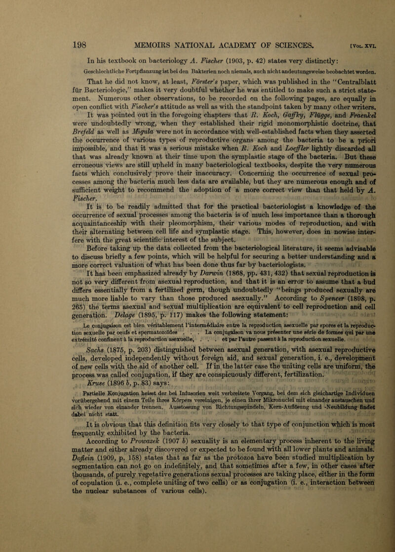 In his textbook on bacteriology A. Fischer (1903, p. 42) states very distinctly: Geschlechtliche Fortpflanzungist bei den Bakterien noch niemals, auch nicht andeutungsweise beobachtet worden. That he did not know, at least, Forster’s paper, which was published in the “Centralblatt fur Bacteriologie,” makes it very doubtful whether he was entitled to make such a strict state¬ ment. Numerous other observations, to be recorded on the following pages, are equally in open conflict with Fischer’s attitude as well as with the standpoint taken by many other writers. It was pointed out in the foregoing chapters that R. Koch, Gaffky, Fliigge, and Fraenkel were undoubtedly wrong, when they established their rigid monomorphistic doctrine, that Brefeld as well as Migula were not in accordance with well-established facts when they asserted the occurrence of various types of reproductive organs among the bacteria to be a priori impossible, and that it was a serious mistake when R. Koch and Loeffler lightly discarded all that was already known at their time upon the symplastic stage of the bacteria. But these erroneous views are still upheld in many bacteriological textbooks, despite the very numerous facts which conclusively prove their inaccuracy. Concerning the occurrence of sexual pro¬ cesses among the bacteria much less data are available, but they are numerous enough and of sufficient weight to recommend the adoption of a more correct view than that held by A. Fischer. It is to be readily admitted that for the practical bacteriologist a knowledge of the occurrence of sexual processes among the bacteria is of much less importance than a thorough acquaintanceship with their pleomorphism, their various modes of reproduction, and with their alternating between cell life and symplastic stage. This, however, does in nowise inter¬ fere with the great scientific1 interest of the subject. Before taking up the data collected from the bacteriological literature, it seems advisable to discuss briefly a few points, which will be helpful for securing a better understanding and a more correct valuation of what has been done thus far by bacteriologists. It has been emphasized already by Darwin (1868, pp. 431, 432) that sexual reproduction is not so very different from asexual reproduction, and that it is an error to assume that a bud differs essentially from a fertilized germ, though undoubtedly “beings produced sexually are much more liable to vary than those produced asexually.” According to Spencer (1898, p. 265) the terms asexual and sexual multiplication are equivalent to cell reproduction and cell generation. Delage (1895, p. 117) makes the following statement: Le conjugaieon est bien v6ritablement l’interm6diaire entre la reproduction asexuelle par spores et la reproduc¬ tion sexuelle par oeufs et spermatozoides ... La conjugaison va nous presenter une s4rie de formes qui par une extr6mit6 continent h la reproduction asexuelle, . . . et par l’autre passent it la reproduction sexuelle. Sachs (1875, p. 203) distinguished between asexual generation, with asexual reproductive cells, developed independently without foreign aid, and sexual generation, i. e., development of new cells with the aid of another cell. If in the latter case the uniting cells are uniform, the process was called conjugation, if they axe conspicuously different, fertilization. Kruse (1896 h, p. 83) says: Partielle Konjugation heisst der bei Infusorien weit verbreitete Vorgang, bei dem sich gleichartige Individuen voriibergehend mit einem Teile ibres Korpers vereinigen, je einen ibrer Mikronuclei mit einander austauscben und sicb wieder von einander trennen. Ausstossung von Richtungsspindeln, Kem-AuflSsung und -Neubildung findet dabei nicht statt. It is obvious that this definition fits very closely to that type of conjunction which is most frequently exhibited by the bacteria. According to Frowazek (1907 b) sexuality is an elementary process inherent to the living matter and either already discovered or expected to be found with all lower plants and animals. Doflein (1909, p. 158) states that as far as the protozoa have been studied multiplication by segmentation can not go on indefinitely, and that sometimes after a few, in other cases after thousands, of purely vegetative generations sexual processes are taking place, either in the form of copulation (i. e., complete uniting of two cells) or as conjugation (i. e., interaction between the nuclear substances of various cells).