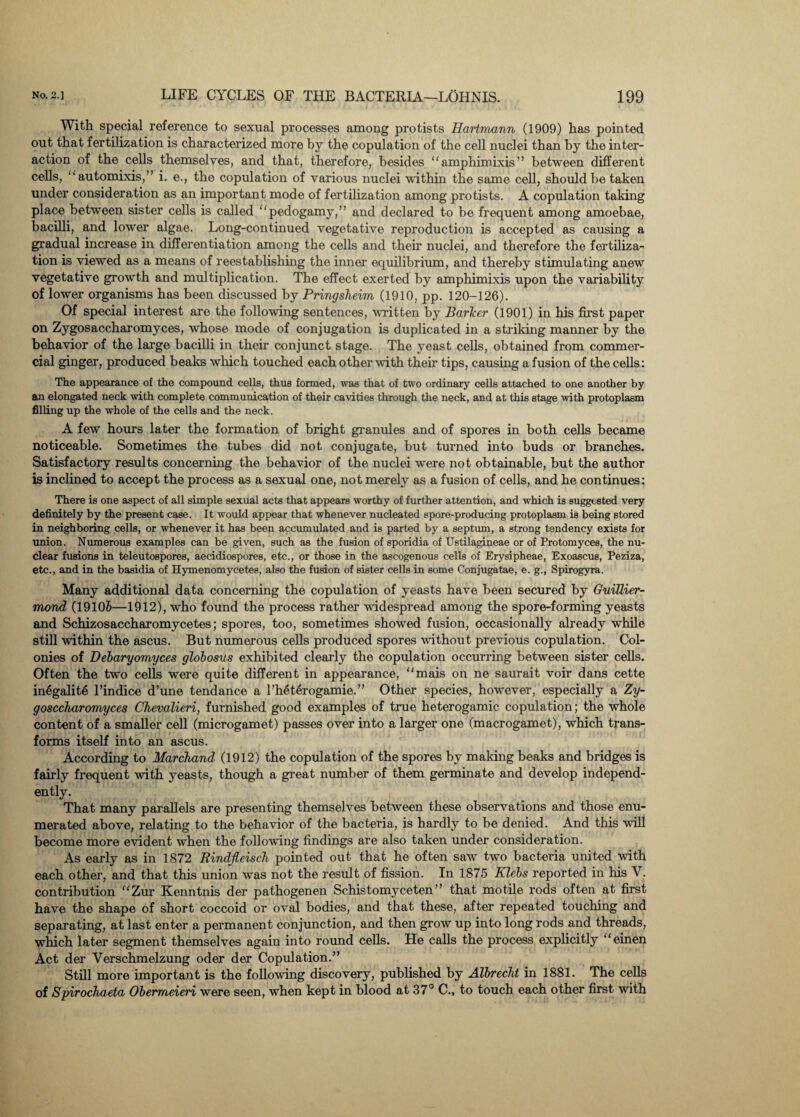 With special reference to sexual processes among protists Hartmann (1909) has pointed out that fertilization is characterized more by the copulation of the cell nuclei than by the inter¬ action of the cells themselves, and that, therefore, besides amphimixis” between different cells, automixis,” i. e., the copulation of various nuclei within the same cell, should be taken under consideration as an important mode of fertilization among protists. A copulation taking place between sister cells is called pedogamy,” and declared to be frequent among amoebae, bacilli, and lower algae. Long-continued vegetative reproduction is accepted as causing a gradual increase in differentiation among the cells and their nuclei, and therefore the fertiliza¬ tion is viewed as a means of reestablishing the inner equilibrium, and thereby stimulating anew vegetative growth and multiplication. The effect exerted by amphimixis upon the variability of lower organisms has been discussed by Pringsheim (1910, pp. 120-126). Of special interest are the following sentences, written by Barker (1901) in his first paper on Zygosaccharomyces, whose mode of conjugation is duplicated in a striking manner by the behavior of the large bacilli in their conjunct stage. The yeast cells, obtained from commer¬ cial ginger, produced beaks which touched each other with their tips, causing a fusion of the cells: The appearance of the compound cells, thus formed, was that of two ordinary cells attached to one another by an elongated neck with complete communication of their cavities through the neck, and at this stage with protoplasm filling up the whole of the cells and the neck. A few hours later the formation of bright granules and of spores in both cells became noticeable. Sometimes the tubes did not conjugate, but turned into buds or branches. Satisfactory results concerning the behavior of the nuclei were not obtainable, but the author is inclined to accept the process as a sexual one, not merely as a fusion of cells, and he continues: There is one aspect of all simple sexual acts that appears worthy of further attention, and which is suggested very definitely by the present case. It would appear that whenever nucleated spore-producing protoplasm is being stored in neighboring cells, or whenever it has been accumulated and is parted by a septum, a strong tendency exists for union. Numerous examples can be given, such as the fusion of sporidia of Ustilagineae or of Protomyces, the nu¬ clear fusions in teleutospores, aecidiospores, etc., or those in the ascogenous cells of Erysipheae, Exoascus, Peziza, etc., and in the basidia of Hymenomycetes, also the fusion of sister cells in some Conjugatae, e. g., Spirogyra. Many additional data concerning the copulation of yeasts have been secured by Guillier- mond (19106—1912), who found the process rather •widespread among the spore-forming yeasts and Schizosaccharomycetes; spores, too, sometimes showed fusion, occasionally already while still within the ascus. But numerous cells produced spores without previous copulation. Col¬ onies of Debaryomyces globosus exhibited clearly the copulation occurring between sister cells. Often the two cells were quite different in appearance, mais on ne saurait voir dans cette in6galit6 l’indice d’une tendance a l’heterogamie.” Other species, however, especially a Zy- gosccharomyces Ohevalieri, furnished good examples of true heterogamic copulation; the whole content of a smaller cell (microgamet) passes over into a larger one (macrogamet), which trans¬ forms itself into an ascus. According to Marchand (1912) the copulation of the spores by making beaks and bridges is fairly frequent with yeasts, though a great number of them germinate and develop independ¬ ently. That many parallels are presenting themselves between these observations and those enu¬ merated above, relating to the behavior of the bacteria, is hardly to be denied. And this will become more evident when the following findings are also taken under consideration. As early as in 1872 Rindfleiseh pointed out that he often saw two bacteria united with each other, and that this union was not the result of fission. In 1875 Klebs reported in his V. contribution Zur Kenntnis der pathogenen Schistomyceten” that motile rods often at first have the shape of short coccoid or oval bodies, and that these, after repeated touching and separating, at last enter a permanent conjunction, and then grow up into long rods and threads, which later segment themselves again into round cells. He calls the process explicitly einen Act der Verschmelzung oder der Copulation.” Still more important is the following discovery, published by Albrecht in 1881. The cells of Spirochaeta Obermeieri were seen, when kept in blood at 37° C., to touch each other first with