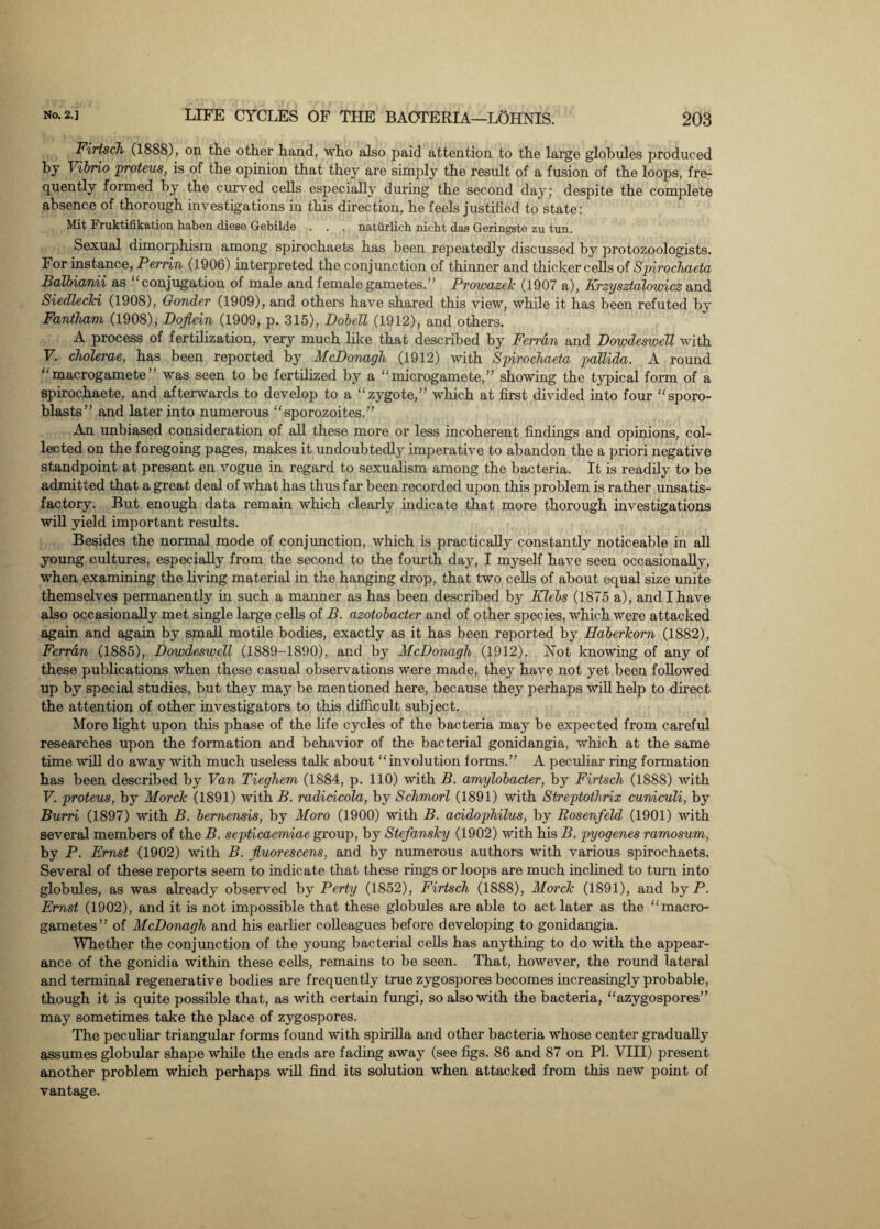 Firtsch (1888), on the other hand, who also paid attention to the large globules produced by Vibrio proteus, is of the opinion that they are simply the result of a fusion of the loops, fre¬ quently formed by the curved cells especially during the second day; despite the complete absence of thorough investigations in this direction, he feels justified to state: Mit Fruktifikation haben diese Gebilde . . . natiirlicb nicht das Geringstc zu tun. Sexual dimorphism among spirochaets has been repeatedly discussed by protozoologists. For instance, Perrin (1906) interpreted the conjunction of thinner and thicker cells of Spirochaeta Balbianii as conjugation of male and female gametes.’’ Prowazek (1907 a), Krzysztalowicz and Siedlecki (1908), Gonder (1909), and others have shared this view, while it has been refuted by Fantham (1908), Dojiein (1909, p. 315), Dobell (1912), and others. A process of fertilization, very much like that described by Ferran and DowdesweTl with F. cholerae, has been reported by McDonagh (1912) with Spirochaeta pallida. A round “macrogamete” was seen to be fertilized by a “macrogamete,” showing the typical form of a spirochaete, and afterwards to develop to a “zygote,” which at first divided into four “sporo- blasts” and later into numerous “sporozoites.” An unbiased consideration of all these more or less incoherent findings and opinions, col¬ lected on the foregoing pages, makes it undoubtedly imperative to abandon the a priori negative standpoint at present en vogue in regard to sexualism among the bacteria. It is readily to be admitted that a great deal of what has thus far been recorded upon this problem is rather unsatis¬ factory. But enough data remain which clearly indicate that more thorough investigations will yield important results. Besides the normal mode of conjunction, which is practically constantly noticeable in all young cultures, especially from the second to the fourth day, I myself have seen occasionally, when examining the living material in the hanging drop, that two cells of about equal size unite themselves permanently in such a manner as has been described by Klebs (1875 a), and I have also occasionally met single large cells of B. azotobacter and of other species, which were attacked again and again by small motile bodies, exactly as it has been reported by Haberkom (1882), Ferran (1885), DowdesweTl (1889-1890), and by McDonagh (1912). JNTot knowing of any of these publications when these casual observations were made, they have not yet been followed up by special studies, but they may be mentioned here, because they perhaps will help to direct the attention of other investigators to this difficult subject. More light upon this phase of the life cycles of the bacteria may be expected from careful researches upon the formation and behavior of the bacterial gonidangia, which at the same time will do away with much useless talk about “involution forms.” A peculiar ring formation has been described by Van Tieghem (1884, p. 110) with B. amylobader, by Firtsch (1888) with V. proteus, by Morck (1891) with B. radicicola, by Schmorl (1891) with Streptothrix cuniculi, by Burri (1897) with B. bemensis, by Moro (1900) with B. acidophilus, by Rosenfeld (1901) with several members of the B. septicaemiae group, by Stefansky (1902) with his B. pyogenes ramosum, by P. Ernst (1902) with B. jluorescens, and by numerous authors with various spirochaets. Several of these reports seem to indicate that these rings or loops are much inclined to turn into globules, as was already observed by Perty (1852), Firtsch (1888), Morck (1891), and by P. Ernst (1902), and it is not impossible that these globules are able to act later as the “macro¬ gametes” of McDonagh and his earlier colleagues before developing to gonidangia. Whether the conjunction of the young bacterial cells has anything to do with the appear¬ ance of the gonidia within these cells, remains to be seen. That, however, the round lateral and terminal regenerative bodies are frequently true zygospores becomes increasingly probable, though it is quite possible that, as with certain fungi, so also with the bacteria, “azygospores” may sometimes take the place of zygospores. The peculiar triangular forms found with spirilla and other bacteria whose center gradually assumes globular shape while the ends are fading away (see figs. 86 and 87 on PI. VIII) present another problem which perhaps will find its solution when attacked from this new point of vantage.