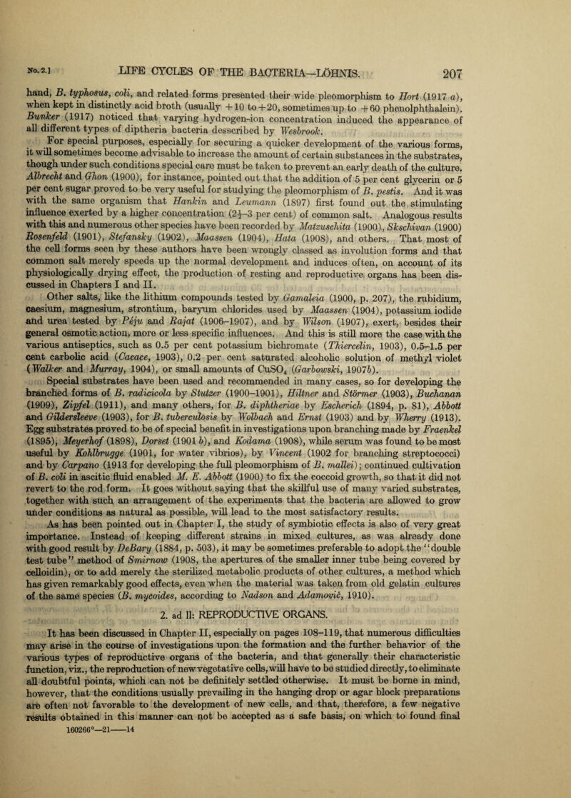 hand, B. typhosus, coli, and related forms presented their wide pleomorphism to Hort (1917 a), when kept in distinctly acid broth (usually +10 to+20, sometimes up to +60 phenolphthalein). Bunker (1917) noticed that varying hydrogen-ion concentration induced the appearance of all different types of diptheria bacteria desscribed by Wesbrook. For special purposes, especially for securing a quicker development of the various forms, it will sometimes become advisable to increase the amount of certain substances in the substrates, though under such conditions special care must be taken to prevent an early death of the culture. Albrecht and Ghon (1900), for instance, pointed out that the addition of 5 per cent glycerin or 5 per cent sugar proved to be very useful for studying the pleomorphism of B. pestis. And it was with the same organism that Hankin and Leumann (1897) first found out the stimulating influence exerted by a higher concentration (2^—3 per cent) of common salt. Analogous results with this and numerous other species have been recorded by Matzuschita (1900), Skschivan (1900) RosenfeU (1901), Stefansky (1902), Maassen (1904), Hata (1908), and others. That most of the cell forms seen by these authors have been wrongly classed as involution forms and that common salt merely speeds up the normal development and induces often, on account of its physiologically drying effect, the production of resting and reproductive organs has been dis¬ cussed in Chapters I and II. Other salts, like the lithium compounds tested by Gamaleia (1900, p. 207), the rubidium, caesium, magnesium, strontium, baryum chlorides used by Maassen (1904), potassium iodide and urea tested by Peju and Rajat (1906-1907), and by Wilson (1907), exert, besides their general osmotic action, more or less specific influences. And this is still more the case with the various antiseptics, such as 0.5 per cent potassium bichromate (Thiercelin, 1903), 0.5-1.5 per cent carbolic acid (Cacace, 1903), 0.2 per cent saturated alcoholic solution of methyl violet (Walker and Murray, 1904), or small amounts of CuS04 (Garbowski, 19076). Special substrates have been used and recommended in many cases, so for developing the branched forms of B. radicicola by Stutzer (1900-1901), Hiltner and Stormer (1903), Buchanan (1909), Zipfel (1911), and many others, for B. diphtheriae by Escherich (1894, p. 81), Abbott and Gildersleeve (1903), for B. tuberculosis by Wolbach and Ernst (1903) and by Wherry (1913). Egg substrates proved to be of special benefit in investigations upon branching made by Fraenkel (1895), Meyerhof (1898), Dorset (1901 b), and Kodama (1908), while serum was found to be most useful by Kohlbrugge (1901, for water vibrios), by Vincent (1902 for branching streptococci) and by Carpano (1913 for developing the full pleomorphism of B. mallei)-, continued cultivation of B. coli in ascitic fluid enabled M. E. Abbott (1900) to fix the coccoid growth, so that it did not revert to the rod form. It goes without saying that the skillful use of many varied substrates, together with such an arrangement of the experiments that the bacteria are allowed to grow under conditions as natural as possible, will lead to the most satisfactory results. As has been pointed out in Chapter I, the study of symbiotic effects is also of very great importance. Instead of keeping different strains in mixed cultures, as was already done with good result by DeBary (1884, p. 503), it may be sometimes preferable to adopt the double test tube” method of Smirnow (1908, the apertures of the smaller inner tube being covered by cefloidin), or to add merely the sterilized metabolic products of other cultures, a method which has given remarkably good effects, even when the material was taken from old gelatin cultures of the same species (B. mycoides, according to Nadson and Adamovic, 1910). 2. ad II: REPRODUCTIVE ORGANS. It has been discussed in Chapter II, especially on pages 108-119, that numerous difficulties may arise in the course of investigations upon the formation and the further behavior of the various types of reproductive organs of the bacteria, and that generally their characteristic function, viz., the reproduction of new vegetative cells, will have to be studied directly, toeliminate all doubtful points, which can not be definitely settled otherwise. It must be borne in mind, however, that the conditions usually prevailing in the hanging drop or agar block preparations are often not favorable to the development of new cells, and that, therefore, a few negative results obtained in this manner can not be accepted as a safe basis, on which to found final 160266°—21-14