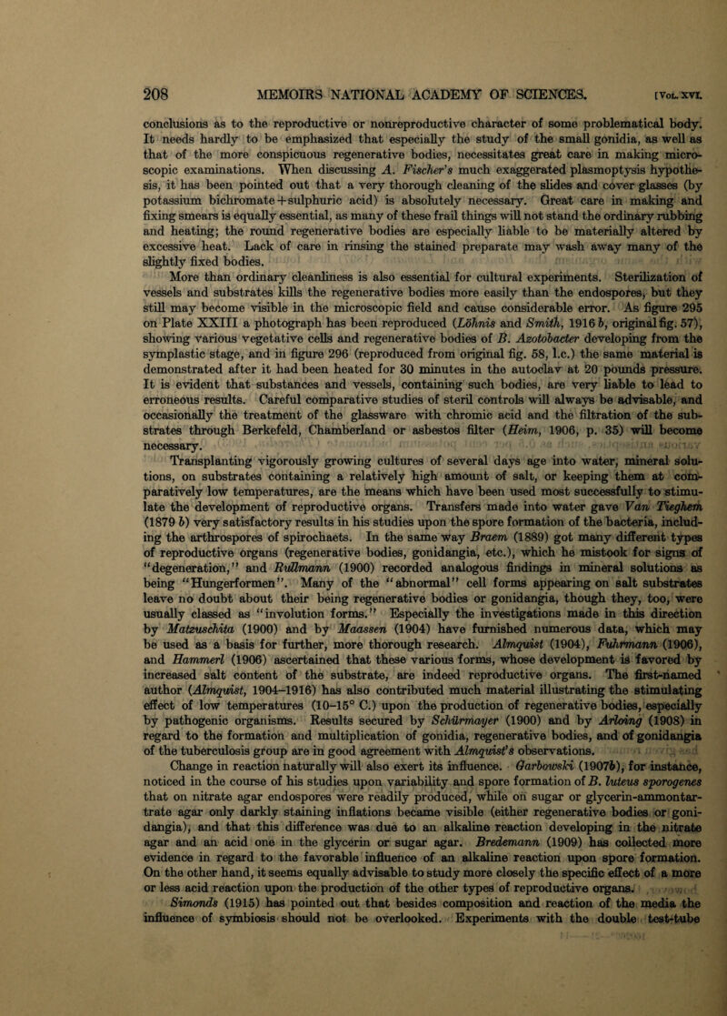 conclusions as to the reproductive or nonreproductive character of some problematical body. It needs hardly to be emphasized that especially the study of the small gonidia, as well as that of the more conspicuous regenerative bodies, necessitates great care in making micro¬ scopic examinations. When discussing A. Fischer's much exaggerated plasmoptysis hypothe¬ sis, it has been pointed out that a very thorough cleaning of the slides and cover glasses (by potassium bichromate + sulphuric acid) is absolutely necessary. Great care in making and fixing smears is equally essential, as many of these frail things will not stand the ordinary rubbing and heating; the round regenerative bodies are especially liable to be materially altered by excessive heat. Lack of care in rinsing the stained preparate may wash away many of the slightly fixed bodies. More than ordinary cleanliness is also essential for cultural experiments. Sterilization of vessels and substrates kills the regenerative bodies more easily than the endospores, but they still may become visible in the microscopic field and cause considerable error. As figure 295 on Plate XXIII a photograph has been reproduced {Lohnis and Smith, 1916 6, original fig. 57) , showing various vegetative cells and regenerative bodies of B. Azotobacter developing from the symplastic stage, and in figure 296 (reproduced from original fig. 58, l.c.) the same material is demonstrated after it had been heated for 30 minutes in the autoclav at 20 pounds pressure. It is evident that substances and vessels, containing such bodies, are very liable to lead to erroneous results. Careful comparative studies of steril controls will always be advisable, and occasionally the treatment of the glassware with chromic acid and the filtration of the sub¬ strates through Berkefeld, Chamberland or asbestos filter {Heim, 1906, p. 35) will become necessary. Transplanting vigorously growing cultures of several days age into water, mineral solu¬ tions, on substrates containing a relatively high amount of salt, or keeping them at com¬ paratively low temperatures, are the means which have been used most successfully to stimu¬ late the development of reproductive organs. Transfers made into water gave Van Tieghem (1879 b) very satisfactory results in his studies upon the spore formation of the bacteria, includ¬ ing the arthrospores of spirochaets. In the same way Braem (1889) got many different types of reproductive organs (regenerative bodies, gonidangia, etc.), which he mistook for signs of “degeneration,” and RuUmann (1900) recorded analogous findings in mineral solutions as being “Hungerformen”. Many of the “abnormal” cell forms appearing on salt substrates leave no doubt about their being regenerative bodies or gonidangia, though they, too, were usually classed as “involution forms.** Especially the investigations made in this direction by Matzuschita (1900) and by Maassen (1904) have furnished numerous data, which may be used as a basis for further, more thorough research. Almquist (1904), Fuhrmann (1906), and Hammerl (1906) ascertained that these various forms, whose development is favored by increased salt content of the substrate, are indeed reproductive organs. The first-named author {Almquist, 1904-1916) has also contributed much material illustrating the stimulating effect of low temperatures (10-15° C.) upon the production of regenerative bodies, especially by pathogenic organisms. Results seemed by Schurrrmger (1900) and by Arloing (1908) in regard to the formation and multiplication of gonidia, regenerative bodies, and of gonidangia of the tuberculosis group are in good agreement with Almquist’s observations. Change in reaction naturally will also exert its influence. Oarbowski (1907&), for instance, noticed in the course of his studies upon variability and spore formation of B. luteus sporogenes that on nitrate agar endospores were readily produced, while oh sugar or glycerin-ammontar- trate agar only darkly staining inflations became visible (either regenerative bodies or goni¬ dangia), and that this difference was due to an alkaline reaction developing in the nitrate agar and an acid one in the glycerin or sugar agar. Bredemann (1909) has collected more evidence in regard to the favorable influence of an alkaline reaction upon spore formation. On the other hand, it seems equally advisable to study more closely the specific effect of a more or less acid reaction upon the production of the other types of reproductive organs. Simonds (1915) has pointed out that besides composition and reaction of the media the influence of symbiosis should not be overlooked. Experiments with the double test-tube