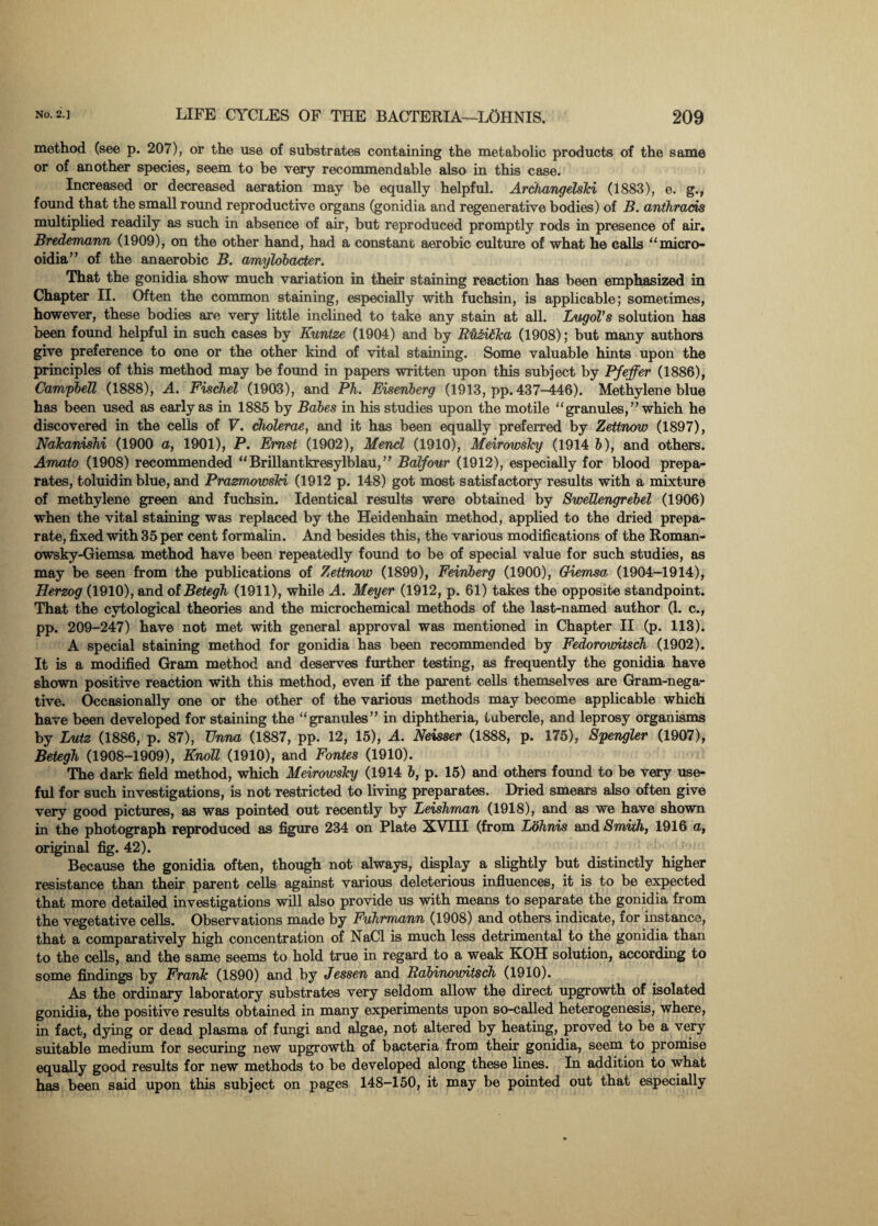 method (see p. 207), or the use of substrates containing the metabolic products of the same or of another species, seem to be very recommendable also in this case. Increased or decreased aeration may be equally helpful. Arcltangelski (1883), e. g., found that the small round reproductive organs (gonidia and regenerative bodies) of B. anthrads multiplied readily as such in absence of air, but reproduced promptly rods in presence of air. Bredemann (1909), on the other hand, had a constant aerobic culture of what he calls “micro- oidia” of the anaerobic B. amylobacter. That the gonidia show much variation in their staining reaction has been emphasized in Chapter II. Often the common staining, especially with fuchsin, is applicable; sometimes, however, these bodies are very little inclined to take any stain at all. Lugol’s solution has been found helpful in such cases by Kuntze (1904) and by Rii&iAka (1908); but many authors give preference to one or the other kind of vital staining. Some valuable hints upon the principles of this method may be found in papers written upon this subject by Pfeffer (1886), Campbell (1888), A. Fischel (1903), and Ph. Eisenberg (1913, pp. 437-446). Methylene blue has been used as early as in 1885 by Babes in his studies upon the motile “granules,” which he discovered in the cells of V. cholerae, and it has been equally preferred by Zettnow (1897), Nakanishi (1900 a, 1901), P. Ernst (1902), Mencl (1910), Meirowsky (1914 b), and others. Amato (1908) recommended “ Brillantkresylblau, ” Balfour (1912), especially for blood prepa- rates, toluidin blue, and Prazmowski (1912 p. 148) got most satisfactory results with a mixture of methylene green and fuchsin. Identical results were obtained by SweTlengrebel (1906) when the vital staining was replaced by the Heidenhain method, applied to the dried prepa- rate, fixed with 35 per cent formalin. And besides this, the various modifications of the Roman- owsky-Giemsa method have been repeatedly found to be of special value for such studies, as may be seen from the publications of Zettnow (1899), Feinberg (1900), Oiemsa■ (1904-1914), Herzog (1910), and of Betegh (1911), while A. Meyer (1912, p. 61) takes the opposite standpoint. That the cytological theories and the microchemical methods of the last-named author (1. c., pp. 209-247) have not met with general approval was mentioned in Chapter II (p. 113). A special staining method for gonidia has been recommended by Fedorowitsch (1902). It is a modified Gram method and deserves further testing, as frequently the gonidia have shown positive reaction with this method, even if the parent cells themselves are Gram-nega¬ tive. Occasionally one or the other of the various methods may become applicable which have been developed for staining the “granules” in diphtheria, tubercle, and leprosy organisms by Lutz (1886, p. 87), TJnna (1887, pp. 12, 15), A. Neisser (1888, p. 175), Spengler (1907), Betegh, (1908-1909), Knoll (1910), and Fontes (1910). The dark field method, which Meirowsky (1914 6, p. 15) and others found to be very use¬ ful for such investigations, is not restricted to living preparates. Dried smears also often give very good pictures, as was pointed out recently by Leishman (1918), and as we have shown in the photograph reproduced as figure 234 on Plate XVIII (from Lohnis and Smith, 1916 a, original fig. 42). Because the gonidia often, though not always, display a slightly but distinctly higher resistance than their parent cells against various deleterious influences, it is to be expected that more detailed investigations will also provide us with means to separate the gonidia from the vegetative cells. Observations made by Fuhrmann (1908) and others indicate, for instance, that a comparatively high concentration of NaCl is much less detrimental to the gonidia than to the cells, and the same seems to hold true in regard to a weak KOH solution, according to some findings by Frank (1890) and by Jessen and Rabinowitsch (1910). As the ordinary laboratory substrates very seldom allow the direct upgrowth of isolated gonidia, the positive results obtained in many experiments upon so-called heterogenesis, where, in fact, dying or dead plasma of fungi and algae, not altered by heating, proved to be a very suitable medium for securing new upgrowth of bacteria from their gonidia, seem to promise equally good results for new methods to be developed along these lines. In addition to what ba« been said upon this subject on pages 148—150, it may be pointed out that especially