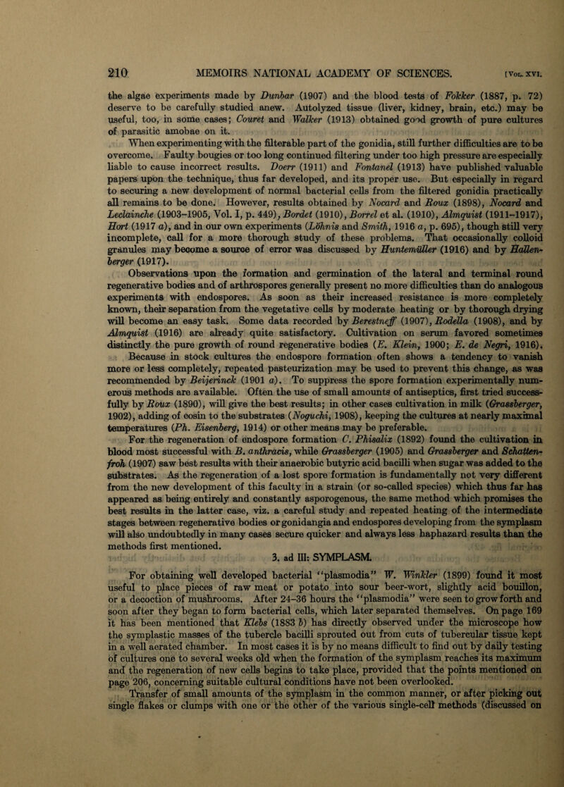 the algae experiments made by Dunbar (1907) and the blood tests of FoTcker (1887, p. 72) deserve to be carefully studied anew. Autolyzed tissue (liver, kidney, brain, etc.) may be useful, too, in some cases; Couret and Walker (1913) obtained good growth of pure cultures of parasitic amobae on it. When experimenting with the filterable part of the gonidia, still further difficulties are to be overcome. Faulty bougies or too long continued filtering under too high pressure are especially liable to cause incorrect results. Doerr (1911) and Fontanel (1913) have published valuable papers upon the technique, thus far developed, and its proper use. But especially in regard to securing a new development of normal bacterial cells from the filtered gonidia practically all remains to be done. However, results obtained by Nocard and Roux (1898), Nocard and Leclainche (1903-1905, Yol. I, p. 449), Bordet (1910),Borrel et al. (1910), Almquist (1911-1917), Hort (1917 a), and in our own experiments (Lohnis and Smith, 1916 a, p. 695), though still very incomplete, call for a more thorough study of these problems. That occasionally colloid granules may become a source of error was discussed by Euntemuller (1916) and by EaUen- berger (1917). Observations upon the formation and germination of the lateral and terminal round regenerative bodies and of arthrospores generally present no more difficulties than do analogous experiments with endospores. As soon as their increased resistance is more completely known, their separation from the vegetative cells by moderate heating or by thorough drying will become an easy task. Some data recorded by Berestneff (1907), Rodella (1908), and by Almquist (1916) are already quite satisfactory. Cultivation on serum favored sometimes distinctly the pure growth of round regenerative bodies (E. Klein, 1900; E. de Negri, 1916), Because in stock cultures the endospore formation often shows a tendency to vanish more or less completely, repeated pasteurization may be used to prevent this change, as was recommended by Beijerinck (1901 a). To suppress the spore formation experimentally num¬ erous methods are available. Often the use of small amounts of antiseptics, first tried success¬ fully by Roux (1890), will give the best results; in other cases cultivation in milk (Grassberger, 1902), adding of eosin to the substrates (Noguchi, 1908), keeping the cultures at nearly maximal temperatures (Ph. Eisenberg, 1914) or other means may be preferable. For the regeneration of endospore formation C. Phisalix (1892) found the cultivation in blood most successful with B. anthrads, while Grassberger (1905) and Grassberger and Schatten- froh (1907) saw best results with their anaerobic butyric acid bacilli when sugar was added to the substrates. As the regeneration of a lost spore formation is fundamentally not very different from the new development of this faculty in a strain (or so-called species) which thus far has appeared as being entirely and constantly asporogenous, the same method which promises the best results in the latter case, viz. a careful study and repeated heating of the intermediate stages between regenerative bodies or gonidangia and endospores developing from the symplasm will also undoubtedly in many cases secure quicker and always less haphazard results than the methods first mentioned. 3. ad III: SYMPLASM For obtaining well developed bacterial “plasmodia” W. Winkler (1899) found it most useful to place pieces of raw meat or potato into sour beer-wort, slightly acid bouillon, or a decoction of mushrooms. After 24-36 hours the “plasmodia” were seen to grow forth and soon after they began to form bacterial cells, which later separated themselves. On page 169 it has been mentioned that Klebs (1883 b) has directly observed under the microscope how the symplastic masses of the tubercle bacilli sprouted out from cuts of tubercular tissue kept in a well aerated chamber. In most cases it is by no means difficult to find out by daily testing of cultures one to several weeks old when the formation of the symplasm reaches its maximum and the regeneration of new cells begins to take place, provided that the points mentioned on page 206, concerning suitable cultural conditions have not been overlooked. Transfer of small amounts of the symplasm in the common manner, or after picking out single flakes or clumps with one or the other of the various single-cell methods (discussed on
