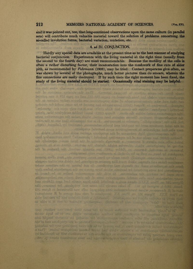 and it was pointed out, too, that long-continued observations upon the same culture (in parallel sets) will contribute much valuable material toward the solution of problems concerning the so-called involution forms, bacterial variation, mutation, etc. 4. ad IV: CONJUNCTION. Hardly any special data are available at the present time as to the best manner of studying bacterial conjunction. Experiments with the living material at the right time (usually from the second to the fourth day) are most recommendable. Because the motility of the cells is often a rather disturbing factor, their incarceration into the meshwork of fine cuts of elder pith, as recommended by Fnhrmann (1908), may be tried. Contact preparates give often, as was shown by several of the photographs, much better pictures than do smears, wherein the fine connections are easily destroyed. If by such tests the right moment has been fixed, the study of the living material should be started. Occasionally vital staining may be helpful. : vilfti >;»«.}*'> ,.,:)4b riiQ:a < , /> I/sinni s , ■■■jihtl ■ ' * 1)1 . ‘ > yi‘i Vjlljl: 't ’libno -‘riuiiif) oj elii 1 ■ ' ' • . ■ . ! ‘V itror; ui , -wu** r-i'; . • - ,v bow*--« .»'• iabmi od oj mu r.- i vtieffi / ujrd , .:•,;p-/ . , 0fijl, 4 odiii 1x1 ' u; n. ,'hu • • 'k -itct.- ■■■ -a c , ■ , . , . ■ ! it »*dT .a-,, 'moqwbnu b4o* d -vm ii M s <. a nnif rU^-. n 'r, d bf>s: ’ • trrl Ur r <*:;/ ,1 . , .i . < - .t. v . .. ■ ■