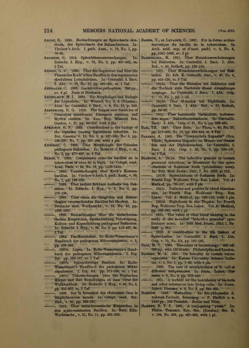 Arndt, R. 1880. Beobachtungen an Spirochaete den- ticola, der Spirochaete des Zahnschleimes. In: Virchow’s Arch. f. path. Anat., v. 79, No. 1, pp. 76-86. Arnheim, G. 1914. Spirochatenuntersuchungen. In: Zeitschr. f. Hyg., v. 76, No. 3, pp. 407-442, m. 2 Taf. Arrigo, G. d’. 1900. Tiber die Gegenwart und iiber die Phasen des Koch’ schen Bacillus in den sogenannten skrofulosen Lymphdrusen. In: Centralbl. f. Bact. I. Abt. v. 28, No. 16, pp. 481-485, m. 1 Taf. Artigalas, C. 1885. Les microbes pathogenes. 260 pp., av. 6 pi. Paris et Bordeaux. Arustamow, M. J. 1889. Zur Morphologie und Biologie der Leptothrix. In: Wratsch No. 3, 4 (Russian). Abtr. in: Centralbl. f. Bact., v. 6, No. 13, p. 349. Arzberger, E. G. 1910. The fungus root tubercles of Ceanothus americanus, Elaeagnus argentea, and Myrica cerifera. In: Ann. Rep. Missouri Bot. Garden, v. 21, pp. 60-102, with 9 pis. Atkinson, G. F. 1893. Contributions to the biology of the organism causing leguminous tubercles. In: Bot. Gazette, v. 18, No. 5, p. 157-166; No. 6, pp. 226-237; No. 7, pp. 257-266, with 4 pis. Axelrad, C. 1903. Tiber Morphologie der Colonien pathogener Bakterien. In: Zeitschr. f. Hyg., v. 44, No. 3, pp. 477-497, m. 3 Taf. Babes, V. 1883. Comparaison entre les bacilles de la tuberculose et ceux de la lepre. In: Compt. rend. Acad. Paris, v. 96, No. 18, pp. 1323-1326. -. 1885. Untersuchungen iiber Koch’s Komma- bacillus. In: Virchow’s Arch. f. path. Anat., v. 99, No. 1, pp. 148-163. -. 1889. Uber isoliert farbbare Antheile von Bak¬ terien. In: Zeitschr. f. Hyg., v. 5, No. 2, pp. 173-196. -. 1893. Tiber einen die Gingivitis und Hamor- rhagien verursachenden Bacillus bei Skorbut. In: Deutsche med. Wochenschr., v. 19, No. 43, pp. 1035-1037. -. 1895. Beobachtungen iiber die metachroma- tischen Korperchen, Sporenbildung, Verzweigung, Kolben- und Kapselbildung pathogener Bakterien. In: Zeitschr. f. Hyg., v. 20, No. 3, pp. 412-437, m. 2 Taf. -. 1903. DasMaltafieber. In: Kolle-Wassermann’s Handbuch der pathogenen Mikroorganismen, v. 3, pp. 438-445. -—. 1907a. Lepra. In: Kolle-Wassermann’s Hand¬ buch der pathogenen Mikroorganismen. I. Erg. Bd. pp. 155-187, m. 1 Taf. -. 19076. Spindelformige Bazillen. In: Kolle- Wassermann’s Handbuch der pathogenen Mikro¬ organismen. I. Erg. Bd. pp. 271-290, m. 1 Taf. -. 1907c. Untersuchungen iiber die Negrischen Korper and ihre Beziehungen zu dem Virus der Wutkrankheit. In: Zeitschr. f. Hyg., v. 56, No. 3, pp. 435-452, m. 2 Taf. -. 1908. Sur la formation des chainettes chez le Staphylococcus aureus. In: Compt. rend. Soc. Biol., v. 65, pp. 265-267. -. 1914. Tiber metachromatische Korperchen in den acido-resistenten Bacillen. In: Berl. Klin* Wochenschr., v. 51, No. 11, pp. 501-503. Babes, V., et Levaditi, C. 1897. Sur la forme actino- mycosique du bacille de la tuberculose. In Arch. m6d. exp. et d’anat. path?, v. 9, No. 6, pp. 1041-1048, av. 2 pi. Baerthlein, K. 1911. Tiber Mutationserscheinungen bei Bakterien. In: Centralbl. f. Bact. I. Abt. Ref., v. 50, Beiheft, pp. 128-134. -. 1912. Tiber Mutationserscheinungen bei Bak¬ terien. In: Arb. K. Gesundh. Amt., v. 40, No. 4, pp. 433-536, m. 8 Taf. -. 1913a. Tiber die Mutation bei Bakterien und die Technik zum Nachweis dieser Abspaltungs- vorgange. In: Centralbl. f. Bact. I. Abt. Orig. v. 71, No. 1, pp. 1-13. -. 19136. Tiber Mutation bei Diphtherie. In: Centralbl. f. Bact. I. Abt. Ref., v. 57, Beiheft, pp. 89-92. •' -. 1918. Tiber bakterielle Variabilitat, insbeson- dere sogen. Bakterienmutationen. In: Centralbl. Bact. I. Abt. Orig. v. 81, No. 6, pp. 369-435. Bail, TH. 1857. Tiber Hefe. In: Flora, v. 40, No. 27, pp. 417-430; No. 28, pp. 433-444, m. 6 Taf. Bajardi, A. 1903. Die “Streptothrix lingualis” (Syn. Vibrio, Spirosoma linguale) im Munde der Gesun- den und der Diphtherischen. In: Centralbl. f. Bact. I. Abt. Orig. v. 35, No. 2, pp. 129-137, m. 1 Taf. Balfour, A. 1911a. The infective granule in certain protozoal infections, as illustrated by the spiro- chaetosis of Sudanese fowls (preliminary note). In: Brit. Med. Joum., 1911, I, No. 2622, p. 752. -. 19116. Spirochaetosis of Sudanese fowls. In: Fourth Rep. Wellcome Trop. Res. Labor. Vol. A: Medical, pp. 76-107, with 2 pis. -. 1911c. Fallacies and puzzles in blood examina¬ tion. In: Fourth Rep. Wellcome Trop. Res. Labor. Vol. A: Medical, pp. 109-125, with 3 pis. -. 1911rf. Diphtheria in the Tropics. In: Fourth Rep. Wellcome Trop. Res. Labor. Vol. A: Medical, pp. 239-245, with 1 pi. -. 1912. The value of vital blood staining in the study of the so-called “infective granules” (pre¬ liminary note). In: Brit. Med. Joum., 1912,1, No 2668 p. 362. -. 1913. A contribution to the life history of Spirochaetes. In: Centralbl. f. Bact. I. Abt. Orig. v. 70, No. 3/4, pp. 182-185. Ball, M. V. 1908. Essentials of bacteriology. 6th ed. 280 pp., with 135 illustr. Philadelphia and London. Barber, M. A. 1907. On heredity in certain micro¬ organisms. In: Kansas University Science Bulle¬ tin, v. 4, No. 1, pp. 1-48, with 4 pis. -. 1908. The rate of multiplication of B. coli at different temperatures. In: Joum. Infect. Dis¬ eases, v. 5, No. 4, pp. 379-400. -. 1911. A technic for the inoculation of bacteria and other substances into living cells. In: Joum. Infect. Diseases, v. 8, No. 3, pp. 348-360. Bargum. 1903. Mastzellen. In: Encyklopaedie d. mikrosk.Technik, herausgeg. v. P. Ehrlich u. a. 1400 pp., 134 Textabb. Berlin und Wien. Barker, B. T. P. 1901. A conjugating “yeast.” In: Philos. Transact. Roy. Soc. (London), Ser. B, v. 194, No. 203, pp. 467-485, with 1 pi.