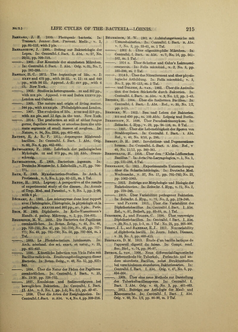 Barnard, J. E. 1899. Photogenic bacteria. In: Transact. Jenner Inst. Prevent. Medic., v. 2, pp. 81-112, with 2 pis. Barranikow, J. 1900. Beitrag zur Bakteriologie der Lepra. In: Centralbl. f. Bact. I. Abt. v. 27, No. 20/21, pp. 709-710. -. 1902. Zur Kenntnis der saurefesten Mikroben. In: Centralbl. f. Bact. I. Abt. Orig. v. 31, No. 7, pp. 282-285. Bastian, H. C. 1872. The beginnings of life. v. I: xxxv and 475 pp., with 38 ill. v. II: ix and 640 pp., with 96 ill. Append. A-E: clv pp., with 6 ill. New York. -. 1903. Studies in heterogenesis, ix and 352 pp., with xix pis. Append, i-iii and Index xxxvii pp. London and Oxford. -. 1905. The nature and origin of living matter. 344 pp., with xxxir pis. Philadelphia and London. -. 1907. The evolution of life, xviu and 319 pp., with xii pis. and 12 figs, in the text. New York. -. 1914. The production at will of either fungus germs, flagellate monads, or amoebae from the ulti¬ mate segments of small masses of zoogloea. In: Nature, v. 94, No. 2356, pp. 462-468. Baudet, E. A. R. F. 1911. Asporogene Milzbrand- bacillen. In: Centralbl. f. Bact. I. Abt. Orig. v. 60, No. 6, pp. 462-480. Baumgarten, P. 1890. Lehrbuch der pathologischen Mykologie. ix and 973 pp., m. 101 Abb. Braun¬ schweig. Baumgartner, E. 1909. Bacterium iogenum. In: Deutsche Monatsschr. f. Zahnheilk., v. 27, pp. 764- 771. Baur, E. 1905. Myxobacterien-Studien. In: Arch. f. Protistenk., v. 5, No. 1, pp. 92-121, m. 1 Taf. Bayon, H. 1915. Leprosy: A perspective of the results of experimental study of the disease. In: Annals of Trop. Med. and Parasitol., v. 9, No. 1, pp. 1-90, with 6 pi. B^champ, A. 1883. Les microzymas dans leur rapport avec l’hdtdrogenie, l’histogenie, la physiologie et la pathologie. xxxvm and 992 pp., av. 5 pis. Paris. Beck, M. 1903. Diphtherie. In: Kolle-Wassermann’s Handb. d. pathog. Mikroorg., v. 2, pp. 754-831. Beuerinck, M. W. 1888. Die Bacterien der Papiliona- ceenknollchen. In: Botan. Zeitg., v. 46, No. 46, pp. 725-735; No. 47, pp. 741-750; No. 48, pp. 757- 771; No. 49, pp. 781-790; No. 50, pp. 797-804, m. 1 Taf. -. 1889. Le Photobacterium luminosum. In: Arch, nderland. des sci. exact, et natur., v. 23, pp. 401-415. -. 1890. Kiinstliche Infection von Yicia Faba mit Bacillus radicicola. Ernahrungsbedingungen dieser Bacterie. In: Botan. Zeitg., v. 48, No. 52, pp. 837- 843. •-. 1894. Uber die Natur der Faden der Papiliona- ceenknollchen. In: Centralbl. f. Bact., v. 15, No. 19/20, pp. 728-732. -. 1897. Emulsions- und Sedimentfiguren bei beweglichen Bakterien. In: Centralbl. f. Bact. II. Abt. v. 3, No. 1, pp. 1-5; No. 2/3, pp. 40-47. -. 1898. liber die Arten der Essigbakterien. In: Centralbl. f.Bact. ii. Abt. v. 4, No. 6, pp. 209-216. Beijerinck, M. W. 1901 a. Anhaufungsversuche mit Ureumbakterien. In: Centralbl. f. Bact. n. Abt. v. 7, No. 2, pp. 33-61, m. 1 Taf. -. 1901 b. Tiber oiigonitrophile Mikroben. In: Centralbl. f. Bact. ii. Abt. v. 7, No. 16, pp. 561- 582, m. 1 Taf. -. 1914 a. Tiber Schroter und Cohn’s Lakmusmi- crococcus. In: Folia microbiol., v. 2. No. 3, pp. 185-200, m. 2 Taf. -. 1914 b. Tiber das Nitratferment und fiber physio- logische Artbildung. In: Folia microbiol., v. 3, No. 2, pp. 91-113, m. 1 Taf. - und Delden, A. van. 1902. Tiber die Assimila¬ tion des freien Stickstoffs durch Bakterien. In: Centralbl. f. Bact. ii. Abt. v. 9, No. 1/2, pp. 1-43. Beitzke, H. 1904. Tiber die fusiformen Bacillen. In: Centralbl. f. Bact. I. Abt. Ref., v. 35, No. 1/2, pp. 1-15. Benecke, W. 1912. Bau und Leben der Bakterien. xii and 650 pp., m. 105 Abb. Leipzig und Berlin. Berestnew, N. 1898. Tiber Pseudoaktinomykose. In: Zeitschr. f. Hyg., v. 29, pp. 94-116, m. 3 Taf. -. 1907. Tiber die Lebensfahigkeit der Sporen von Strahlenpilzen. In: Centralbl. f. Bact. i. Abt. Ref., v. 40, No. 9/10, p. 298. Bergey, D. H. 1907. Involutions- und Degenerations- formen. In: Centralbl. f. Bact. i. Abt. Ref., v 40, No. 11/12, pp. 360-361. Bergstrand, H. 1918. Tiber den “ Klebs-Lofflerschen Bazillus.” In: Acta Oto-Laryngologica, v. 1, No. 1, pp. 131-186, 6 Taf. Bernhardt, G. 1911. Experimentelle Untersuchungen iiber die Scharlachatiologie. In: Deutsche Med. Wocbenschr., v. 37, No. 17, pp. 791-792; No. 23, pp. 1062-1063. -. 1912. Beitrage zur Morphologie und Biologie der Ruhrbakterien. In: Zeitschr. f. Hyg., v. 71, No. 2, pp. 229-248. -. 1915. Tiber Variabilitat pathogener Bakterien. In: Zeitschr. f. Hyg., v. 79, No. 2, pp. 179-248. - und Paneth. 1913. Tiber die Variabilitat des Diphtheriebacillus. In: Centralbl. f. Bact. I. Abt. Ref., v. 57, Beiheft, pp. 83-89, m. 1 Taf. Bernheim, J., und Folger, C. 1896. Tiber verzweigte Diphtheriebacillen. In: Centralbl. f. Bact. I. Abt. v. 20, No. 1, pp. 1-3, m. 1 Taf.; No. 25, pp. 905-906. Berry, J. L., and Banzhaf, E. J. 1912. Non variability of diphtheria bacilli. In: Journ. Infect. Diseases, v. 10, No. 3, pp. 409-415. Bertrand, D. M. 1913. Etude d’un bacille lactique de l’appareil digestif du faisan. In: Compt. rend. Soc. Biol., v. 74, pp. 96-97. Betegh. L. von. 1908. Neue differentialdiagnostische Fiirbemethode fur Tuberkel-, Perlsucht- und an- dere saurefeste Bacillen, nebst Strukturstudien bei verschiedenen saurefesten Bakterienarten. In: Centralbl. f. Bact. I. Abt. Orig. v. 47, No. 5, pp. 654-664. -. 1909. Tiber eine neue Methode zur Darstellung der Tuberkelbacillensporen. In: Centralbl. f. Bact. I. Abt. Orig. v. 49, No. 3, pp. 461-463. -. 1911. Beitrage zur Aetiologie der Maul- und Klauenseuche. In: Centralbl. f. Bact. I. Abt. Orig. v. 60, No. 1/2, pp. 86-90, m. 2 Taf.