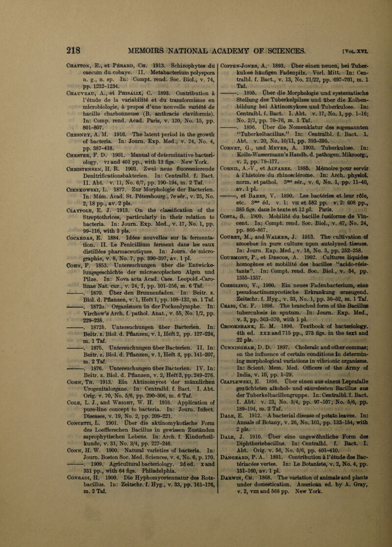 Chatton, E., et PiiRARD, Ch. 1913. ScMzophytes du caecum du cobaye. II. Metabacterium polyspora n. g., n. sp. In: Compt. rend. Soc. Biol., v. 74, pp. 1232-1234. Chauveau, A., et Phisalix, 0. 1893. Contribution k 1’etude de la variability et du transformisme en microbiologie, & propos d’une nouvelle vari6t4 de bacille charbonneuse (B. anthracis claviformis). In: Comp. rend. Acad. Paris, v. 120, No. 15, pp. 801-807. Chesney, A. M. 1916. The latent period in the growth of bacteria. In: Journ. Exp. Med., v. 24, No. 4, pp. 387-418. Chester, F. D. 1901. Manual of determinative bacteri¬ ology. vi and 401 pp., with 13 figs. New York. Christensen, H. R. 1903. Zwei neue fluoreszierende Denitrificationsbakterien. In: Centralbl. f. Bact. II. Abt. v. 11, No. 6/7, pp. 190-194, m. 2 Taf. Cienkowski, L. 1877. Zur Morphologie der Bacterien. In: M6m. Acad. St. Pytersbourg., 7e s4r., v. 25, No. 2, 18 pp., av. 2 pis. Claypole, E. J. 1913. On the classification of the Streptothrices, particularly in their relation to bacteria. In: Joum. Exp. Med., v. 17, No. 1, pp. 99-116, with 3 pis. Cocardas, E. 1884. Id4es nouvelles sur la fermenta¬ tion. II. Le Penicillium ferment dans lies eaux distill4es pharmaceutiques. In: Journ. de micro- graphie, v. 8, No. 7, pp. 390-397, av. 1 pi. Cohn, F. 1853. Untersuchungen fiber die Entwicke- lungsgeschichte der microscopischen Algen und Pilze. In: Nova acta Acad. Caes. Leopold.-Caro- linae Nat. cur., v. 24, I, pp. 101-256, m. 6 Taf. -. 1870. Uber den Brunnenfaden. In: Beitr. z. Biol. d. Pflanzen, v. 1, Heft 1, pp. 108-132, m. 1 Taf. -. 1872a. Organismen in der Pockenlymphe. In: Virchow’s Arch. f. pathol. Anat., v. 55, No. 1/2, pp. 229-238. -. 18726. Untersuchungen fiber Bacterien. In: Beitr. z. Biol. d. Pflanzen, v. 1, Heft 2, pp. 127-224, m. 1 Taf. -. 1875. Untersuchungen fiber Bacterien. II. In: Beitr. z. Biol. d. Pflanzen, v. 1, Heft 3, pp. 141-207, m. 2 Taf. •-. 1876. Untersuchungen fiber Bacterien. IV. In: Beitr. z. Biol. d. Pflanzen, v. 2, Heft2, pp. 249-276. Cohn, Th. 1913. Ein Aktinomycet der mannlichen Urogenitalorgane. In: Centralbl. f. Bact. I. Abt. Orig. v. 70, No. 5/6, pp. 290-306, m. 6 Taf. Cole, L. J., and Wright, W. H. 1916. Application of pure-line concept to bacteria. In: Joum. Infect. Diseases, v. 19, No. 2, pp. 209-221. Concetti, L. 1901. Uber die aktinomykotische Form des Loefflerschen Bacillus in gewissen Zustanden saprophytischen Lebens. In: Arch. f. Kinderheil- kunde, v. 31, No. 3/4, pp. 227-246. Conn, H. W. 1900. Natural varieties of bacteria. In: Journ. Boston Soc. Med. Sciences, v. 4, No. 6, p. 170. -. 1909. Agricultural bacteriology. 2ded. xand 331 pp., with 64 figs. Philadelphia. Conradi, H. 1900. Die Hyphomycetennatur des Rotz- bacillus. In: Zeitschr. f. Hyg., v. 33, pp. 161-176, m. 2 Taf. Coppen-Jones, A. 1893. Uber einen neuen, bei Tuber- kulose haufigen Fadenpilz. Vorl. Mitt. In: Cen¬ tralbl. f. Bact., v. 13, No. 21/22, pp. 697-701, m. 1 Taf. -. 1895. Uber die Morphologie und systematische Stellung des Tuberkelpilzes und fiber die Kolben- bildung bei Aktinomykose und Tuberkulose. In: Centralbl. f. Bact. I. Abt. v. 17, No. 1, pp. 1-16; No. 2/3, pp. 70-76, m. 1 Taf. -. 1896. Uber die Nomenklatur des sogenannten “Tuberkelbacillus.” In: Centralbl. f. Bact. 1. Abt. v. 20, No. 10/11, pp. 393-395. Cornet, G., und Meyer, A. 1903. Tuberkulose. In: Kolle-Wassermann’s Handb. d. pathogen. Mikroorg., v. 2, pp. 78-177. Cornil, A.-V., et Alvarez. 1885. M4moire pour servir a i’histoire du rhinoscl4rome. In: Arch, physiol, norm, et pathol. 3me s^r., v. 6, No. 1, pp. 11-40, av. 1 pi. -, et Babes, V. 1890. Les bactyri.es et leur rfile, etc. 3me 4d. v. 1: vn et 582 pp. v. 2: 608 pp., 385 figs, dans le texte et 12 pi. Paris. Costa, S. 1909. Mobility du bacille fusiforme de Vin¬ cent. In: Compt. rend. Soc. Biol., v. 67, No. 24, pp. 866-867. Couret, M., and Walker, J. 1913. The cultivation of amoebae in pure culture upon autolyzed tissues. In: Joum. Exp. Med., v. 18, No. 3, pp. 252-258. Courmont, P., et Descos, A. 1902. Cultures liquides homogynes et mobility des bacilles “acido-rysis- tants”. In: Compt. rend. Soc. Biol., v. 54, pp. 1355-1357. Cozzolino, V., 1900. Ein neues Fadenbacterium, eine pseudoactinomycotische Erkrankung erzeugend. Zeitschr. f. Hyg., v. 33, No. 1, pp. 36-52, m. 1 Taf. Craig, Ch. F. 1898. The branched form of the Bacillus tuberculosis in sputum. In: Joum. Exp. Med., v. 3, pp. 363-370, with 1 pi. Crookshank, E. M. 1896. Textbook of bacteriology. 4th ed. xxx and 715 pp., 273 figs, in the text and 22 pis. Cunningham, D. D. 1897. Choleraic and other commas; on the influence of certain conditions in determin¬ ing morphological varia tions in vibrionic organisms. In: Scient. Mem. Med. Officers of the Army of India, v. 10, pp. 1-29. Czaplewski, E. 1898. Uber einen aus einem Leprafalle geztichteten alkohol- und saurefesten Bacillus aus der Tuberkelbacillengruppe. In: Centralbl. f. Bact. I. Abt. v. 23, No. 3/4, pp. 97-107; No. 5/6, pp. 189-194, m. 2 Taf. Dale, E. 1912. A bacterial disease of potato leaves. In: Annals of Botany, v. 26, No. 101, pp. 133-154, with 2 pis. Dale, J. 1910. Uber eine ungewohnliche Form des Diphtheriebacillus. In: Centralbl. f. Bact. I. Abt. Orig. v. 56, No. 5/6, pp. 401-410. Dangeard, P. A. 1891. Contribution it l’ytude des Bac- tyriacyes vertes. In: Le Botaniste, v. 2, No. 4, pp. 151-160, av. 1 pi. Darwin, Ch. 1868. The variation of animals and plants under domestication. American ed. by A. Gray, v. 2, vrn and 568 pp. New York.