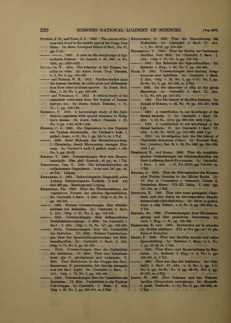 Dutton, J. E., and Todd, J. L. 1905. The nature of hu¬ man tick fever in the eastern part of the Congo Free State. In: Mem. Liverpool School of Med., No. 17, pp. 1-18. -. 1907. A note on the morphology of Spi- rochaeta Duttoni. In: Lancet, v. 85, 1907, n, No. 4396, pp. 1523-1525. Duval, Ch. W. 1914. The behavior of the Hansen ba¬ cillus in vitro. In: Amer. Joum. Trop. Diseases, v. 2, No. 3, pp. 185-190. -and Harris, W. H. 1913. Further studies upon the leprosy bacillus, its cultivation and differentia¬ tion from other acid-fast species. In: Joum. Med. Res., v. 28, No. 1, pp. 165-198. -and Wellman, C. 1912. A critical study of the organisms cultivated from the lesions of human leprosy, etc. In: Joum. Infect. Diseases, v. 11, No. 1, pp. 116-139. Eberson, F. 1918. A bacteriologic study of the diph¬ theroid organisms with special reference to Hodg¬ kin’s disease. In: Joum. Infect. Diseases, v. 23, No. 1, pp. 1-41, with 3 pis. Eberth, C. J. 1880. Die Organismen in den Organen bei Typhus abdominalis. In: Virchow’s Arab. f. pathol. Anat., v. 81, No. 1, pp. 58-74, m. 1 Taf. -. 1885. Zwei Mykosen des Meerschweinchens. I. Chronische, durch Micrococcen erzeugte Eite- rung. In: Virchow’s Arch. f. pathol. Anat., v. 100, No. 1, pp. 15-22. Ehlers, T. 1884. Untersuchungen iiber den Rausch- brandpilz. Diss. phil. Rostock., 48 pp., m. 1 Taf. Ehrenberg, Chr. G. 1838. Die Infusionstierchen als vollkommene Organismen. xvm und 547 pp., m. 64 Taf. Leipzig. Eisenberg, J. 1891. Bakteriologische Diagnostik nebst Anhang: Bakteriologische Technik. 3 Aufl. xxi und 509 pp. Hamburg und Leipzig. Eisenberg, Ph. 1908. Uber die Thermoresistenz der vegetativen Formen der aeroben Sporenbildner. In: Centralbl. f. Bact. I. Abt. Orig. v. 48, No. 2, pp. 187-191. -. 1909. Weitere Untersuchungen iiber Fettein- schliisse bei Bakterien. In: Centralbl. f. Bact. I. Abt. Orig. v. 51, No. 2, pp. 115-121. -. 1913. Untersuchungen uber halbspezifische Desinfektionsvorgange. I. Mitt. In: Centralbl. f. Bact. I. Abt. Orig. v. 71, No. 5/7, pp. 420-503. - 1914a. Untersuchungen uber die Variabilitat der Bakterien. III. Mitt. Weitere Untersuchun¬ gen iiber das Sporenbildungsvermogen bei Milz- brandbacillen. In: Centralbl. f. Bact. I. Abt. Orig. v. 73, No. 2, pp. 81-123. -. 19146. Untersuchungen uber die Variabilitat der Bakterien. IV. Mitt. Uber den Variations- kreis des B. prodigiosum und violaceum. V. Mitt. Uber Mutationen in der Gruppe des Bact. fluorescens, B. pneumoniae, bei Sarcina tetragena und bei Bact. typhi. In: Centralbl. f. Bact. I. Abt. Orig. v. 73, No. 7, pp. 449-488. -. 1918. Untersuchungen iiber die Variabilitat der Bakterien. VI. Mitt. Variabilitat in der Typhus- Coli-Gruppe. In: Centralbl. f. Bakt. I. Abt. Orig. v. 80, No. 7, pp. 385-413, m. 3 Taf. Eisenschitz, S. 1895. Uber die Granulierung der Hefezellen. In: Centralbl. f. Bact. II. Abt. v. 1, No. 18/19, pp. 674-680. Ellermann, V. 1904. Uber die Kultur der fusiformen Bacillen. Vorl. Mitt. In: Centralbl. f. Bact. I. Abt. Orig. v. 37, No. 5, pp. 729-730. -. 1907. Zur Kenntnis der Spindelbazillen. In: Zeitschr. f. Hyg., v. 56, No. 3, pp. 453-461. Ellis, D. 1902. Untersuchungen iiber Sarcina, Strep¬ tococcus und Spirillum. In: Centralbl. f. Bact. I. Abt. Orig. v. 33, No. 1, pp. 1-17; No. 2, pp. 81-96; No. 3, pp. 161-166, m. 2 Taf. - 1903. On the discovery of cilia in the genus Bacterium. In: Centralbl. f. Bact. II. Abt. v. 11, No. 8/9, pp. 241-251. -. 1906. The life history of Bacillus hirsutus. In: Annals of Botany, v. 20, No. 79, pp. 233-257, with lpl. -. 1907. A contribution to our knowledge of the thread bacteria. I. In: Centralbl. f. Bact. II. Abt. v. 19, No. 16/18, pp. 502-518, with 2 pis. -. 1910. A contribution to our knowledge of the thread bacteria. II. In: Centralbl. f. Bact. II. Abt. v. 26, No. 10/12, pp. 321-329, with 1 pi. -. 1912. An investigation into the life history of Cladothrix dichotoma (Cohn). In: Proceed. Roy, Soc. (London), Ser. B, v. 85, No. 580, pp. 344-358. with 1 pi. Emmerich, R., und Saida. 1900. Uber die morpholo- gischen Veranderungen der Milzbrandbacillen bei ihrer Auflosung durch Pyoeyanase. In: Centralbl. f. Bact. I. Abt. v. 27, No. 22/23, pp. 776-787, m. 1 Taf. Engler, A. 1882. Uber die Pilzvegetation des Weissen oder Todten Grundes in der Kieler Bucht. In: IV. Ber. d. Commission z. wissensch. Unters. d. Deutschen Meere. VII-XI. Jahrg. I. Abt. pp. 187-194, m. 1 Taf. Eppinger, H. 1890. Uber eine neue pathogene Clado¬ thrix und eine durch sie hervorgerufene Pseudo¬ tuberculosis (cladothrichica). In: Beitr. z. pathol. Anat. u. allg. Pathol., v. 9, No. 2, pp. 287-328, m. 2 Taf. Epstein, St. 1900. Untersuchungen Uber Milchsaure- garung und ihre praktische Verwertung. In: Arch. f. Hyg., v. 37, pp. 329-359. Ermengem, E. van. 1885. Recherches sur le microbe du cholera asiatique. XII et 374 pp., av. 13 pis. Paris et Bruxelles. Ernst, P. 1888. Uber den Bacillus xerosis und seine Sporenbildung. In: Zeitschr. f. Hyg., v. 4, No. 1, pp. 25-46, m. 1 Taf. -. 1889. Uber Kern- und Sporenbildung in Bac- terien. In: Zeitschr. f. Hyg., v. 5, No. 3, pp- 428-483, m. 2 Taf. -. 1902. Uber den Bau der Bakterien. In: Oen- tralbl. f. Bact. II. Abt. v. 8, No. 1, pp. 1-7; No. 2, pp. 34-36; No. 3, pp. 65-73; No. 4, pp. 97-107, m. 2 Taf. Ernst, W. 1902. Uber Nekrosen und den Nekrose- bacillus (Streptothrix necrophora). In: Monatsh. f. prakt. Tierheilk., v. 14, No. 5, pp. 193-228, m. 2 Taf.