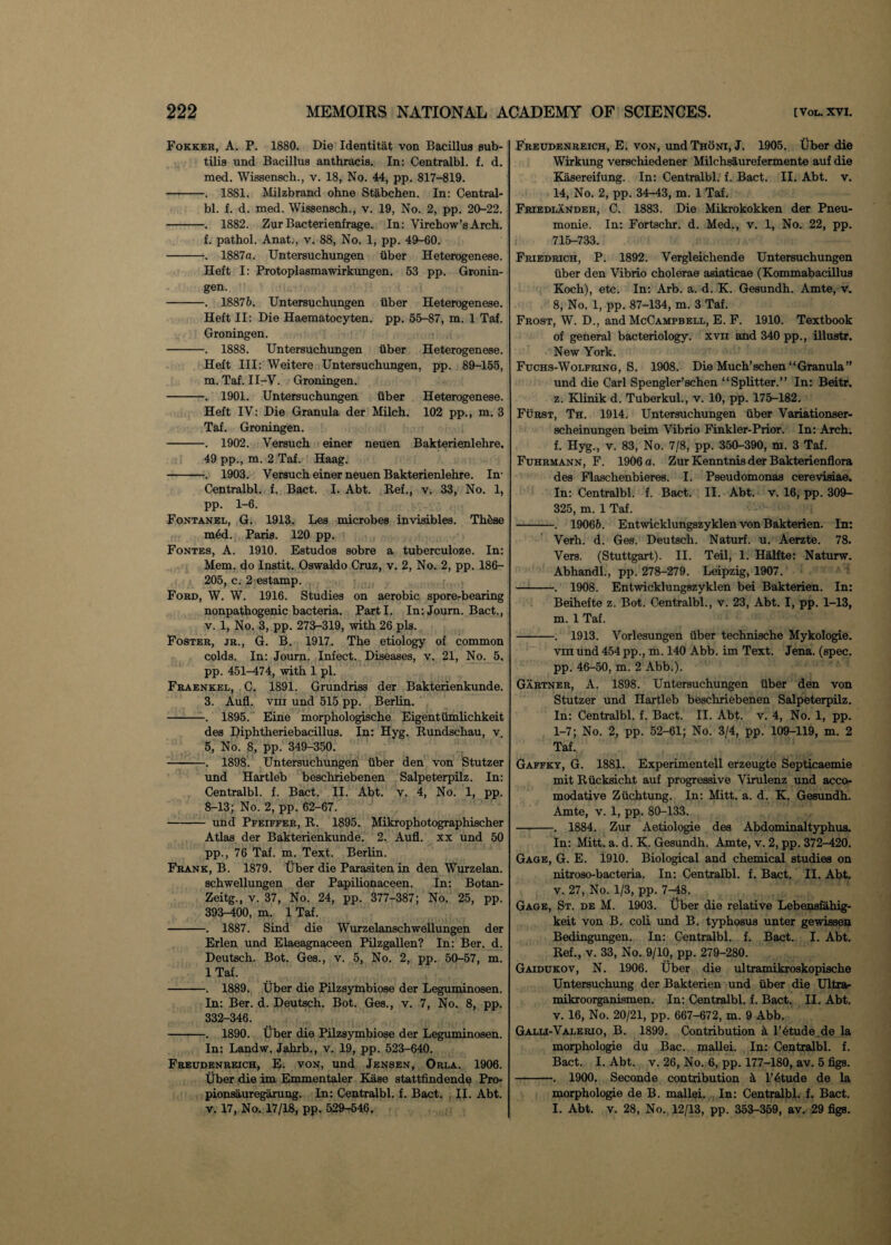 Fokker, A. P. 1880. Die Identitat von Bacillus sub- tilis und Bacillus anthracis. In: Centralbl. f. d. med. Wissensch., v. 18, No. 44, pp. 817-819. -. 1881. Milzbrand ohne Stabchen. In: Central¬ bl. f. d. med. Wissensch., v. 19, No. 2, pp. 20-22. -. 1882. Zur Bacterienfrage. In: Virchow’s Arch. f. pathol. Anat., v. 88, No. 1, pp. 49-60. -. 1887a. Untersuchungen liber Heterogenese. Heft I: Protoplasmawirkungen. 53 pp. Gronin¬ gen. -. 18876. Untersuchungen fiber Heterogenese. Heft II: Die Haematocyten. pp. 55-87, m. 1 Taf. Groningen. -——. 1888. Untersuchungen liber Heterogenese. Heft III: Weitere Untersuchungen, pp. 89-155, m. Taf. II-V. Groningen. -. 1901. Untersuchungen liber Heterogenese. Heft IV: Die Granula der Milch. 102 pp., m. 3 Taf. Groningen. -. 1902. Versuch einer neuen Bakterienlehre. 49 pp., m. 2 Taf. Haag. -. 1903. Versuch einer neuen Bakterienlehre. In- Centralbl. f. Bact. I. Abt. Ref., v. 33, No. 1, pp. 1-6. Fontanel, G. 1913. Les microbes invisibles. Th5se m6d. Paris. 120 pp. Fontes, A. 1910. Estudos sobre a tuberculoze. In: Mem. do Instit. Oswaldo Cruz, v. 2, No. 2, pp. 186- 205, c. 2 estamp. Ford, W. W. 1916. Studies on aerobic spore-bearing nonpathogenic bacteria. Parti. In: Joum. Bact., v. 1, No. 3, pp. 273-319, with 26 pis. Foster, jr., G. B. 1917. The etiology of common colds. In: Journ. Infect. Diseases, v. 21, No. 5, pp. 451-474, with 1 pi. Fraenkel, C. 1891. Grundriss der Bakterienkunde. 3. Aufl. vni und 515 pp. Berlin. -. 1895. Eine morphologische Eigentumlichkeit des Diphtheriebacillus. In: Hyg. Rundschau, v. 5, No. 8, pp. 349-350. -. 1898. Untersuchungen iiber den von Stutzer und Hartleb beschriebenen Salpeterpilz. In: Centralbl. f. Bact. II. Abt. v. 4, No. 1, pp. 8-13; No. 2, pp. 62-67. - und Pfeiffer, R. 1895. Mikrophotographischer Atlas der Bakterienkunde. 2. Aufl. xx und 50 pp., 76 Taf. m. Text. Berlin. Frank, B. 1879. liber die Parasiten in den Wurzelan. schwellungen der Papilionaceen. In: Botan- Zeitg., v. 37, No. 24, pp. 377-387; No. 25, pp. 393-400, m. 1 Taf. -. 1887. Sind die Wurzelanschwellungen der Erlen und Elaeagnaceen Pilzgallen? In: Ber. d. Deutsch. Bot. Ges., v. 5, No. 2, pp. 50-57, m. 1 Taf. -. 1889. Uber die Pilzsymbiose der Leguminosen. In: Ber. d. Deutsch. Bot. Ges., v. 7, No. 8, pp. 332-346. -. 1890. Uber die Pilzsymbiose der Leguminosen. In: Landw. Jahrb., v. 19, pp. 523-640. Freudenreich, E. von, und Jensen, Orla. 1906. Uber die im Emmentaler Kase stattfindende Pro- pionsauregarung. In: Centralbl. f. Bact. II. Abt. v. 17, No. 17/18, pp. 529-546. Freudenreich, E. von, und Thoni, J. 1905. Uber die Wirkung verschiedener Milchsaurefermente auf die Kasereifung. In: Centralbl. f. Bact. II. Abt. v. 14, No. 2, pp. 34-43, m. 1 Taf. Friedlander, C. 1883. Die Mikrokokken der Pneu- monie. In: Fortschr. d. Med., v. 1, No. 22, pp. 715-733. Friedrich, P. 1892. Vergleichende Untersuchungen iiber den Vibrio cholerae asiaticae (Kommabacillus Koch), etc. In: Arb. a. d. K. Gesundh. Amte, v. 8, No. 1, pp. 87-134, m. 3 Taf. Frost, W. D., and McCampbell, E. F. 1910. Textbook of general bacteriology, xvn and 340 pp., illustr. New York. Fuchs-Wolfring, S. 1908. Die Much’schen “Granula” und die Carl Spengler’schen “Splitter.” In: Beitr. z. Klinik d. Tuberkul., v. 10, pp. 175-182. Furst, Th. 1914. Untersuchungen iiber Variationser- scheinungen beim Vibrio Finkler-Prior. In: Arch, f. Hyg., v. 83, No. 7/8, pp. 350-390, m. 3 Taf. Fuhrmann, F. 1906 a. Zur Kenntnis der Bakterienflora des Flaschenbieres. I. Pseudomonas cerevisiae. In: Centralbl. f. Bact. II. Abt. v. 16, pp. 309- 325, m. 1 Taf. -. 19066. Entwicklungszyklen von Bakterien. In: Verh. d. Ges. Deutsch. Naturf. u. Aerzte. 78. Vers. (Stuttgart). II. Teil, 1. Halfte: Naturw. Abhandl., pp. 278-279. Leipzig, 1907. -. 1908. Entwicklungszyklen bei Bakterien. In: Beihefte z. Bot. Centralbl., v. 23, Abt. I, pp. 1-13, m. 1 Taf. -. 1913. Vorlesungen iiber technische Mykologie. vm und 454 pp., m. 140 Abb. im Text. Jena. (spec, pp. 46-50, m. 2 Abb.). Gartner, A. 1898. Untersuchungen iiber den von Stutzer und Hartleb beschriebenen Salpeterpilz. In: Centralbl. f. Bact. II. Abt. v. 4, No. 1, pp. 1-7; No. 2, pp. 52-61; No. 3/4, pp. 109-119, m. 2 Taf. Gaffky, G. 1881. Experimentell erzeugte Septicaemie mit Rucksicht auf progressive Virulenz und acco- modative Ziichtung. In: Mitt. a. d. K. Gesundh. Amte, v. 1, pp. 80-133. -. 1884. Zur Aetiologie des Abdominaltyphus. In: Mitt. a. d. K. Gesundh. Amte, v. 2, pp. 372-420. Gage, G. E. 1910. Biological and chemical studies on nitroso-bacteria. In: Centralbl. f. Bact. II. Abt. v. 27, No. 1/3, pp. 7-48. Gage, St. de M. 1903. Uber die relative Lebensfahig- keit von B. coli und B. typhosus unter gewissen Bedingungen. In: Centralbl. f. Bact. I. Abt. Ref., v. 33, No. 9/10, pp. 279-280. Gaidukov, N. 1906. Uber die ultramikroskopische Untersuchung der Bakterien und iiber die Ultra- mikroorganismen. In: Centralbl. f. Bact. II. Abt. v. 16, No. 20/21, pp. 667-672, m. 9 Abb. Galli-Valerio, B. 1899. Contribution a F6tude.de la morphologie du Bac. mallei. In: Centralbl. f. Bact. I. Abt. v. 26, No. 6, pp. 177-180, av. 5 figs. -. 19Q0. Seconde contribution k l’6tude de la morphologie de B. mallei. In: Centralbl. f. Bact. I. Abt. v. 28, No. 12/13, pp. 353-359, av. 29 figs.