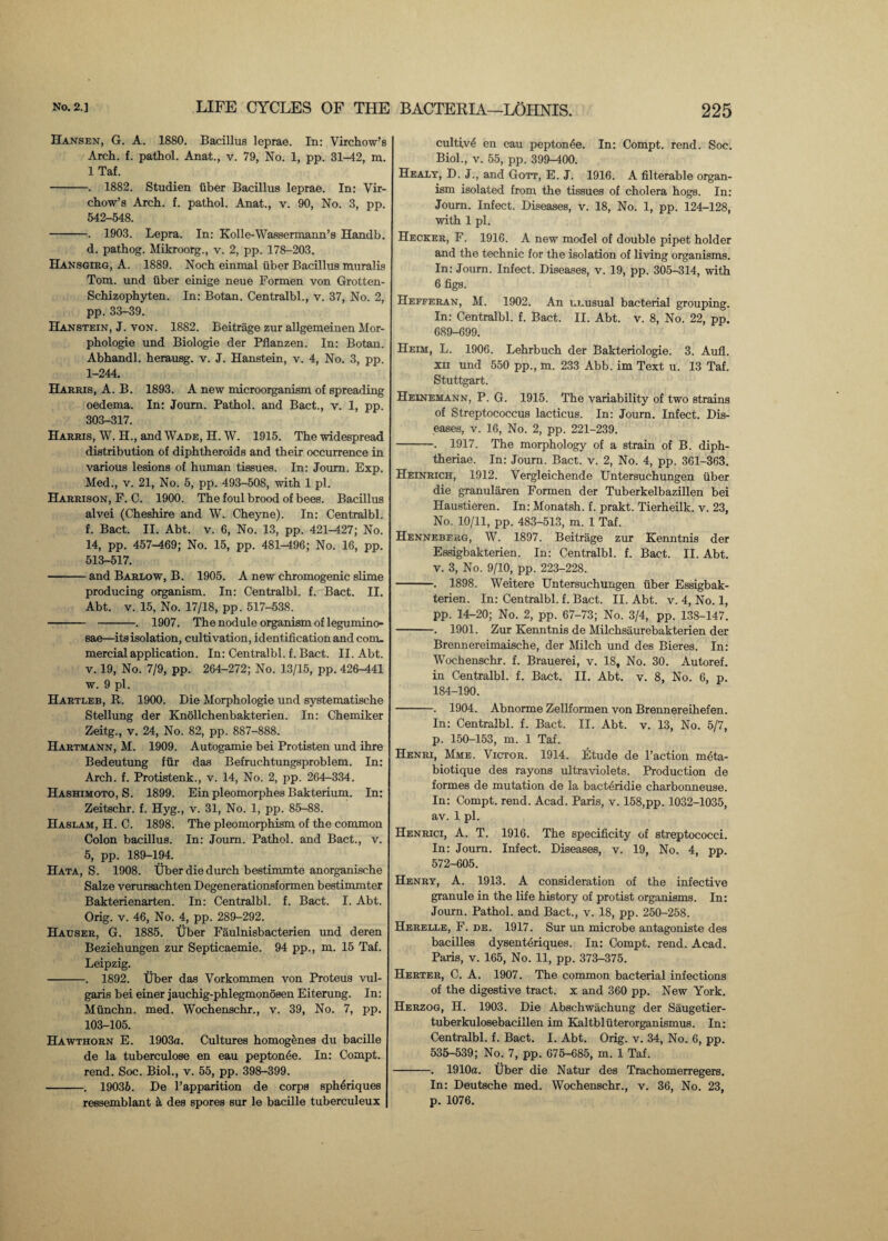 Hansen, G. A. 1880. Bacillus leprae. In: Virchow’s Arch. f. pathol. Anat., v. 79, No. 1, pp. 31-42, m. 1 Taf. -. 1882. Studien iiber Bacillus leprae. In: Vir¬ chow’s Arch. f. pathol. Anat., v. 90, No. 3, pp. 542-548. -. 1903. Lepra. In: Kolle-Wassermann’s Handb. d. pathog. Mikroorg., v. 2, pp. 178-203. Hansgirg, A. 1889. Noch einmal iiber Bacillus muralis Tom. und iiber einige neue Formen von Grotten- Schizophyten. In: Botan. Centralbl., v. 37, No. 2, pp. 33-39. Hanstein, J. von. 1882. Beitrage zur allgemeinen Mor- phologie und Biologie der Pflanzen. In: Botan. Abhandl. herausg. v. J. Hanstein, v. 4, No. 3, pp. 1-244. Harris, A. B. 1893. A new microorganism of spreading oedema. In: Joum. Pathol, and Bact., v. 1, pp. 303-317. Harris, W. H., and Wade, H. W. 1915. The widespread distribution of diphtheroids and their occurrence in various lesions of human tissues. In: Joum. Exp. Med., v. 21, No. 5, pp. 493-508, with 1 pi. Harrison, F. C. 1900. The foul brood of bees. Bacillus alvei (Cheshire and W. Cheyne). In: Centralbl. f. Bact. II. Abt. v. 6, No. 13, pp. 421-427; No. 14, pp. 457-469; No. 15, pp. 481-496; No. 16, pp. 513-517. -and Barlow, B. 1905. A new chromogenic slime producing organism. In: Centralbl. f. Bact. II. Abt. v. 15, No. 17/18, pp. 517-538. - -. 1907. The nodule organism of legumino- sae—its isolation, cultivation, identification and com. mercial application. In: Centralbl. f. Bact. II. Abt. v. 19, No. 7/9, pp. 264-272; No. 13/15, pp. 426-441 w. 9 pi. Hartleb, It. 1900. Die Morphologie und systematische Stellung der Knollchenbakterien. In: Chemiker Zeitg., v. 24, No. 82, pp. 887-888. Hartmann, M. 1909. Autogamie bei Protisten und ihre Bedeutung fur das Befruchtungsproblem. In: Arch. f. Protistenk., v. 14, No. 2, pp. 264-334. Hashimoto, S. 1899. Ein pleomorphes Bakterium. In: Zeitschr. f. Hyg., v. 31, No. 1, pp. 85-88. Haslam, H. C. 1898. The pleomorphism of the common Colon bacillus. In: Joum. Pathol, and Bact., v. 5, pp. 189-194. Hata, S. 1908. Uber die durch bestimmte anorganische Salze verursachten Degenerationsformen bestimmter Bakterienarten. In: Centralbl. f. Bact. I. Abt. Orig. v. 46, No. 4, pp. 289-292. Hauser, G. 1885. Uber Faulnisbacterien imd deren Beziehungen zur Septicaemie. 94 pp., m. 15 Taf. Leipzig. -. 1892. Uber das Vorkommen von Proteus vul¬ garis bei einer jauchig-phlegmonosen Eiterung. In: Mtinchn. med. Wochenschr., v. 39, No. 7, pp. 103-105. Hawthorn E. 1903a. Cultures homogbnes du bacille de la tuberculose en eau peptonde. In: Compt. rend. Soc. Biol., v. 55, pp. 398-399. -. 19036. De l’apparition de corps sphdriques ressemblant k des spores sur le bacille tuberculeux cultivd en eau peptonde. In: Compt. rend. Soc. Biol., v. 55, pp. 399-400. Healy, D. J., and Gorr, E. J. 1916. A filterable organ¬ ism isolated from the tissues of cholera hogs. In: Journ. Infect. Diseases, v. 18, No. 1, pp. 124-128, with 1 pi. Hecker, F. 1916. A new model of double pipet holder and the technic for the isolation of living organisms. In: Joum. Infect. Diseases, v. 19, pp. 305-314, with 6 figs. Hefferan, M. 1902. An unusual bacterial grouping. In: Centralbl. f. Bact. II. Abt. v. 8, No. 22, pp. 689-699. Heim, L. 1906. Lehrbuch der Bakteriologie. 3. Aufl. xii und 550 pp., m. 233 Abb. im Text u. 13 Taf. Stuttgart. Heinemann, P. G. 1915. The variability of two strains of Streptococcus lacticus. In: Journ. Infect. Dis¬ eases, v. 16, No. 2, pp. 221-239. -. 1917. The morphology of a strain of B. diph- theriae. In: Joum. Bact. v. 2, No. 4, pp. 361-363. Heinrich, 1912. Vergleichende Untersuchungen fiber die granularen Formen der Tuberkelbazillen bei Haustieren. In: Monatsh. f. prakt. Tierheilk. v. 23, No. 10/11, pp. 483-513, m. 1 Taf. Hennebekg, W. 1897. Beitrage zur Kenntnis der Essigbakterien. In: Centralbl. f. Bact. II. Abt. v. 3, No. 9/10, pp. 223-228. -. 1898. Weitere Untersuchungen fiber Essigbak¬ terien. In: Centralbl. f. Bact. II. Abt. v. 4, No. 1, pp. 14-20; No. 2, pp. 67-73; No. 3/4, pp. 138-147. -. 1901. Zur Kenntnis de Milchsaurebakterien der Brennereimaische, der Milch und des Bieres. In: Wochenschr. f. Brauerei, v. 18, No. 30. Autoref. in Centralbl. f. Bact. II. Abt. v. 8, No. 6, p. 184-190. -. 1904. Abnorme Zellformen von Brennereihefen. In: Centralbl. f. Bact. II. Abt. v. 13, No. 5/7, p. 150-153, m. 1 Taf. Henri, Mme. Victor. 1914. Etude de l’action mdta- biotique des rayons ultraviolets. Production de formes de mutation de la bactdridie charbonneuse. In: Compt. rend. Acad. Paris, v. 158,pp. 1032-1035, av. 1 pi. Henrici, A. T. 1916. The specificity of streptococci. In: Joum. Infect. Diseases, v. 19, No. 4, pp. 572-605. Henry, A. 1913. A consideration of the infective granule in the life history of protist organisms. In: Journ. Pathol, and Bact., v. 18, pp. 250-258. Herelle, F. de. 1917. Sur un microbe antagoniste des bacilles dysenteriques. In: Compt. rend. Acad. Paris, v. 165, No. 11, pp. 373-375. Herter, C. A. 1907. The common bacterial infections of the digestive tract, x and 360 pp. New York. Herzog, H. 1903. Die Abschwachung der Saugetier- tuberkulosebacillen im Kaltblfiterorganismus. In: Centralbl. f. Bact. I. Abt. Orig. v. 34, No. 6, pp. 535-539; No. 7, pp. 675-685, m. 1 Taf. -. 1910a. Uber die Natur des Trachomerregers. In: Deutsche med. Wochenschr., v. 36, No. 23, p. 1076.