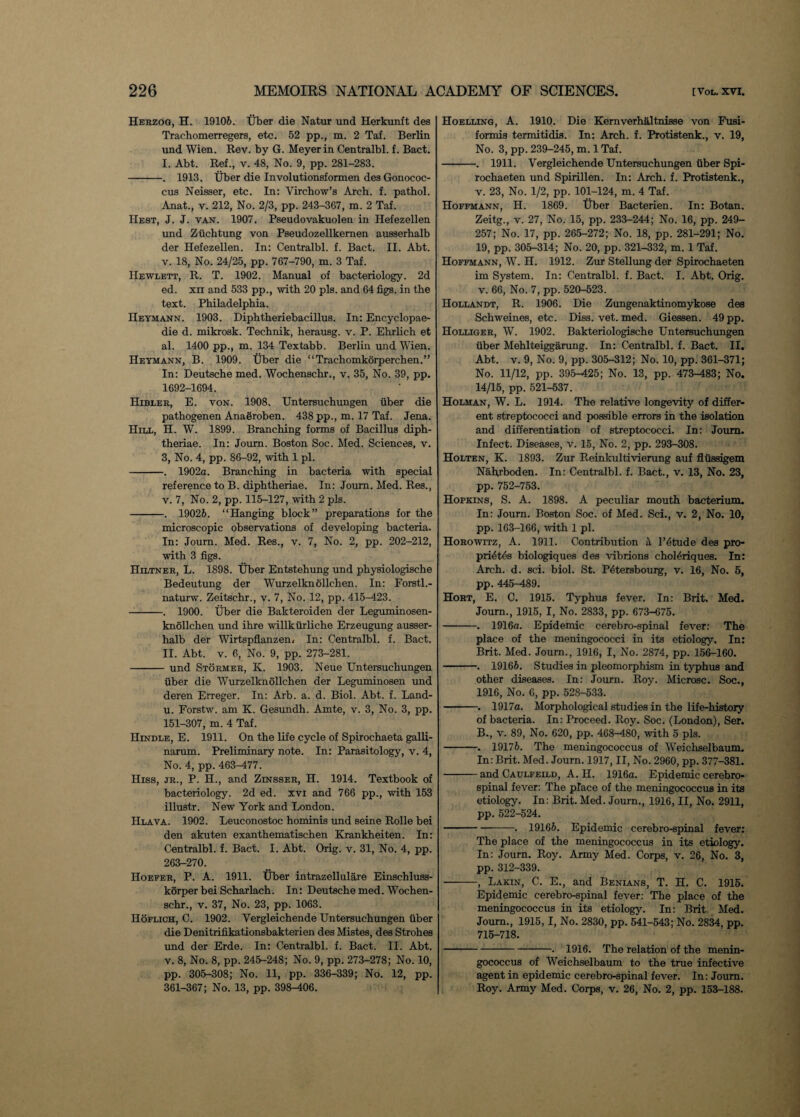 Herzog, H. 19106. Uber die Natur und Herkunft des Trachomerregers, etc. 52 pp., m. 2 Taf. Berlin und Wien. Rev. by G. Meyer in Centralbl. f. Bact. I. Abt. Ref., v. 48, No. 9, pp. 281-283. -. 1913. Uber die Involutionsformen des Gonococ¬ cus Neisser, etc. In: Virchow’s Arch. f. pathol. Anat., v. 212, No. 2/3, pp. 243-367, m. 2 Taf. Hest, J. J. van. 1907. Pseudovakuolen in Hefezellen und Ztichtung von Pseudozellkemen ausserhalb der Hefezellen. In: Centralbl. f. Bact. II. Abt. v. 18, No. 24/25, pp. 767-790, m. 3 Taf. Hewlett, R. T. 1902. Manual of bacteriology. 2d ed. m and 533 pp., with 20 pis. and 64 figs, in the text. Philadelphia. Heymann. 1903. Diphtheriebacillus. In: Encyclopae¬ dic d. mikrosk. Technik, herausg. v. P. Ehrlich et al. 1400 pp., m. 134 Textabb. Berlin und Wien. Heymann, B. 1909. Uber die “Trachomkorperchen.” In: Deutsche med. Wochensclir., v. 35, No. 39, pp. 1692-1694. Hibler, E. von. 1908. Untersuchungen fiber die pathogenen Anaeroben. 438 pp., m. 17 Taf. Jena. Hill, H. W. 1899. Branching forms of Bacillus diph- theriae. In: Joum. Boston Soc. Med. Sciences, v. з, No. 4, pp. 86-92, with 1 pi. -. 1902a. Branching in bacteria with special reference to B. diphtheriae. In: Joum. Med. Res., v. 7, No. 2, pp. 115-127, with 2 pis. -. 19026. “Hanging block” preparations for the microscopic observations of developing bacteria. In: Journ. Med. Res., v. 7, No. 2, pp. 202-212, with 3 figs. Hiltner, L. 1898. Uber Entstehung und physiologische Bedeutung der Wurzelknollchen. In: Forstl.- naturw. Zeitschr., v. 7, No. 12, pp. 415-423. -. 1900. Uber die Bakteroiden der Leguminosen- knollchen und ihre willkfirliche Erzeugung ausser¬ halb der Wirtspflanzen. In: Centralbl. f. Bact. II. Abt. v. 6, No. 9, pp. 273-281. -und Stormer, K. 1903. Neue Untersuchungen fiber die Wurzelknollchen der Leguminosen und deren Erreger. In: Arb. a. d. Biol. Abt. f. Land- и. Forstw. am K. Gesundh. Amte, v. 3, No. 3, pp. 151-307, m. 4 Taf. Hendle, E. 1911. On the life cycle of Spirochaeta galli- narum. Preliminary note. In: Parasitology, v. 4, No. 4, pp. 463-477. Hiss, jr., P. H., and Zinsser, H. 1914. Textbook of bacteriology. 2d ed. xvi and 766 pp., with 153 illustr. New York and London. IIlava. 1902. Leuconostoc hominis und seine Rolle bei den akuten exanthematischen Krankheiten. In: Centralbl. f. Bact. I. Abt. Orig. v. 31, No. 4, pp. 263-270. Hoeeer, P. A. 1911. Uber intrazellulare Einschluss- korper bei Scharlach. In: Deutsche med. Wochen- schr., v. 37, No. 23, pp. 1063. Hoflich, C. 1902. Vergleichende Untersuchungen fiber die Denitrifikationsbakterien des Mistes, des Strohes und der Erde. In: Centralbl. f. Bact. II. Abt. v. 8, No. 8, pp. 245-248; No. 9, pp. 273-278; No. 10, pp. 305-308; No. 11, pp. 336-339; No. 12, pp. 361-367; No. 13, pp. 398-406. Hoelling, A. 1910. Die Kemverhaltnisse von Fusi- formis termitidis. In: Arch. f. Protistenk., v. 19, No. 3, pp. 239-245, m. 1 Taf. -. 1911. Vergleichende Untersuchungen fiber Spi- rochaeten und Spirillen. In: Arch. f. Protistenk., v. 23, No. 1/2, pp. 101-124, m. 4 Taf. Hoffmann, H. 1869. Uber Bacterien. In: Botan. Zeitg., v. 27, No. 15, pp. 233-244; No. 16, pp. 249- 257; No. 17, pp. 265-272; No. 18, pp. 281-291; No. 19, pp. 305-314; No. 20, pp. 321-332, m. 1 Taf. Hoffmann, W. H. 1912. Zur Stellung der Spirochaeten im System. In: Centralbl. f. Bact. I. Abt. Orig. v. 66, No. 7, pp. 520-523. Hollandt, R. 1906. Die Zungenaktinomykose des Schweines, etc. Diss. vet. med. Giessen. 49 pp. Holliger, W. 1902. Bakteriologische Untersuchungen Uber Mehlteiggarung. In: Centralbl. f. Bact. II. Abt. v. 9, No. 9, pp. 305-312; No. 10, pp. 361-371; No. 11/12, pp. 395-425; No. 13, pp. 473-^83; No. 14/15, pp. 521-537. Holman, W. L. 1914. The relative longevity of differ¬ ent streptococci and possible errors in the isolation and differentiation of streptococci. In: Joum. Infect. Diseases, v. 15, No. 2, pp. 293-308. Holten, K. 1893. Zur Reinkultivierung auf fltissigem Nahrboden. In: Centralbl. f. Bact., v. 13, No. 23, pp. 752-753. Hopkins, S. A. 1898. A peculiar mouth bacterium. In: Journ. Boston Soc. of Med. Sci., v. 2, No. 10, pp. 163-166, with 1 pi. Horowitz, A. 1911. Contribution a l’6tude des pro- pri6t6s biologiques des vibrions choMriques. In: Arch. d. sci. biol. St. P4tersbourg, v. 16, No. 5, pp. 445-489. Hort, E. C. 1915. Typhus fever. In: Brit. Med. Joum., 1915, I, No. 2833, pp. 673-675. -. 1916a. Epidemic cerebro-spinal fever: The place of the meningococci in its etiology. In: Brit. Med. Journ., 1916, I, No. 2874, pp. 156-160. -. 19166. Studies in pleomorphism in typhus and other diseases. In: Journ. Roy. Microsc. Soc., 1916, No. 6, pp. 528-533. -. 1917a. Morphological studies in the life-history of bacteria. In: Proceed. Roy. Soc. (London), Ser. B., v. 89, No. 620, pp. 468-480, with 5 pis. -. 19176. The meningococcus of Weichselbaum. In: Brit. Med. Journ. 1917, II, No. 2960, pp. 377-381. -and Caulfeild, A. H. 1916a. Epidemic cerebro¬ spinal fever: The place of the meningococcus in its etiology. In: Brit. Med. Journ., 1916, II, No. 2911, pp. 522-524. -—-. 19166. Epidemic cerebro-spinal fever: The place of the meningococcus in its etiology. In: Journ. Roy. Army Med. Corps, v. 26, No. 3, pp. 312-339. -, Lakin, C. E., and Benians, T. H. C. 1915. Epidemic cerebro-spinal fever: The place of the meningococcus in its etiology. In: Brit Med. Journ., 1915,1, No. 2830, pp. 541-543; No. 2834, pp. 715-718. -• 1916. The relation of the menin¬ gococcus of Weichselbaum to the true infective agent in epidemic cerebro-spinal fever. In: Joum. Roy. Army Med. Corps, v. 26, No. 2, pp. 153-188.